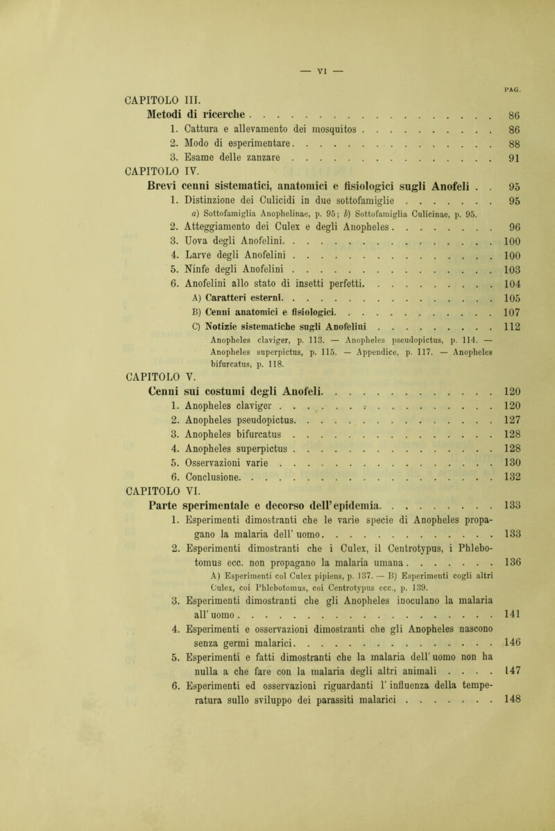 PAG. CAPITOLO III. Metodi di ricerche 86 1. Cattura e allevamento dei mosquitos 86 2. Modo di esperimentare 88 3. Esame delle zanzare 91 CAPITOLO IV. Brevi cenni sistematici, anatomici e fisiologici sugli Anofeli . . 95 1. Distinzione dei Culicidi in due sottofamiglie 95 a) Sottofamiglia Anophelinae, p. 95; b) Sottofamiglia Culicinae, p. 95. 2. Atteggiamento dei Culex e degli Anopheles 96 3. Uova degli Anofelini 100 4. Larve degli Anofelini 100 5. Ninfe degli Anofelini 103 6. Anofelini allo stato di insetti perfetti 104 A) Caratteri esterni 105 B) Cenni anatomici e fisiologici 107 C) Notizie sistematiche sugli Anofelini 112 Anopheles claviger, p. 113. — Anopheles pseudopictus, p. 114. — Anopheles superpictns, p. 115. — Appendice, p. 117. — Anopheles bifurcatus, p. 118. CAPITOLO V. Cenni sui costumi degli Anofeli 120 1. Anopheles claviger 120 2. Anopheles pseudopictus 127 3. Anopheles bifurcatus 128 4. Anopheles superpictus 128 5. Osservazioni varie 130 6. Conclusione 132 CAPITOLO VI. Parte sperimentale e decorso dell’epidemia 133 1. Esperimenti dimostranti che le varie specie di Anopheles propa- gano la malaria dell’uomo 133 2. Esperimenti dimostranti che i Culex, il Centrotypus, i Phlebo- tomus ecc. non propagano la malaria umana 136 A) Esperimenti col Culex pipiens, p. 137. — B) Esperimenti cogli altri Culex, coi Phlebotomus, coi Centrotj'pus ecc., p. 139. 3. Esperimenti dimostranti che gli Anopheles inoculano la malaria all’uomo 141 4. Esperimenti e osservazioni dimostranti che gli Anopheles nascono senza germi malarici 146 5. Esperimenti e fatti dimostranti che la malaria dell’ uomo non ha nulla a che fare con la malaria degli altri animali .... 147 6. Esperimenti ed osservazioni riguardanti l’influenza della tempe- ratura sullo sviluppo dei parassiti malarici 148