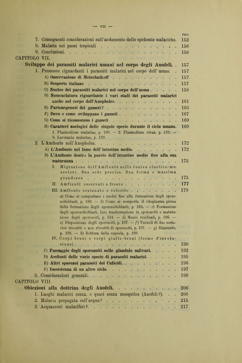 7. Conseguenti considerazioni suirandamento delle epidemie malariche. 8. Malaria nei paesi tropicali . . 9. Conclusioni CAPITOLO VII. Sviluppo dei parassiti malarici umani nel corpo degli Anofeli. . 1. Premesse riguardanti i parassiti malarici nel corpo dell’ uomo. . A) Osservazione (li Metschnikoff B) Scoperte italiane C) Nucleo dei parassiti malarici nel corpo dell'nonio D) Nomenclatura riguardante i vari stadi dei parassiti malarici anche nel corpo dell’Anopheles E) Partenogenesi dei gameti? F) Dove e come sviluppano i gameti G) Come si riconoscono i gameti H) Caratteri zoologici delle singole specie durante il ciclo umano. 1. Plasmodium malariae, p. 1G9. — 2. Plasmodium vivax, p. 170. — 3. Laverania malariae, p. 170. 2. L’Amfionte nell’Anopheles A) L’Amfionte nel lume dell’intestino medio B) L’Amfionte dentivi la parete dell’intestino medio fino alla sua maturanza I. Migrazione dell’Amfionte nella tnni ca elastico-mu- scolare. Sua sede precisa. Sua forma e massima grandezza II. Amfiontiosservatiafresco III. Amfionte sezionato e colorito a) Come si comportano i nuclei fino alla formazione degli sporo- zoitoblasti, p. 180. — b) Come si comporta il citoplasma prima della formazione degli sporozoitoblasti, p. 183. — c) Formazione degli sporozoitoblasti, loro trasformazione in sporozoiti e matura- zione degli sporozoiti, p. 184. — d) Masse residuali, p. 186. — e) Disposizione degli sporozoiti, p. 187. — f) Vacuoli di due sorta: cioè rivestiti e non rivestiti di sporozoiti, p. 187. — g) Riassunto, p. 188. — h) Rottura della capsula, p. 189. IV. Corpi bruni e corpi giallo-bruni (forme d’involu- zione) C) Passaggio degli sporozoiti nelle glandule salivari D) Amfionti delle varie specie di parassiti malarici E) Altri sporozoi parassiti dei Culicidi F) Inesistenza di un altro ciclo 3. Considerazioni generali CAPITOLO Vili. Obiezioni alla dottrina degli Anofeli 1. Luoghi malarici senza, o quasi senza mosquitos (Anofeli?). . . 2. Malaria propagata coll’acqua? • . . 3. Acquazzoni malariferi? PAG. 152 156 156 157 157 157 157 158 161 163 167 169 169 172 172 175 175 177 179 190 192 195 196 197 198 206 206 215 217