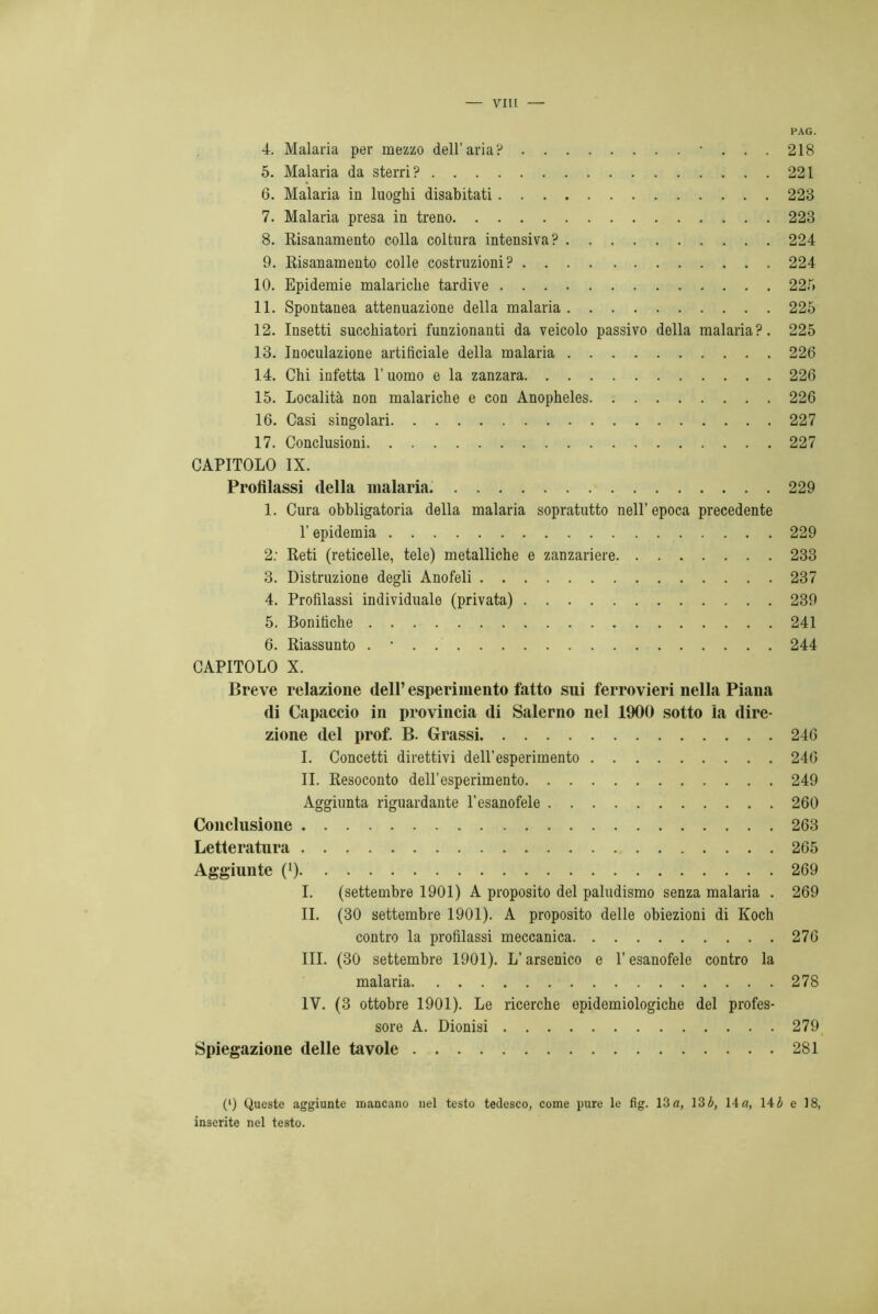 VII! PAG. 4. Malaria per mezzo dell’aria? •...218 5. Malaria da sterri? 221 6. Malaria in luoghi disabitati 223 7. Malaria presa in treno 223 8. Risanamento colla coltura intensiva? 224 9. Risanamento colle costruzioni? 224 10. Epidemie malariche tardive 225 11. Spontanea attenuazione della malaria 225 12. Insetti succhiatori funzionanti da veicolo passivo della malaria?. 225 13. Inoculazione artificiale della malaria 226 14. Chi infetta l’uomo e la zanzara 226 15. Località non malariche e con Anopheles 226 16. Casi singolari 227 17. Conclusioni 227 CAPITOLO IX. Profilassi della malaria. 229 1. Cura obbligatoria della malaria sopratutto nell’epoca precedente l’epidemia 229 2: Reti (reticelle, tele) metalliche e zanzariere 233 3. Distruzione degli Anofeli 237 4. Profilassi individuale (privata) 239 5. Bonifiche 241 6. Riassunto . • . 244 CAPITOLO X. Breve relazione dell’ esperimento fatto sui ferrovieri nella Piana (li Capaccio in provincia (li Salerno nel 1900 sotto ìa dire- zione del prof. B. Grassi 246 I. Concetti direttivi dell’esperimento 246 IL Resoconto dell’esperimento 249 Aggiunta riguardante l’esanofele 260 Conclusione 263 Letteratura 265 Aggiunte (’) 269 I. (settembre 1901) A proposito del paludismo senza malaria . 269 IL (30 settembre 1901). A proposito delle obiezioni di Koch contro la profilassi meccanica 276 III. (30 settembre 1901). L’arsenico e l’esanofele contro la malaria 278 IV. (3 ottobre 1901). Le ricerche epidemiologiche del profes- sore A. Dionisi 279 Spiegazione delle tavole 281 (*) (*) Queste aggiunte mancano nel testo tedesco, come pure le fìg. 13 a, 13 b, 14 a, 14 b e 18, inserite nel testo.