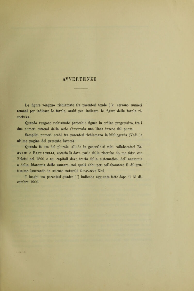 AVVERTENZE Le figure vengono richiamate fra parentesi tonde ( ) ; servono numeri romani per indicare le tavole, arabi per indicare le figure della tavola ri- spettiva. Quando vengono richiamate parecchie figure in ordine progressivo, tra i due numeri estremi della serie s’intercala una linea invece del punto. Semplici numeri arabi tra parentesi richiamano la bibliografia (Vedi le ultime pagine del presente lavoro). Quando fo uso del plurale, alludo in generale ai miei collaboratori Bi- gnami e Bastianelli, eccetto là dove parlo delle ricerche da me fatte con Feletti nel 1890 e nei capitoli dove tratto della sistematica, dell'anatomia e della bionomia delle zanzare, nei quali ebbi per collaboratore il diligen- tissimo laureando in scienze naturali Giovanni Noè. I luoghi tra parentesi quadre [ ] indicano aggiunte fatte dopo il 31 di- cembre 1900.