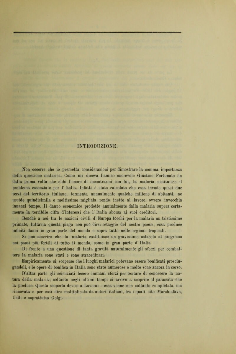 INTRODUZIONE. Non occorre che io premetta considerazioni per dimostrare la somma importanza della questione malarica. Come mi diceva l’amico onorevole Giustino Fortunato fin dalla prima volta che ebbi l’onore di incontrarmi con lui, la malaria costituisce il problema essenziale per l’Italia. Infatti è stato calcolato che essa invade quasi due terzi del territorio italiano, tormenta annualmente qualche milione di abitanti, ne uccide quindicimila e moltissime migliaia rende inette al lavoro, ovvero invecchia innanzi tempo. Il danno economico prodotto annualmente dalla malaria supera certa- mente la terribile cifra d'interessi che 1’ Italia sborsa ai suoi creditori. Benché a noi tra le nazioni civili d’ Europa tocchi per la malaria un tristissimo primato, tuttavia questa piaga non può dirsi retaggio del nostro paese ; essa produce infiniti danni in gran parte del mondo e sopra tutto nelle regioni tropicali. Si può asserire che la malaria costituisce un gravissimo ostacolo al progresso nei paesi più fertili di tutto il mondo, come in gran parte d’Italia. Di fronte a una questione di tanta gravità naturalmente gli sforzi per combat- tere la malaria sono stati e sono straordinari. Empiricamente si scoperse che i luoghi malarici potevano essere bonificati prosciu- gandoli, e le opere di bonifica in Italia sono state numerose e molte sono ancora in corso. D’altra parte gli scienziati fecero immani sforzi per tentare di conoscere la na- tura della malaria; soltanto negli ultimi tempi si arrivò a scoprire il parassita che la produce. Questa scoperta devesi a Laveran : essa venne non soltanto completata, ma rinnovata e per così dire moltiplicata da autori italiani, tra i quali cito Marchiafava, Celli e soprattutto Golgi.