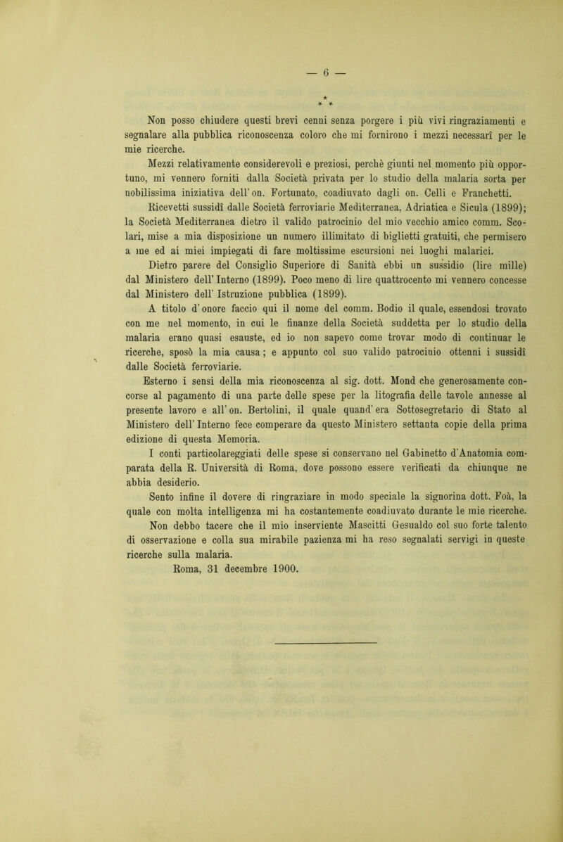 ★ * * Non posso chiudere questi brevi cenni senza porgere i più vivi ringraziamenti e segnalare alla pubblica riconoscenza coloro che mi fornirono i mezzi necessari per le mie ricerche. Mezzi relativamente considerevoli e preziosi, perchè giunti nel momento più oppor- tuno, mi vennero forniti dalla Società privata per lo studio della malaria sorta per nobilissima iniziativa dell’on. Fortunato, coadiuvato dagli on. Celli e Franchetti. Ricevetti sussidi dalle Società ferroviarie Mediterranea, Adriatica e Sicula (1899); la Società Mediterranea dietro il valido patrocinio del mio vecchio amico comm. Sco- lari, mise a mia disposizione un numero illimitato di biglietti gratuiti, che permisero a me ed ai miei impiegati di fare moltissime escursioni nei luoghi malarici. Dietro parere del Consiglio Superiore di Sanità ebbi un sussidio (lire mille) dal Ministero dell’Interno (1899). Poco meno di lire quattrocento mi vennero concesse dal Ministero dell’ Istruzione pubblica (1899). A titolo d’onore faccio qui il nome del comm. Bodio il quale, essendosi trovato con me nel momento, in cui le finanze della Società suddetta per lo studio della malaria erano quasi esauste, ed io non sapevo come trovar modo di continuar le ricerche, sposò la mia causa ; e appunto col suo valido patrocinio ottenni i sussidi dalle Società ferroviarie. Esterno i sensi della mia riconoscenza al sig. dott. Mond che generosamente con- corse al pagamento di una parte delle spese per la litografia delle tavole annesse al presente lavoro e all’ on. Bertolini, il quale quand’ era Sottosegretario di Stato al Ministero dell’ Interno fece comperare da questo Ministero settanta copie della prima edizione di questa Memoria. I conti particolareggiati delle spese si conservano nel Gabinetto d'Anatomia com- parata della R. Università di Roma, dove possono essere verificati da chiunque ne abbia desiderio. Sento infine il dovere di ringraziare in modo speciale la signorina dott. Foà, la quale con molta intelligenza mi ha costantemente coadiuvato durante le mie ricerche. Non debbo tacere che il mio inserviente Mascitti Gesualdo col suo forte talento di osservazione e colla sua mirabile pazienza mi ha reso segnalati servigi in queste ricerche sulla malaria. Roma, 31 decembre 1900.