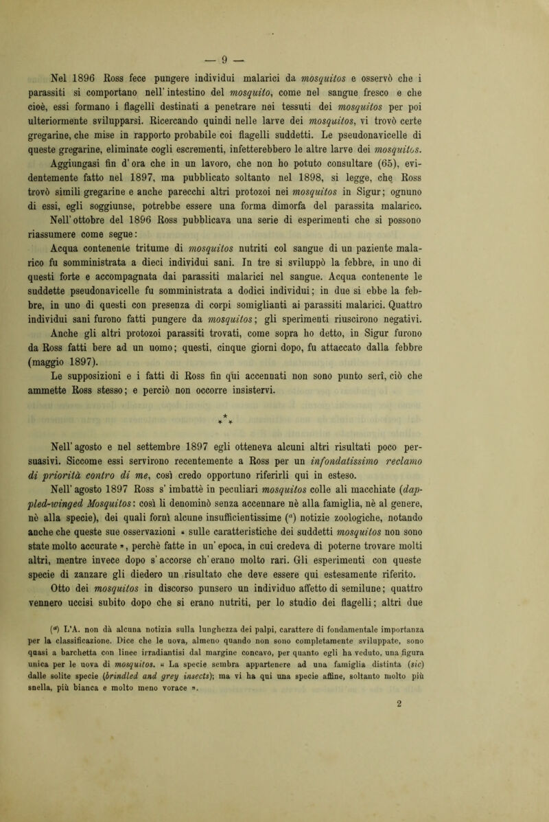 Nel 1896 Ross fece pungere individui malarici da mosquitos e osservò che i parassiti si comportano nell’ intestino del mosquito, come nel sangue fresco e che cioè, essi formano i flagelli destinati a penetrare nei tessuti dei mosquitos per poi ulteriormente svilupparsi. Ricercando quindi nelle larve dei mosquitos, vi trovò certe gregarine, che mise in rapporto probabile coi flagelli suddetti. Le pseudonavicelle di queste gregarine, eliminate cogli escrementi, infetterebbero le altre larve dei mosquitos. Aggiungasi fin d’ora che in un lavoro, che non ho potuto consultare (65), evi- dentemente fatto nel 1897, ma pubblicato soltanto nel 1898, si legge, che Ross trovò simili gregarine e anche parecchi altri protozoi nei mosquitos in Sigur; ognuno di essi, egli soggiunse, potrebbe essere una forma dimorfa del parassita malarico. Nell’ottobre del 1896 Ross pubblicava una serie di esperimenti che si possono riassumere come segue: Acqua contenente tritume di mosquitos nutriti col sangue di un paziente mala- rico fu somministrata a dieci individui sani. In tre si sviluppò la febbre, in uno di questi forte e accompagnata dai parassiti malarici nel sangue. Acqua contenente le suddette pseudonavicelle fu somministrata a dodici individui ; in due si ebbe la feb- bre, in uno di questi con presenza di corpi somiglianti ai parassiti malarici. Quattro individui sani furono fatti pungere da mosquitos ; gli sperimenti riuscirono negativi. Anche gli altri protozoi parassiti trovati, come sopra ho detto, in Sigur furono da Ross fatti bere ad un uomo ; questi, cinque giorni dopo, fu attaccato dalla febbre (maggio 1897). Le supposizioni e i fatti di Ross fin qui accennati non sono punto seri, ciò che ammette Ross stesso; e perciò non occorre insistervi. ★ * * Nell’ agosto e nel settembre 1897 egli otteneva alcuni altri risultati poco per- suasivi. Siccome essi servirono recentemente a Ross per un infondatissimo reclamo di priorità contro di me, così credo opportuno riferirli qui in esteso. Nell’ agosto 1897 Ross s’imbattè in peculiari mosquitos colle ali macchiate {dap- pled-winged Mosquitos: così li denominò senza accennare nè alla famiglia, nè al genere, nè alla specie), dei quali fornì alcune insuflìcientissime (a) notizie zoologiche, notando anche che queste sue osservazioni « sulle caratteristiche dei suddetti mosquitos non sono state molto accurate », perchè fatte in un’ epoca, in cui credeva di poterne trovare molti altri, mentre invece dopo s’accorse eh’erano molto rari. Gli esperimenti con queste specie di zanzare gli diedero un risultato che deve essere qui estesamente riferito. Otto dei mosquitos in discorso punsero un individuo affetto di semilune ; quattro vennero uccisi subito dopo che si erano nutriti, per lo studio dei flagelli; altri due (“) L’A. non dà alcuna notizia sulla lunghezza dei palpi, carattere di fondamentale importanza per la classificazione. Dice che le uova, almeno quando non sono completamente sviluppate, sono qaasi a barchetta con linee irradiatisi dal margine concavo, per quanto egli ha veduto, una figura unica per le uova di mosquitos. « La specie sembra appartenere ad una famiglia distinta (sic) dalle solite specie (brindled and grey inseets)-, ma vi ha qui una specie affine, soltanto molto più snella, più bianca e molto meno vorace ». 2