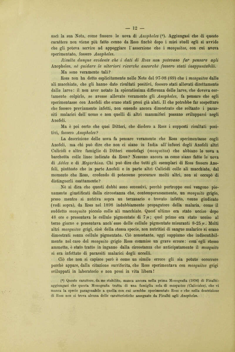 uscì la sua Nota, come fossero le uova di Anopheles (“). Aggiungasi che di questo carattere non viene più fatto cenno da Ross finché dopo i miei studi egli si avvide che gli poteva servire ad appoggiare l'asserzione che i mosquitos, con cui aveva sperimentato, fossero Anopheles. Risulta dunque evidente che i dati di Ross non potevano far pensare agli Anopheles, nè guidare le ulteriori ricerche ancorché fossero stati inappuntabili. Ma sono veramente tali? Ross non ha detto esplicitamente nelle Note del 97-98 (69) che i mosquitos dalle ali macchiate, che gli hanno dato risultati positivi, fossero stati allevati direttamente dalle larve : il non aver notato la spiccatissima differenza delle larve, che doveva cer- tamente colpirlo, se avesse allevato veramente gli Anopheles, fa pensare che egli sperimentasse con Anofeli che erano stati presi già alati. Il che potrebbe far sospettare che fossero previamente infetti, non essendo ancora dimostrato che soltanto i paras- siti malarici dell’ uomo e non quelli di altri mammiferi possano svilupparsi negli Anofeli. Ma è poi certo che quei Ditteri, che diedero a Ross i supposti risultati posi- tivi, fossero Anopheles? La descrizione delle uova fa pensare veramente che Ross sperimentasse cogli Anofeli, ma chi può dire che non ci siano in India all' infuori degli Anofeli altri Culicidi e altre famiglie di Ditteri emotofagi (mosquitos) che abbiano le uova a barchetta colle linee indicate da Ross? Nessuno ancora sa come siano fatte le uova di Aèdes e di Megarhina. Chi può dire che tutti gli esemplari di Ross fossero Ano- feli, piuttosto che in parte Anofeli e in parte altri Culicidi colle ali macchiate, dal momento che Ross, credendo di potersene procurare molti altri, non si occupò di distinguerli esattamente ? Nè si dica che questi dubbi sono eccessivi, perchè purtroppo essi vengono pie- namente giustificati dalla circostanza che, contemporaneamente, un mosquito grigio, preso mentre si nutriva sopra un terzanario e trovato infetto, venne giudicato (vedi sopra), da Ross nel 1898 indubbiamente propagatore della malaria, come il suddetto mosquito piccolo colle ali macchiate. Quest’ ultimo era stato ucciso dopo 48 ore e presentava le cellule pigmentate di 7 p ; quel primo era stato ucciso al terzo giorno e presentava anch’ esso delle cellule pigmentate misuranti 8-25 /t. Molti altri mosquitos grigi, cioè della stessa specie, non nutritisi di sangue malarico si erano dimostrati senza cellule pigmentate. Ciò nonostante, oggi sappiamo che indiscutibil- mente nel caso del mosquito grigio Ross commise un grave errore : com’ egli stesso ammette, è stato tratto in inganno dalla circostanza che anticipatamente il mosquito si era infettato di parassiti malarici degli uccelli. Ciò che non si capisce però è come un simile errore gli sia potuto occorrere perchè appare, dalla citazione surriferita, che Ross sperimentava con mosquitos grigi sviluppati in laboratorio e non presi in vita libera! (a) Questo carattere, da me stabilito, manca ancora nella prima Monografia (1896) di Ficalbi: aggiungasi che questa Monografia tratta di una famiglia sola di mosquitos (Culicidae), che vi manca la specie paragonabile a quella con cui avrebbe sperimentato Ross e che nella descrizione di Ross non si trova alcuna delle caratteristiche assegnate da Ficalbi agli Anopheles,