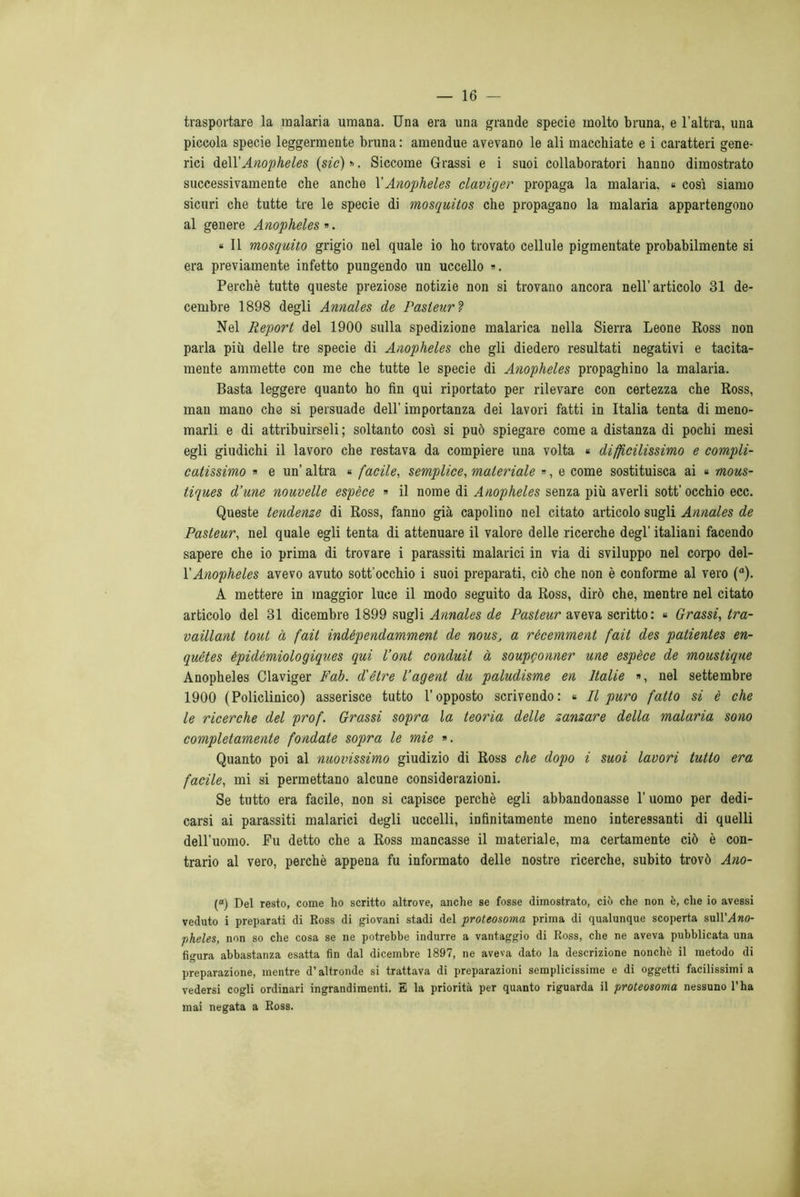 trasportare la malaria umana. Una era una grande specie molto bruna, e l’altra, una piccola specie leggermente bruna : amendue avevano le ali macchiate e i caratteri gene- rici &q\X Anopheles {sic) ». Siccome Grassi e i suoi collaboratori hanno dimostrato successivamente che anche X Anopheles claviger propaga la malaria. « così siamo sicuri che tutte tre le specie di mosquitos che propagano la malaria appartengono al genere Anopheles». * Il mosquito grigio nel quale io ho trovato cellule pigmentate probabilmente si era previamente infetto pungendo un uccello ». Perchè tutte queste preziose notizie non si trovano ancora nell’articolo 31 de- cernbre 1898 degli Annales de Pasteur ? Nel Report del 1900 sulla spedizione malarica nella Sierra Leone Ross non parla più delle tre specie di Anopheles che gli diedero resultati negativi e tacita- mente ammette con me che tutte le specie di Anopheles propaghino la malaria. Basta leggere quanto ho fin qui riportato per rilevare con certezza che Ross, man mano che si persuade dell’ importanza dei lavori fatti in Italia tenta di meno- marli e di attribuirseli ; soltanto così si può spiegare come a distanza di pochi mesi egli giudichi il lavoro che restava da compiere una volta « difficilissimo e compli- catissimo » e un’ altra « facile, semplice, materiale », e come sostituisca ai « mous- tiques d’une nouvelle espèce » il nome di Anopheles senza più averli sott’ occhio ecc. Queste tendenze di Ross, fanno già capolino nel citato articolo sugli Annales de Pasteur, nel quale egli tenta di attenuare il valore delle ricerche degl’ italiani facendo sapere che io prima di trovare i parassiti malarici in via di sviluppo nel corpo del- l’Anopheles avevo avuto sott occhio i suoi preparati, ciò che non è conforme al vero (“). A mettere in maggior luce il modo seguito da Ross, dirò che, mentre nel citato articolo del 31 dicembre 1899 sugli Annales de Pasteur aveva scritto: « Grassi, tra- vaillant tout à fait indèpendamment de nous, a récemment fait des patientes en- quétes épidémiologiques qui l’ont conduit à soupgonner une espèce de moustique Anopheles Claviger Fab. d'ètre l’agent du paludisme en Italie », nel settembre 1900 (Policlinico) asserisce tutto l’opposto scrivendo: « Il puro fatto si è che le ricerche del prof. Grassi sopra la teoria delle zanzare della malaria sono completamente fondate sopra le mie ». Quanto poi al nuovissimo giudizio di Ross che dopo i suoi lavori tutto era facile, mi si permettano alcune considerazioni. Se tutto era facile, non si capisce perchè egli abbandonasse l’uomo per dedi- carsi ai parassiti malarici degli uccelli, infinitamente meno interessanti di quelli dell’uomo. Fu detto che a Ross mancasse il materiale, ma certamente ciò è con- trario al vero, perchè appena fu informato delle nostre ricerche, subito trovò Ano- (“) Del resto, come ho scritto altrove, anche se fosse dimostrato, ciò che non è, che io avessi veduto i preparati di Ross di giovani stadi del proteosoma prima di qualunque scoperta sullMno- pheles, non so che cosa se ne potrebbe indurre a vantaggio di Ross, che ne aveva pubblicata una figura abbastanza esatta fin dal dicembre 1897, ne aveva dato la descrizione nonché il metodo di preparazione, mentre d’altronde si trattava di preparazioni semplicissime e di oggetti facilissimi a vedersi cogli ordinari ingrandimenti. E la priorità per quanto riguarda il proteosoma nessuno l’ha mai negata a Ross.