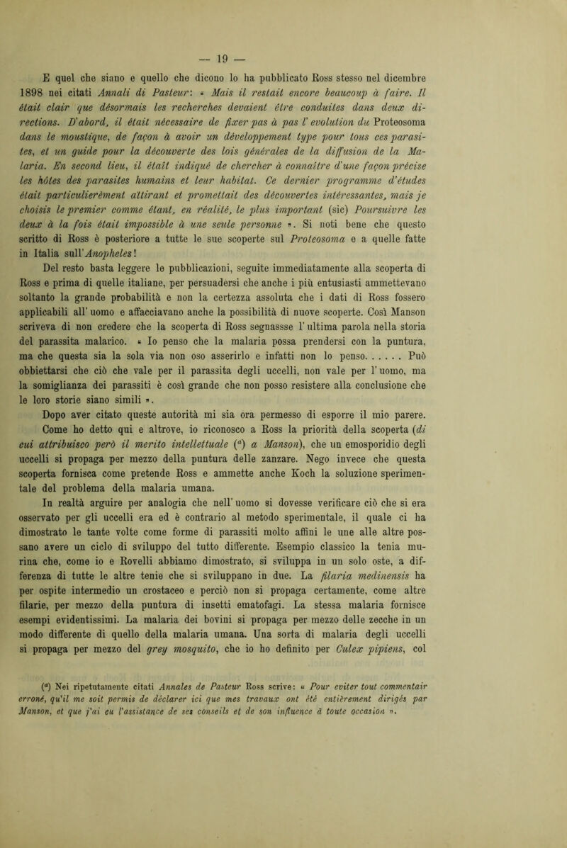 E quel che siano e quello che dicono lo ha pubblicato Ross stesso nel dicembre 1898 nei citati Annali di Pasteur: « Mais il restait encore beaucoup à faire. Il ètait clair que désormais les recherches devaient ótre conduites dans deux di- rections. D'abord, il était nécessaire de fixer pas à pas ! evolution du Proteosoma dans le moustique, de fagon à avoir un dèveloppement type pour tous ces parasi- tes, et un guide pour la découverte des lois générales de la diffusion de la Ma- laria. En second lieu, il était indiqué de chercher à connaiire d'une fagon précise les hótes des parasites humains et leur habitat. Ce dernier programme d’études était particulierèment attirant et promettali des dècouvertes intèressantes, mais je choisis le premier comme étant, en rèalitè, le plus important (sic) Poursuivre les deux à la fois ètait impossible à une seule personne ». Si noti bene che questo scritto di Ross è posteriore a tutte le sue scoperte sul Proteosoma e a quelle fatte in Italia suÌYAnophelesl Del resto basta leggere le pubblicazioni, seguite immediatamente alla scoperta di Ross e prima di quelle italiane, per persuadersi che anche i più entusiasti ammettevano soltanto la grande probabilità e non la certezza assoluta che i dati di Ross fossero applicabili all’ uomo e affacciavano anche la possibilità di nuove scoperte. Così Manson scriveva di non credere che la scoperta di Ross segnassse l’ultima parola nella storia del parassita malarico. « Io penso che la malaria possa prendersi con la puntura, ma che questa sia la sola via non oso asserirlo e infatti non lo penso Può obbiettarsi che ciò che vale per il parassita degli uccelli, non vale per l’uomo, ma la somiglianza dei parassiti è così grande che non posso resistere alla conclusione che le loro storie siano simili ». Dopo aver citato queste autorità mi sia ora permesso di esporre il mio parere. Come ho detto qui e altrove, io riconosco a Ross la priorità della scoperta (di cui attribuisco però il merito intellettuale (°) a Manson), che un emosporidio degli uccelli si propaga per mezzo della puntura delle zanzare. Nego invece che questa scoperta fornisca come pretende Ross e ammette anche Koch la soluzione sperimen- tale del problema della malaria umana. In realtà arguire per analogia che nell’ uomo si dovesse verificare ciò che si era osservato per gli uccelli era ed è contrario al metodo sperimentale, il quale ci ha dimostrato le tante volte come forme di parassiti molto affini le une alle altre pos- sano avere un ciclo di sviluppo del tutto differente. Esempio classico la tenia mu- rina che, come io e Rovelli abbiamo dimostrato, si sviluppa in un solo oste, a dif- ferenza di tutte le altre tenie che si sviluppano in due. La filaria medinensis ha per ospite intermedio un crostaceo e perciò non si propaga certamente, come altre filarie, per mezzo della puntura di insetti ematofagi. La stessa malaria fornisce esempi evidentissimi. La malaria dei bovini si propaga per mezzo delle zecche in un modo differente di quello della malaria umana. Una sorta di malaria degli uccelli si propaga per mezzo del grey mosquito, che io ho definito per Culex pipiens, col (°) Nei ripetutamente citati Annales de Pasteur Ross scrive: « Pour eviter tout commentair erroné, qu'il me soit permis de déclarer ici que mes travaux ont ètè entièrement dirigés par Manson, et que fai eu l'assistance de set conseils et de son influence d tonte occasion ».