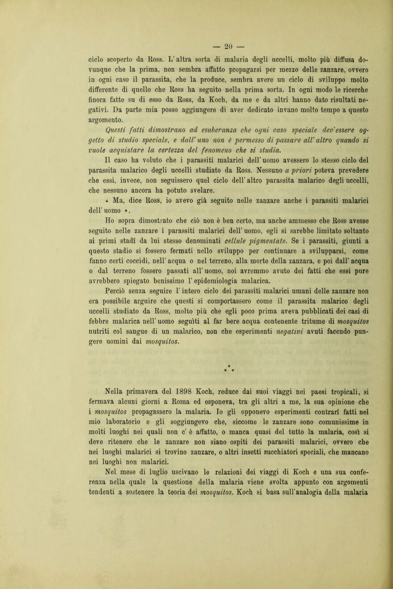 ciclo scoperto da Ross. L’ altra sorta di malaria degli uccelli, molto più diffusa do- vunque che la prima, non sembra affatto propagarsi per mezzo delle zanzare, ovvero in ogni caso il parassita, che la produce, sembra avere un ciclo di sviluppo molto differente di quello che Ross ha seguito nella prima sorta. In ogni modo le ricerche finora fatte su di esso da Ross, da Koch, da me e da altri hanno dato risultati ne- gativi. Da parte mia posso aggiungere di aver dedicato invano molto tempo a questo argomento. Questi fatti dimostrano ad esuberanza che ogni caso speciale devessere og- getto di studio speciale, e dall’ uno non è permesso di passare all’ altro quando si vuole acquistare la certezza del fenomeno che si studia. Il caso ha voluto che i parassiti malarici dell’ uomo avessero lo stesso ciclo del parassita malarico degli uccelli studiato da Ross. Nessuno a priori poteva prevedere che essi, invece, non seguissero quel ciclo dell’ altro parassita malarico degli uccelli, che nessuno ancora ha potuto svelare. « Ma, dice Ross, io avevo già seguito nelle zanzare anche i parassiti malarici dell’ uomo ». Ho sopra dimostrato che ciò non è ben certo, ma anche ammesso che Ross avesse seguito nelle zanzare i parassiti malarici dell’ uomo, egli si sarebbe limitato soltanto ai primi stadi da lui stesso denominati cellule pigmentale. Se i parassiti, giunti a questo stadio si fossero fermati nello sviluppo per continuare a svilupparsi, come fanno certi coccidi, nell’ acqua o nel terreno, alla morte della zanzara, e poi dall’ acqua o dal terreno fossero passati all’uomo, noi avremmo avuto dei fatti che essi pure avrebbero spiegato benissimo l’epidemiologia malarica. Perciò senza seguire l’intero ciclo dei parassiti malarici umani delle zanzare non era possibile arguire che questi si comportassero come il parassita malarico degli uccelli studiato da Ross, molto più che egli poco prima aveva pubblicati dei casi di febbre malarica nell’ uomo seguiti al far bere acqua contenente tritume di mosquitos nutriti col sangue di un malarico, non che esperimenti negativi avuti facendo pun- gere uomini dai mosquitos. •k ¥ * Nella primavera del 1898 Koch, reduce dai suoi viaggi nei paesi tropicali, si fermava alcuni giorni a Roma ed esponeva, tra gli altri a me, la sua opinione che i mosquitos propagassero la malaria. Io gli opponevo esperimenti contrari fatti nel mio laboratorio e gli soggiungevo che, siccome le zanzare sono comunissime in molti luoghi nei quali non c’ è affatto, o manca quasi del tutto la malaria, così si deve ritenere che le zanzare non siano ospiti dei parassiti malarici, ovvero che nei luoghi malarici si trovino zanzare, o altri insetti succhiatori speciali, che mancano nei luoghi non malarici. Nel mese di luglio uscivano le relazioni dei viaggi di Koch e una sua confe- renza nella quale la questione della malaria viene svolta appunto con argomenti tendenti a sostenere la teoria dei mosquitos. Koch si basa sull’analogia della malaria