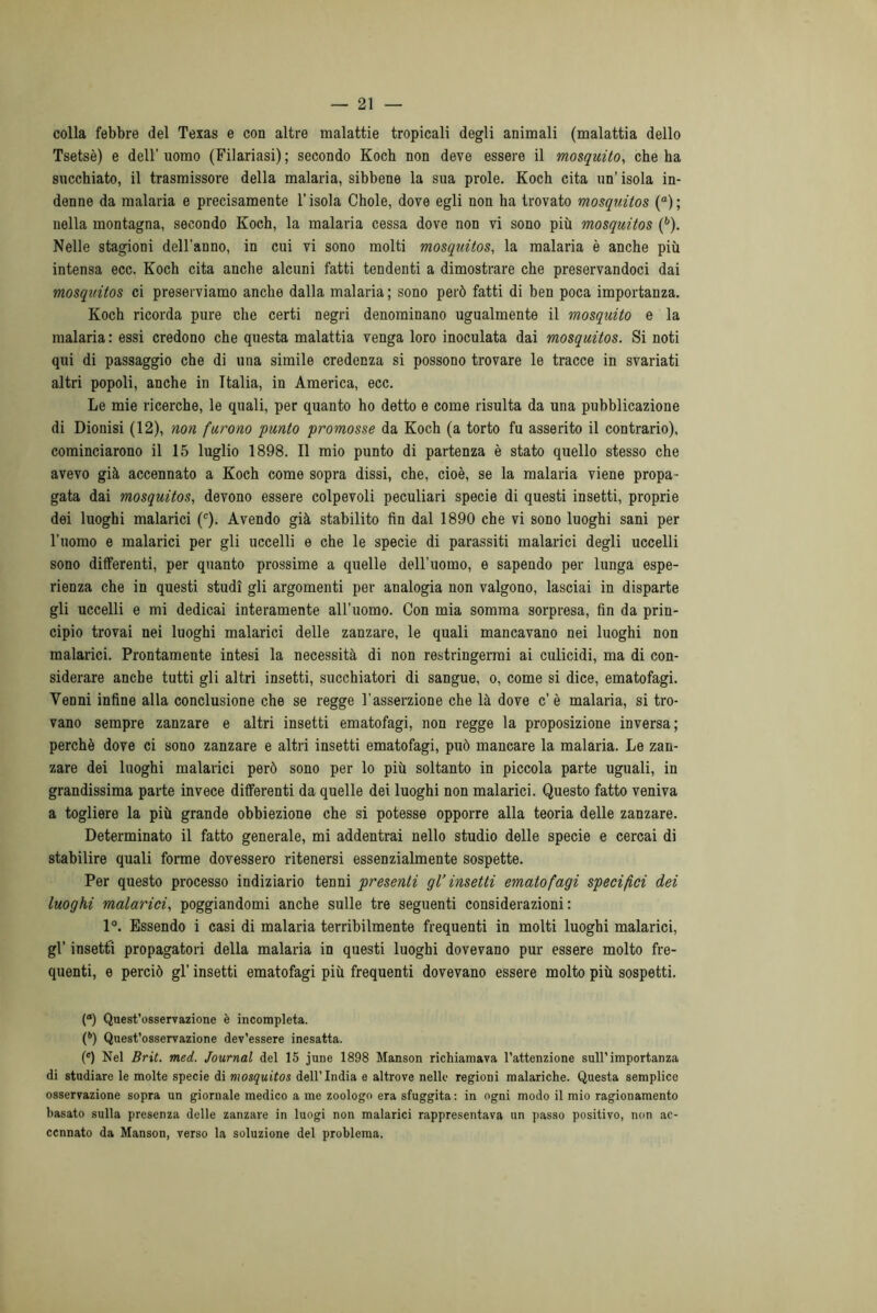 colla febbre del Texas e con altre malattie tropicali degli animali (malattia dello Tsetsè) e dell’uomo (Filariasi); secondo Koch non deve essere il mosquito, che ba succhiato, il trasmissore della malaria, sibbene la sua prole. Koch cita un’isola in- denne da malaria e precisamente l’isola Chole, dove egli non ha trovato mosquitos (a); nella montagna, secondo Koch, la malaria cessa dove non vi sono più mosquitos (6). Nelle stagioni dell'anno, in cui vi sono molti mosquitos, la malaria è anche più intensa ecc. Koch cita anche alcuni fatti tendenti a dimostrare che preservandoci dai mosquitos ci preserviamo anche dalla malaria ; sono però fatti di ben poca importanza. Koch ricorda pure che certi negri denominano ugualmente il mosquito e la malaria : essi credono che questa malattia venga loro inoculata dai mosquitos. Si noti qui di passaggio che di una simile credenza si possono trovare le tracce in svariati altri popoli, anche in Italia, in America, ecc. Le mie ricerche, le quali, per quanto ho detto e come risulta da una pubblicazione di Dionisi (12), non furono punto promosse da Koch (a torto fu asserito il contrario), cominciarono il 15 luglio 1898. Il mio punto di partenza è stato quello stesso che avevo già accennato a Koch come sopra dissi, che, cioè, se la malaria viene propa- gata dai mosquitos, devono essere colpevoli peculiari specie di questi insetti, proprie dei luoghi malarici (c). Avendo già stabilito fin dal 1890 che vi sono luoghi sani per l’uomo e malarici per gli uccelli e che le specie di parassiti malarici degli uccelli sono differenti, per quanto prossime a quelle dell’uomo, e sapendo per lunga espe- rienza che in questi studi gli argomenti per analogia non valgono, lasciai in disparte gli uccelli e mi dedicai interamente all’uomo. Con mia somma sorpresa, fin da prin- cipio trovai nei luoghi malarici delle zanzare, le quali mancavano nei luoghi non malarici. Prontamente intesi la necessità di non restringermi ai culicidi, ma di con- siderare anche tutti gli altri insetti, succhiatori di sangue, o, come si dice, ematofagi. Venni infine alla conclusione che se regge l'asserzione che là dove c’ è malaria, si tro- vano sempre zanzare e altri insetti ematofagi, non regge la proposizione inversa; perchè dove ci sono zanzare e altri insetti ematofagi, può mancare la malaria. Le zan- zare dei luoghi malarici però sono per lo più soltanto in piccola parte uguali, in grandissima parte invece differenti da quelle dei luoghi non malarici. Questo fatto veniva a togliere la più grande obbiezione che si potesse opporre alla teoria delle zanzare. Determinato il fatto generale, mi addentrai nello studio delle specie e cercai di stabilire quali forme dovessero ritenersi essenzialmente sospette. Per questo processo indiziario tenni presenti gl’ insetti ematofagi specifici dei luoghi malarici, poggiandomi anche sulle tre seguenti considerazioni: 1°. Essendo i casi di malaria terribilmente frequenti in molti luoghi malarici, gl’ insetti propagatori della malaria in questi luoghi dovevano pur essere molto fre- quenti, e perciò gl’ insetti ematofagi più frequenti dovevano essere molto più sospetti. (°) Quest’osservazione è incompleta. (*’) Quest’osservazione dev’essere inesatta. (c) Nel Brit. med. Journal del 15 june 1898 Manson richiamava l’attenzione sull’importanza di studiare le molte specie di mosquitos dell’India e altrove nelle regioni malariche. Questa semplice osservazione sopra un giornale medico a me zoologo era sfuggita: in ogni modo il mio ragionamento basato sulla presenza delle zanzare in luogi non malarici rappresentava un passo positivo, non ac- cennato da Manson, verso la soluzione del problema.