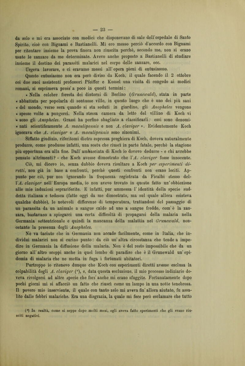 da solo e mi era associato con medici che disponevano di sale dell’ospedale di Santo Spirito, cioè con Bignami e Bastianelli. Mi ero messo perciò d’accordo con Bignami per ritentare insieme la prova finora non riuscita perchè, secondo me, non si erano usate le zanzare da me determinate. Avevo anche proposto a Bastianelli di studiare insieme il destino dei parassiti malarici nel corpo delle zanzare, ecc. Urgeva lavorare, e ci eravamo messi all’opera pieni di entusiasmo. Questo entusiasmo non era però diviso da Koch, il quale facendo il 2 ottobre coi due suoi assistenti professori Pfeiffer e Kossel una visita di congedo ai medici romani, si esprimeva press’ a poco in questi termini : « Nella celebre foresta dei dintorni di Berlino (Grunewald), stata in parte k abbattuta per popolarla di sontuose ville, in questo luogo che è uno dei più sani « del mondo, verso sera quando si sta seduti in giardino, gli Anopheles vengono » spesse volte a pungerci. Nella stessa camera da letto del villino di Koch vi « sono gli Anopheles. Grassi ha perfino sbagliato a classificarli; essi sono denomi- « nati scientificamente A. maculipennis e non A. claviger ». Evidentemente Koch ignorava che A. claviger e A. maculipennis sono sinonimi. Siffatto giudizio, riferitomi dietro espressa preghiera di Koch, doveva naturalmente produrre, come produsse infatti, una sosta che riuscì in parte fatale, perchè la stagione più opportuna era alla fine. Dall' ambasciata di Koch io dovevo dedurre - e chi avrebbe pensato altrimenti? - che Koch avesse dimostrato che VA. claviger fosse innocente. Ciò, mi dicevo io, senza dubbio doveva risultare a Koch per esperimenti di- retti, non già in base a confronti, perchè questi confronti non erano leciti. Ap- punto per ciò, pur non ignorando la frequenza registrata da Ficalbi stesso del- YA. claviger nell’ Europa media, io non avevo trovato in questo fatto un’ obbiezione alle mie induzioni soprariferite. E infatti, pur ammessa Y identità della specie sud- detta italiana e tedesca (fatto oggi da me dimostrato, ma sul quale allora esisteva qualche dubbio), le notevoli differenze di temperatura, trattandosi del passaggio di un parassita da un animale a sangue caldo ad uno a sangue freddo, com’ è la zan- zara, bastavano a spiegarci una certa difficoltà di propagarsi della malaria nella Germania settentrionale e quindi la mancanza della malattia nel Grunewald, non- ostante la presenza degli Anopheles. Nè va taciuto che in Germania non accade facilmente, come in Italia, che in- dividui malarici non si curino punto : da ciò un’ altra circostanza che tende a impe- dire in Germania la diffusione della malaria. Non è del resto impossibile che da un giorno all’ altro scoppi anche in quel lembo di paradiso che è il Grunewald un’ epi- demia di malaria che ne metta in fuga i fortunati abitatori. Purtroppo io ritenevo dunque che Koch con esperimenti diretti avesse esclusa la colpabilità degli A. claviger (a), e, data questa esclusione, il mio processo indiziario do- veva rivolgersi ad altre specie che fors’ anche mi erano sfuggite. Fortunatamente dopo pochi giorni mi si affacciò un fatto che riuscì come un lampo in una notte tenebrosa. Il povero mio inserviente, il quale con tanto zelo mi aveva fin’ allora aiutato, fu assa- lito dalle febbri malariche. Era una disgrazia, la quale mi fece però esclamare che tutto (a) In realtà, come si seppe dopo molti mesi, egli aveva fatto sperimenti che gli erano riu- sciti negativi.