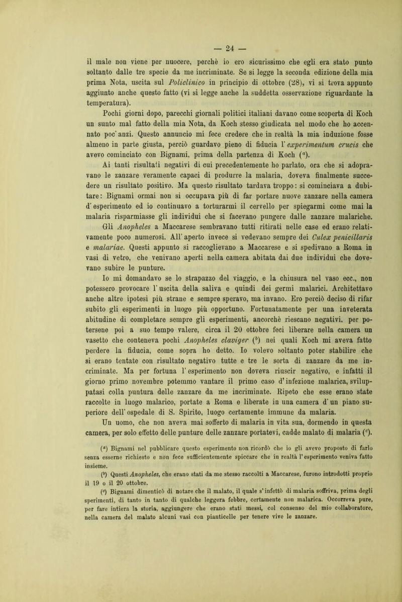 il male non viene per nuocere, perchè io ero sicurissimo che egli era stato punto soltanto dalle tre specie da me incriminate. Se si legge la seconda edizione della mia prima Nota, uscita sul Policlinico in principio di ottobre (28), vi si trova appunto aggiunto anche questo fatto (vi si legge anche la suddetta osservazione riguardante la temperatura). Pochi giorni dopo, parecchi giornali politici italiani davano come scoperta di Koch un sunto mal fatto della mia Nota, da Koch stesso giudicata nel modo che ho accen- nato poc’ anzi. Questo annuncio mi fece credere che in realtà la mia induzione fosse almeno in parte giusta, perciò guardavo pieno di fiducia l’experimentum crucis che avevo cominciato con Bignami, prima della partenza di Koch (a). Ai tanti risultali negativi di cui precedentemente ho parlato, ora che si adopra- vano le zanzare veramente capaci di produrre la malaria, doveva finalmente succe- dere un risultato positivo. Ma questo risultato tardava troppo : si cominciava a dubi- tare : Bignami ormai non si occupava più di far portare nuove zanzare nella camera d’ esperimento ed io continuavo a torturarmi il cervello per spiegarmi come mai la malaria risparmiasse gli individui che si facevano pungere dalle zanzare malariche. Gli Anopheles a Maccarese sembravano tutti ritirati nelle case ed erano relati- vamente poco numerosi. All' aperto invece si vedevano sempre dei Culex penicillaris e malariae. Questi appunto si raccoglievano a Maccarese e si spedivano a Roma in vasi di vetro, che venivano aperti nella camera abitata dai due individui che dove- vano subire le punture. Io mi domandavo se lo strapazzo del viaggio, e la chiusura nel vaso ecc., non potessero provocare l’uscita della saliva e quindi dei germi malarici. Architettavo anche altre ipotesi più strane e sempre speravo, ma invano. Ero perciò deciso di rifar subito gli esperimenti in luogo più opportuno. Fortunatamente per una inveterata abitudine di completare sempre gli esperimenti, ancorché riescano negativi, per po- tersene poi a suo tempo valere, circa il 20 ottobre feci liberare nella camera un vasetto che conteneva pochi Anopheles claviger (b) nei quali Koch mi aveva fatto perdere la fiducia, come sopra ho detto. Io volevo soltanto poter stabilire che si erano tentate con risultato negativo tutte e tre le sorta di zanzare da me in- criminate. Ma per fortuna l’esperimento non doveva riuscir negativo, e infatti il giorno primo novembre potemmo vantare il primo caso d’infezione malarica, svilup- patasi colla puntura delle zanzare da me incriminate. Ripeto che esse erano state raccolte in luogo malarico, portate a Roma e liberate in una camera d’un piano su- periore dell’ ospedale di S. Spirito, luogo certamente immune da malaria. Un uomo, che non aveva mai sofferto di malaria in vita sua, dormendo in questa camera, per solo effetto delle punture delle zanzare portatevi, cadde malato di malaria (c). (“) Bignami nel pubblicare questo esperimento non ricordò che io gli avevo proposto di farlo senza esserne richiesto e non fece sufficientemente spiccare che in realtà l’esperimento veniva fatto insieme. (b) Questi Anopheles, che erano stati da me stesso raccolti a Maccarese, furono introdotti proprio il 19 o il 20 ottobre. (c) Bignami dimenticò di notare che il malato, il quale s’infettò di malaria soffriva, prima degli sperimenti, di tanto in tanto di qualche leggera febbre, certamente non malarica. Occorreva pure, per fare intiera la storia, aggiungere che erano stati messi, col consenso del mio collaboratore, nella camera del malato alcuni vasi con pianticelle per tenere vive le zanzare.