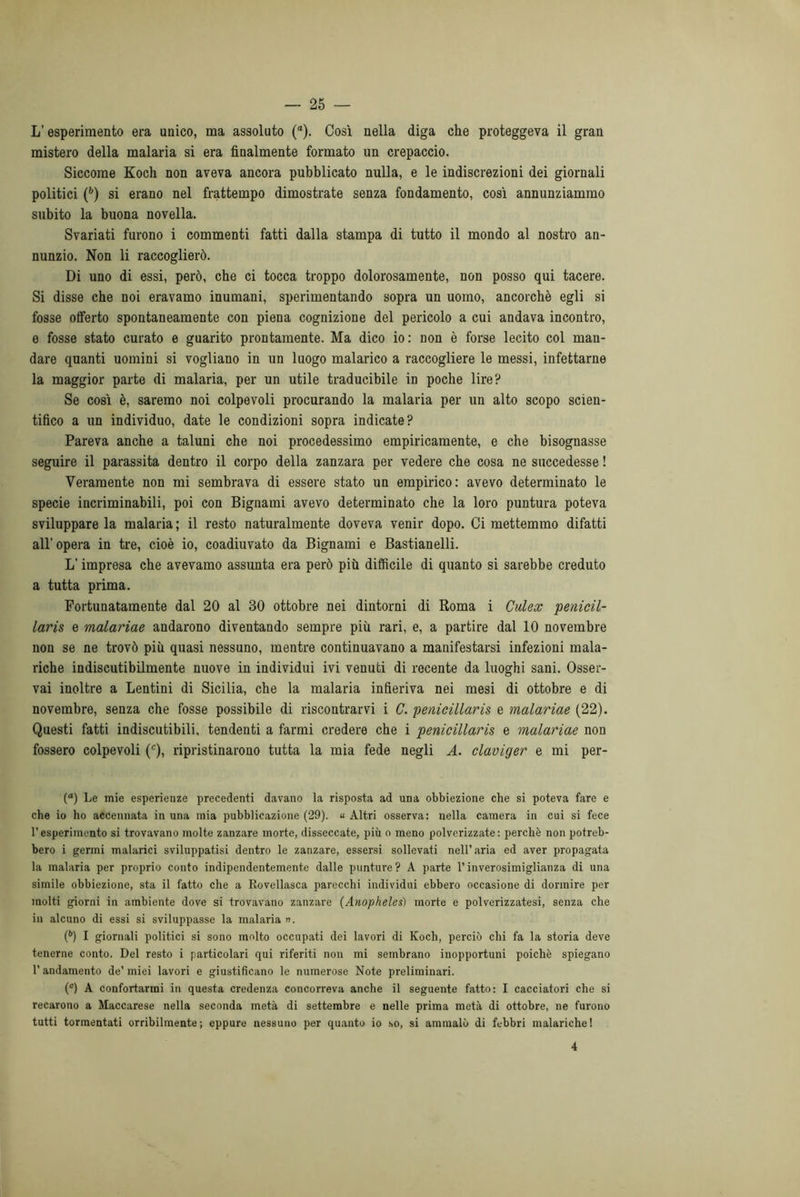 L’esperimento era unico, ma assoluto (“). Così nella diga che proteggeva il gran mistero della malaria si era finalmente formato un crepaccio. Siccome Koch non aveva ancora pubblicato nulla, e le indiscrezioni dei giornali politici (6) si erano nel frattempo dimostrate senza fondamento, così annunziammo subito la buona novella. Svariati furono i commenti fatti dalla stampa di tutto il mondo al nostro an- nunzio. Non li raccoglierò. Di uno di essi, però, che ci tocca troppo dolorosamente, non posso qui tacere. Si disse che noi eravamo inumani, sperimentando sopra un uomo, ancorché egli si fosse offerto spontaneamente con piena cognizione del pericolo a cui andava incontro, e fosse stato curato e guarito prontamente. Ma dico io: non è forse lecito col man- dare quanti uomini si vogliano in un luogo malarico a raccogliere le messi, infettarne la maggior parte di malaria, per un utile traducibile in poche lire? Se così è, saremo noi colpevoli procurando la malaria per un alto scopo scien- tifico a un individuo, date le condizioni sopra indicate? Pareva anche a taluni che noi procedessimo empiricamente, e che bisognasse seguire il parassita dentro il corpo della zanzara per vedere che cosa ne succedesse ! Veramente non mi sembrava di essere stato un empirico: avevo determinato le specie incriminabili, poi con Bignami avevo determinato che la loro puntura poteva sviluppare la malaria ; il resto naturalmente doveva venir dopo. Ci mettemmo difatti all’opera in tre, cioè io, coadiuvato da Bignami e Bastianelli. L’impresa che avevamo assimta era però più difficile di quanto si sarebbe creduto a tutta prima. Fortunatamente dal 20 al 30 ottobre nei dintorni di Roma i Culex penicil- laris e malariae andarono diventando sempre più rari, e, a partire dal 10 novembre non se ne trovò più quasi nessuno, mentre continuavano a manifestarsi infezioni mala- riche indiscutibilmente nuove in individui ivi venuti di recente da luoghi sani. Osser- vai inoltre a Dentini di Sicilia, che la malaria infieriva nei mesi di ottobre e di novembre, senza che fosse possibile di riscontrarvi i C. penicillaris e malariae (22). Questi fatti indiscutibili, tendenti a farmi credere che i penicillaris e malariae non fossero colpevoli (c), ripristinarono tutta la mia fede negli A. claviger e mi per- (a) Le mie esperienze precedenti davano la risposta ad una obbiezione che si poteva fare e che io ho accennata in una mia pubblicazione (29). « Altri osserva: nella camera in cui si fece resperimento si trovavano molte zanzare morte, disseccate, più o meno polverizzate: perchè non potreb- bero i germi malarici sviluppatisi dentro le zanzare, essersi sollevati nell’ aria ed aver propagata la malaria per proprio conto indipendentemente dalle punture? A parte l’inverosimiglianza di una simile obbiezione, sta il fatto che a Rovellasca parecchi individui ebbero occasione di dormire per molti giorni in ambiente dove si trovavano zanzare (Anopheles) morte e polverizzatesi, senza che in alcuno di essi si sviluppasse la malaria ». (b) I giornali politici si sono molto occupati dei lavori di Koch, perciò chi fa la storia deve tenerne conto. Del resto i particolari qui riferiti non mi sembrano inopportuni poiché spiegano l’andamento de’ miei lavori e giustificano le numerose Note preliminari. (c) A confortarmi in questa credenza concorreva anche il seguente fatto: I cacciatori che si recarono a Maccarese nella seconda metà di settembre e nelle prima metà di ottobre, ne furono tutti tormentati orribilmente; eppure nessuno per quanto io so, si ammalò di febbri malariche! 4