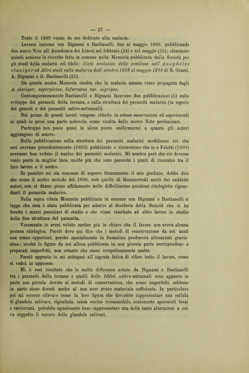 Tutto il 1899 venne da me dedicato alla malaria. Lavorai insieme con Bignami e Bastianelli fino al maggio 1899, pubblicando due nuove Note all’ Accademia dei Lincei nel febbraio (24) e nel maggio (25) ; riunimmo quindi assieme le ricerche fatte in comune nella Memoria pubblicata dalla Società per gli studi della malaria col titolo: Ciclo evolutivo delle semilune nell' Anopheles clavig er ed Altri studi sulla malaria dall' ottobre 1898 al maggio 1899 di B. Grassi, A. Bignami e G. Bastianelli (21). Da questa nostra Memoria risulta che la malaria umana viene propagata dagli A. claviger, superpiclus, bifurcatus var. nigripes. Contemporaneamente Bastianelli e Bignami facevano due pubblicazioni (5) sullo sviluppo dei parassiti della terzana, e sulla struttura dei parassiti malarici (in ispecie dei gameti e dei parassiti estivo-autunnali). Nel primo di questi lavori vengono riferite in esteso osservazioni ed esperimenti ai quali io presi una parte notevole, come risulta dalle nostre Note preliminari. Purtroppo non posso quasi in alcun punto uniformarmi a quanto gli autori aggiungono di nuovo. Nella pubblicazione sulla struttura dei parassiti malarici modificano ciò che essi avevano precedentemente (1893) pubblicato e riconoscono che io e Feletti (1890) avevamo ben veduto il nucleo dei parassiti malarici. Mi sembra però che ciò dovesse venir posto in miglior luce, molto più che sono parecchi i punti di riscontro tra il loro lavoro e il nostro. Se peraltro mi sia concesso di esporre francamente il mio giudizio, debbo dire che come il nostro metodo del 1890, così quello di Romanowski usato dai suddetti autori, non ci danno pieno affidamento nelle difficilissime quistioni citologiche riguar- danti il parassita malarico. Nella sopra citata Memoria pubblicata in comune con Bignami e Bastianelli si legge che essa è stata pubblicata per aderire al desiderio della Società che ci ha fornito i mezzi pecuniali di studio e che viene riserbato ad altro lavoro lo studio della fine struttura del parassita. Veramente io avrei voluto metter più in chiaro che il lavoro non aveva alcuna pretesa citologica. Perciò devo qui dire che i metodi di conservazione da noi usati non erano opportuni, perchè specialmente la formalina produceva alterazioni gravis- sime; sicché le figure da noi allora pubblicate in non piccola parte corrispondono a preparati imperfetti, non ostante che siano scrupolosamente esatte. Perciò appunto io mi sottoposi all’ ingrata fatica di rifare tutto il lavoro, come si vedrà in appresso. Mi è così risultato che le molte differenze notate da Bignami e Bastianelli tra i parassiti della terzana e quelli delle febbri estive-autunnali sono appunto in parte non piccola dovute ai metodi di conservazione, che erano imperfetti, sebbene in parte sieno dovuti anche al non aver avuto materiale sufficiente. In particolare poi mi occorre rilevare come la loro figura che dovrebbe rappresentare una cellula di glandola salivare, rigonfiata, senza nucleo riconoscibile, contenente sporozoiti tozzi e raccorciati, potrebbe ugualmente bene rappresentare una delle tante alterazioni a cui va soggetto il secreto delle glandule salivari.