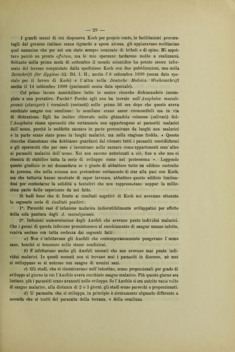 I grandi mezzi di cui disponeva Koch per proprio conto, le facilitazioni procura- tegli dal governo italiano senza riguardo a spesa alcuna, gli appianavano moltissimo quel cammino che per noi era stato sempre seminato di triboli e di spine. Mi aspet- tavo perciò un pronto effalùm, ma le mie speranze tardarono molto a realizzarsi. Soltanto nella prima metà di settembre il mondo scientifico ha potuto essere infor- mato del terreno conquistato dalla spedizione Koch con due pubblicazioni, una nella Zeitschrift fùr Eygiene 32. Bd. 1. H., uscita 1’ 8 settembre 1899 (senza data spe- ciale per il lavoro di Koch) e l’altra nella Deutsche Medicin. * Wochenschrift uscita il 14 settembre 1899 (parimenti senza data speciale). Col primo lavoro annichilisce tutte le nostre ricerche dichiarandole incom- plete e non provative. Perchè? Perchè egli non ha trovato nell'Anopheles maculi- pennis (claviger) i vermicoli (oocineti) nelle prime 36 ore dopo che questo aveva succhiato sangue con semilune: le semilune erano ancor riconoscibili ma in via di distruzione. Egli ha inoltre ritrovato nelle ghiandole velenose (salivari) del- l’Anopheles stesso sporozoiti che certamente non appartengono ai parassiti malarici dell’ uomo, perchè le suddette zanzare in parte provenivano da luoghi non malarici e in parte erano state prese in luoghi malarici, ma nella stagione fredda. « Queste ricerche dimostrano che dobbiamo guardarci dal ritenere tutti i parassiti coccidiiformi e gli sporozoiti che per caso s’incontrano nelle zanzare come appartenenti senz’ altro ai parassiti malarici dell’ uomo. Noi non saremo autorizzati a ciò, fino a che non ci riescirà di stabilire tutta la serie di sviluppo come nel proteosoma ». Leggendo questo giudizio io mi domandava se è giusto di abbattere tutto un edificio costruito da persone, che nella scienza non pretendono certamente di star alla pari con Koch, ma che tuttavia hanno mostrato di saper lavorare, abbattere questo edificio limitan- dosi per contestarne la solidità a tentativi che non rappresentano neppur la mille- sima parte delle esperienze da noi fatte. Si badi bene che di fronte ai risultati negativi di Koch noi avevamo ottenuto la seguente serie di risultati positivi: 1°. Parecchi casi d’infezione malarica indiscutibilmente sviluppatisi per effetto della sola puntura degli A. maculipennis. 2°. Infezioni numerosissime degli Anofeli che avevano punto individui malarici. Che i germi di questa infezione preesistessero al succhiamento di sangue umano infetto, veniva escluso con tutta certezza dai seguenti fatti : a) Non s’infettavano gli Anofeli che contemporaneamente pungevano l’uomo sano, benché si tenessero nelle stesse condizioni. b) S'infettavano anche gli Anofeli neonati che non avevano mai punto indi- vidui malarici. In questi neonati non si trovano mai i parassiti in discorso, nè mai si sviluppano se si nutrono con sangue di uomini sani. c) Gli stadi, che si riscontravano nell’ intestino, erano proporzionali per grado di sviluppo al giorno in cui l’Anofele aveva succhiato sangue malarico. Più questo giorno era lontano, più i parassiti erano avanzati nello sviluppo. Se l’Anofele si era nutrito varie volte di sangue malarico, alla distanza di 2 o 3 giorni, gli stadi erano parecchi e proporzionati. d) Il parassita che si sviluppa, in principio è sicuramente alquanto differente a seconda che si tratti del parassita della terzana, o della semiluna.