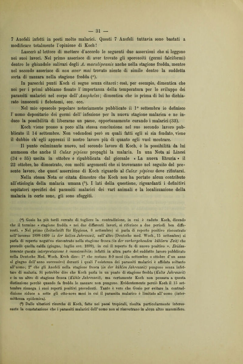 7 Anofeli infetti in posti molto malarici. Questi 7 Anofeli tuttavia sono bastati a modificare totalmente l’opinione di Koch ! Lascerò al lettore di mettere d’accordo le seguenti due asserzioni che si leggono nei suoi lavori. Nel primo asserisce di aver trovato gli sporozoiti (germi falciformi) dentro le ghiandole salivari degli A. maculipennis anche nella stagione fredda, mentre nel secondo asserisce di non aver mai trovato niente di simile dentro la suddetta sorta di zanzara nella stagione fredda (“). In parecchi punti Koch ci segue senza citarci : così, per esempio, dimentica che noi per i primi abbiamo fissato l’importanza della temperatura per lo sviluppo dei parassiti malarici nel corpo dell’ Anopheles; dimentica che io prima di lui ho dichia- rato innocenti i flebotomi, ecc. ecc. Nel mio opuscolo popolare notoriamente pubblicato il 1° settembre io definisco 1’ uomo depositario dei germi dell’ infezione per la nuova stagione malarica e ne in- duco la possibilità di liberarne un paese, opportunamente curando i malarici (33). Koch viene presso a poco alla stessa conclusione nel suo secondo lavoro pub- blicato il 14 settembre. Non vedendosi però su quali fatti egli si sia fondato, viene il dubbio eh’ egli apprezzi il nostro lavoro più di quanto egli vuol mostrare. Il punto culminante nuovo, nel secondo lavoro di Koch, è la possibilità da lui ammessa che anche il Culex pipiens propaghi la malaria. In una Nota ai Lincei (34 e 35) uscita in ottobre e ripubblicata dal giornale « La nuova Etruria » il 22 ottobre, ho dimostrato, con molti argomenti che si troveranno nel seguito del pre- sente lavoro, che quest’ asserzione di Koch riguardo al Culex pipiens deve rifiutarsi. Nella stessa Nota or citata dimostro che Koch non ha portato alcun contributo all’etiologia della malaria umana (b). I lati della questione, riguardanti i definitivi ospitatori specifici dei parassiti malarici dei vari animali e la localizzazione della malaria in certe zone, gli sono sfuggiti. (a) Gosio ha più tardi cercato di togliere la contradizione, in cui è caduto Koch, dicendo che il termine « stagione fredda » nei due differenti lavori, si riferisce a due periodi ben diffe- renti. u Nel primo (Zeitschrift fùr Hygiene, 8 settembre) si parla di reperto positivo riscontrato nell’inverno 1898-1899 in der kalten Jahreszeit, nell’altro (Deutsche med. Woch., 15 settembre) si parla di reperto negativo riscontrato nella stagione fresca (in der vorhergehenden kuhlern Zeit) che precedè quella calda (giugno, luglio ecc. 1899), in cui il reperto fu di nuovo positivo ». Eviden- temente questa interpretazione è insostenibile-, infatti in altra parte del suddetto lavoro pubblicato nella Deutsche Med. Woch. Koch dice: 1° che restano 8-9 mesi (da settembre o ottobre d’un anno al giugno dell’anno successivo) duranti i quali l’esistenza dei parassiti malarici è affidata soltanto all’uomo; 2° che gli Anofeli nella stagione fresca (in der kufilen Jahreszeit) pungono senza infet- tare di malaria. Si potrebbe dire che Koch parla in un punto di stagione fredda (Kalte Jahreszeit) e in un altro di stagione fresca (Kuhle Jahreszeit), ma certamente Koch non pensava a questa distinzione perchè quando fa freddo le zanzare non pungono. Evidentemente perciò Koch il 15 set- tembre rinnega i suoi reperti positivi precedenti. Tanto è vero che Gosio per evitare la contrad- dizione riduce a sette gli otto-nove mesi in cui il parassita malarico è limitato all’uomo (inter- mittenza epidemica). (b) Dalle ulteriori ricerche di Koch, fatte nei paesi tropicali, risulta particolarmente interes- sante la constatazione che i parassiti malarici dell’ uomo non si riscontrano in alcun altro mammifero.