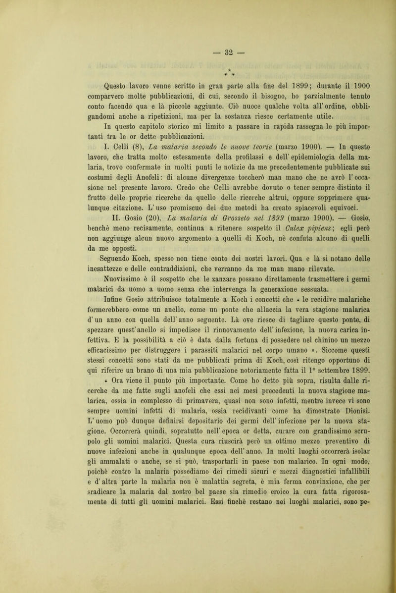 ★ Questo lavoro venne scritto in gran parte alla fine del 1899; durante il 1900 comparvero molte pubblicazioni, di cui, secondo il bisogno, ho parzialmente tenuto conto facendo qua e là piccole aggiunte. Ciò nuoce qualche volta all’ ordine, obbli- gandomi anche a ripetizioni, ma per la sostanza riesce certamente utile. In questo capitolo storico mi limito a passare in rapida rassegna le più impor- tanti tra le or dette pubblicazioni. I. Celli (8), La malaria secondo le nuove teorie (marzo 19001. — In questo lavoro, che tratta molto estesamente della profilassi e dell’ epidemiologia della ma- laria, trovo confermate in molti punti le notizie da me precedentemente pubblicate sui costumi degli Anofeli : di alcune divergenze toccherò man mano che ne avrò l’occa- sione nel presente lavoro. Credo che Celli avrebbe dovuto o tener sempre distinto il frutto delle proprie ricerche da quello delle ricerche altrui, oppure sopprimere qua- lunque citazione. L’uso promiscuo dei due metodi ha creato spiacevoli equivoci. II. Gosio (20), La malaria di Grosseto nel 1899 (marzo 1900). — Gosio, benché meno recisamente, continua a ritenere sospetto il Culex pipiens ; egli però non aggiunge alcun nuovo argomento a quelli di Koch, nè confuta alcuno di quelli da me opposti. Seguendo Koch, spesso non tiene conto dei nostri lavori. Qua e là si notano delle inesattezze e delle contraddizioni, che verranno da me man mano rilevate. Nuovissimo è il sospetto che le zanzare possano direttamente trasmettere i germi malarici da uomo a uomo senza che intervenga la generazione sessuata. Infine Gosio attribuisce totalmente a Koch i concetti che « le recidive malariche formerebbero come un anello, come un ponte che allaccia la vera stagione malarica d’un anno con quella dell' anno seguente. Là ove riesce di tagliare questo ponte, di spezzare quest’anello si impedisce il rinnovamento dell’infezione, la nuova carica in- fettiva. E la possibilità a ciò è data dalla fortuna di possedere nel chinino un mezzo efficacissimo per distruggere i parassiti malarici nel corpo umano ». Siccome questi stessi concetti sono stati da me pubblicati prima di Koch, così ritengo opportuno di qui riferire un brano di una mia pubblicazione notoriamente fatta il 1° settembre 1899. « Ora viene il punto più importante. Come ho detto più sopra, risulta dalle ri- cerche da me fatte sugli anofeli che essi nei mesi precedenti la nuova stagione ma- larica, ossia in complesso di primavera, quasi non sono infetti, mentre invece vi sono sempre uomini infetti di malaria, ossia recidivanti come ha dimostrato Dionisi. L’uomo può dunque definirsi depositario dei germi dell’ infezione per la nuova sta- gione. Occorrerà quindi, sopratutto nell’ epoca or detta, curare con grandissimo scru- polo gli uomini malarici. Questa cura riuscirà però un ottimo mezzo preventivo di nuove infezioni anche in qualunque epoca dell’ anno. In molti luoghi occorrerà isolar gli ammalati o anche, se si può, trasportarli in paese non malarico. In ogni modo, poiché contro la malaria possediamo dei rimedi sicuri e mezzi diagnostici infallibili e d' altra parte la malaria non è malattia segreta, è mia ferma convinzione, che per sradicare la malaria dal nostro bel paese sia rimedio eroico la cura fatta rigorosa- mente di tutti gli uomini malarici. Essi finché restano nei luoghi malarici, sono pe-