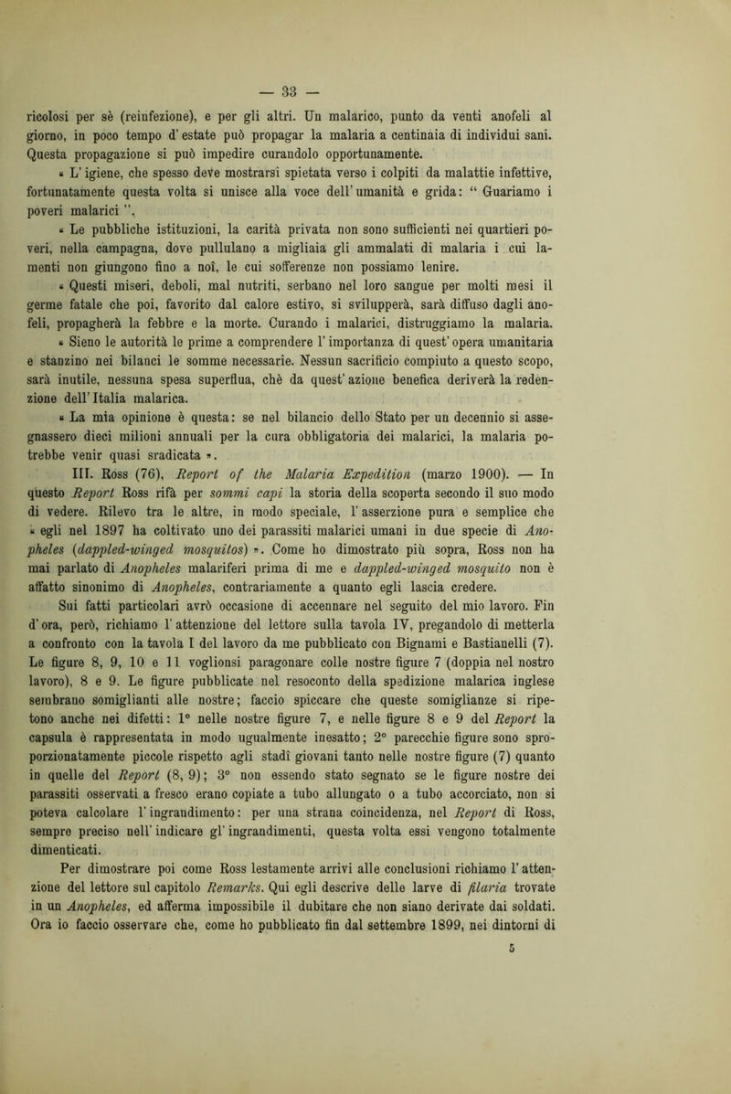 ricolosi per sè (reinfezione), e per gli altri. Un malarico, punto da venti anofeli al giorno, in poco tempo d’estate può propagar la malaria a centinaia di individui sani. Questa propagazione si può impedire curandolo opportunamente. « L’igiene, che spesso deve mostrarsi spietata verso i colpiti da malattie infettive, fortunatamente questa volta si unisce alla voce dell’umanità e grida: “ Guariamo i poveri malarici ”, « Le pubbliche istituzioni, la carità privata non sono sufficienti nei quartieri po- veri, nella campagna, dove pullulano a migliaia gli ammalati di malaria i cui la- menti non giungono fino a noi, le cui sofferenze non possiamo lenire. « Questi miseri, deboli, mal nutriti, serbano nel loro sangue per molti mesi il germe fatale che poi, favorito dal calore estivo, si svilupperà, sarà diffuso dagli ano- feli, propagherà la febbre e la morte. Curando i malarici, distruggiamo la malaria. « Sieno le autorità le prime a comprendere l’importanza di quest’ opera umanitaria e stanzino nei bilanci le somme necessarie. Nessun sacrificio compiuto a questo scopo, sarà inutile, nessuna spesa superflua, chè da quest’ azione benefica deriverà la reden- zione dell’Italia malarica. « La mia opinione è questa : se nel bilancio dello Stato per un decennio si asse- gnassero dieci milioni annuali per la cura obbligatoria dei malarici, la malaria po- trebbe venir quasi sradicata ». III. Ross (76), Report of thè Malaria Expedition (marzo 1900). — In questo Report Ross rifà per sommi capi la storia della scoperta secondo il suo modo di vedere. Rilevo tra le altre, in modo speciale, 1’ asserzione pura e semplice che « egli nel 1897 ha coltivato uno dei parassiti malarici umani in due specie di Ano- pheles (dappled-winged mosquitos) ». Come ho dimostrato più sopra, Ross non ha mai parlato di Anopheles malariferi prima di me e dappled-winged mosquito non è affatto sinonimo di Anopheles, contrariamente a quanto egli lascia credere. Sui fatti particolari avrò occasione di accennare nel seguito del mio lavoro. Fin d’ora, però, richiamo 1' attenzione del lettore sulla tavola IV, pregandolo di metterla a confronto con la tavola I del lavoro da me pubblicato con Bignami e Bastianelli (7). Le figure 8, 9, 10 e 11 voglionsi paragonare colle nostre figure 7 (doppia nel nostro lavoro), 8 e 9. Le figure pubblicate nel resoconto della spedizione malarica inglese sembrano somiglianti alle nostre; faccio spiccare che queste somiglianze si ripe- tono anche nei difetti : 1° nelle nostre figure 7, e nelle figure 8 e 9 del Report la capsula è rappresentata in modo ugualmente inesatto; 2° parecchie figure sono spro- porzionatamente piccole rispetto agli stadi giovani tanto nelle nostre figure (7) quanto in quelle del Report (8, 9) ; 3° non essendo stato segnato se le figure nostre dei parassiti osservati a fresco erano copiate a tubo allungato o a tubo accorciato, non si poteva calcolare l’ingrandimento : per una strana coincidenza, nel Report di Ross, sempre preciso nell' indicare gl’ ingrandimenti, questa volta essi vengono totalmente dimenticati. Per dimostrare poi come Ross lestamente arrivi alle conclusioni richiamo l'atten- zione del lettore sul capitolo Remarks. Qui egli descrive delle larve di filaria trovate in un Anopheles, ed afferma impossibile il dubitare che non siano derivate dai soldati. Ora io faccio osservare che, come ho pubblicato fin dal settembre 1899, nei dintorni di 5