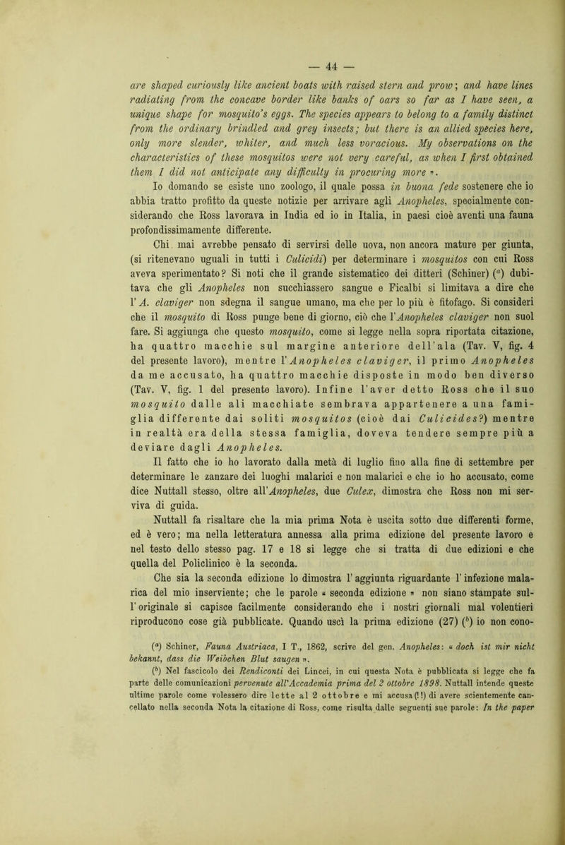 are shaped curiously like ancient boats with raised stern and prow; and bave lines radiating from thè concave border like banks of oars so far as I have seen, a unigue shape for mosquito 's eggs. The species appears to belong to a family distinct from thè ordinary brindled and grey insects; but there is an allied species bere, only more stender, whiter, and much less voracious. My observations on thè characteristics of these mosquitos were not very careful, as when I first obtained them I did not anticipate any difflculty in procuring more ». 10 domando se esiste uno zoologo, il quale possa in buona fede sostenere che io abbia tratto profitto da queste notizie per arrivare agli Anopheles, specialmente con- siderando che Ross lavorava in India ed io in Italia, in paesi cioè aventi una fauna profondissimamente differente. Chi mai avrebbe pensato di servirsi delle uova, non ancora mature per giunta, (si ritenevano uguali in tutti i Culicidi) per determinare i mosquitos con cui Ross aveva sperimentato? Si noti che il grande sistematico dei ditteri (Schiner) (a) dubi- tava che gli Anopheles non succhiassero sangue e Ficalbi si limitava a dire che l’A. claviger non sdegna il sangue umano, ma che per lo più è fitofago. Si consideri che il mosquito di Ross punge bene di giorno, ciò che Y Anopheles claviger non suol fare. Si aggiunga che questo mosquito, come si legge nella sopra riportata citazione, ha quattro macchie sul margine anteriore dell’ala (Tav. V, fig. 4 del presente lavoro), mentre Y Anopheles claviger, il primo Anopheles da me accusato, ha quattro macchie disposte in modo ben diverso (Tav. V, fig. 1 del presente lavoro). Infine l’aver detto Ross che il suo mosquito dalle ali macchiate sembrava appartenere a una fami- glia differente dai soliti mosquitos (cioè dai Culicides?) mentre in realtà era della stessa famiglia, doveva tendere sempre più a deviare dagli Anopheles. 11 fatto che io ho lavorato dalla metà di luglio fino alla fine di settembre per determinare le zanzare dei luoghi malarici e non malarici e che io ho accusato, come dice Nuttall stesso, oltre &YY Anopheles, due Culex, dimostra che Ross non mi ser- viva di guida. Nuttall fa risaltare che la mia prima Nota è uscita sotto due differenti forme, ed è vero; ma nella letteratura annessa alla prima edizione del presente lavoro e nel testo dello stesso pag. 17 e 18 si legge che si tratta di due edizioni e che quella del Policlinico è la seconda. Che sia la seconda edizione lo dimostra 1' aggiunta riguardante l’infezione mala- rica del mio inserviente; che le parole « seconda edizione » non siano stampate sul- l’originale si capisce facilmente considerando che i nostri giornali mal volentieri riproducono cose già pubblicate. Quando uscì la prima edizione (27) (6) io non cono- (а) Schiner, Fauna Austriaca, I T., 1862, scrive del gen. Anopheles : u doch ist mir nicht bekannt, dass die Weibchen Blut saugenn. (б) Nel fascicolo dei Rendiconti dei Lincei, in cui questa Nota è pubblicata si legge che fa parte delle comunicazioni pervenute all'Accademia prima del 2 ottobre 1898. Nuttall intende queste ultime parole come volessero dire lette al 2 ottobre e mi accusa(!!)di avere scientemente can- cellato nella seconda Nota la citazione di Ross, come risulta dalle seguenti sue parole: In thè paper