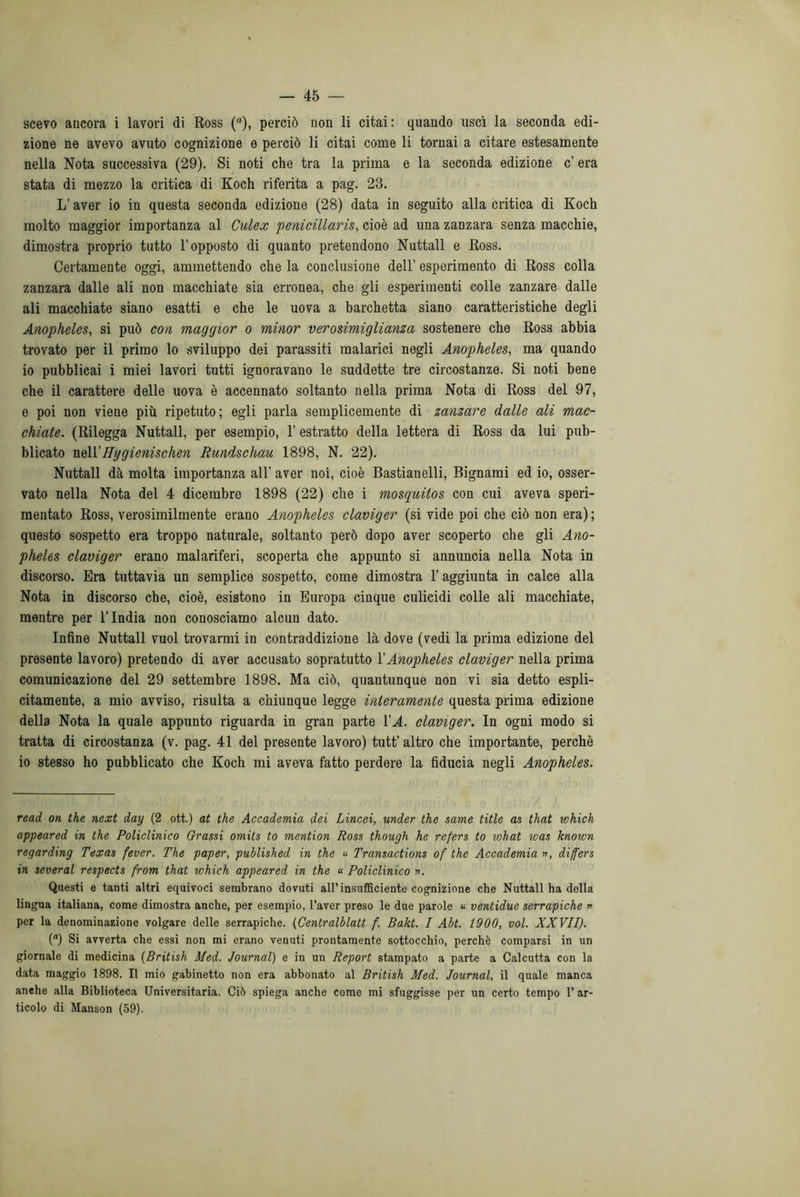 scevo ancora i lavori di Ross (a), perciò non li citai: quando uscì la seconda edi- zione ne avevo avuto cognizione e perciò li citai come li tornai a citare estesamente nella Nota successiva (29). Si noti che tra la prima e la seconda edizione c’ era stata di mezzo la critica di Koch riferita a pag. 23. L’aver io in questa seconda edizione (28) data in seguito alla critica di Koch molto maggior importanza al Culex penicillaris, cioè ad una zanzara senza macchie, dimostra proprio tutto l’opposto di quanto pretendono Nuttall e Ross. Certamente oggi, ammettendo che la conclusione dell’ esperimento di Ross colla zanzara dalle ali non macchiate sia erronea, che gli esperimenti colle zanzare dalle ali macchiate siano esatti e che le uova a barchetta siano caratteristiche degli Anopheles, si può con maggior o minor verosimiglianza sostenere che Ross abbia trovato per il primo lo sviluppo dei parassiti malarici negli Anopheles, ma quando io pubblicai i miei lavori tutti ignoravano le suddette tre circostanze. Si noti bene che il carattere delle uova è accennato soltanto nella prima Nota di Ross del 97, e poi non viene più ripetuto; egli parla semplicemente di zanzare dalle ali mac- chiate. (Rilegga Nuttall, per esempio, 1’ estratto della lettera di Ross da lui pub- blicato nell’Hygienischen Rundschau 1898, N. 22). Nuttall dà molta importanza all’ aver noi, cioè Bastianelli, Bignami ed io, osser- vato nella Nota del 4 dicembre 1898 (22) che i mosquitos con cui aveva speri- mentato Ross, verosimilmente erano Anopheles claviger (si vide poi che ciò non era) ; questo sospetto era troppo naturale, soltanto però dopo aver scoperto che gli Ano- pheles claviger erano malariferi, scoperta che appunto si annuncia nella Nota in discorso. Era tuttavia un semplice sospetto, come dimostra l’aggiunta in calce alla Nota in discorso che, cioè, esistono in Europa cinque culicidi colle ali macchiate, mentre per l’India non conosciamo alcun dato. Infine Nuttall vuol trovarmi in contraddizione là dove (vedi la prima edizione del presente lavoro) pretendo di aver accusato sopratutto l’Anopheles claviger nella prima comunicazione del 29 settembre 1898. Ma ciò, quantunque non vi sia detto espli- citamente, a mio avviso, risulta a chiunque legge interamente questa prima edizione della Nota la quale appunto riguarda in gran parte VA. claviger. In ogni modo si tratta di circostanza (v. pag. 41 del presente lavoro) tutt’ altro che importante, perchè io stesso ho pubblicato che Koch mi aveva fatto perdere la fiducia negli Anopheles. read on thè next day (2 ott.) at thè Accademia dei Lincei, under thè same title as that which appeared in thè Policlinico Grassi omils to mention Ross though he refers to what was known regarding Texas fever. The paper, published in thè « Transactions of thè Accademia », differs in several respects from that which appeared in thè « Policlinico ». Questi e tanti altri equivoci sembrano dovuti all’insufficiente cognizione che Nuttall ha della lingua italiana, come dimostra anche, per esempio, l’aver preso le due parole « ventidue serrapiche » per la denominazione volgare delle serrapiche. (Centralblatt f. Bakt. I Abt. 1900, voi. XXVII). () Si avverta che essi non mi erano venuti prontamente sottocchio, perchè comparsi in un giornale di medicina (British Med. Journal) e in un Report stampato a parte a Calcutta con la data maggio 1898. Il mio gabinetto non era abbonato al British Med. Journal, il quale manca anche alla Biblioteca Universitaria. Ciò spiega anche come mi sfuggisse per un certo tempo l’ar- ticolo di Manson (59).
