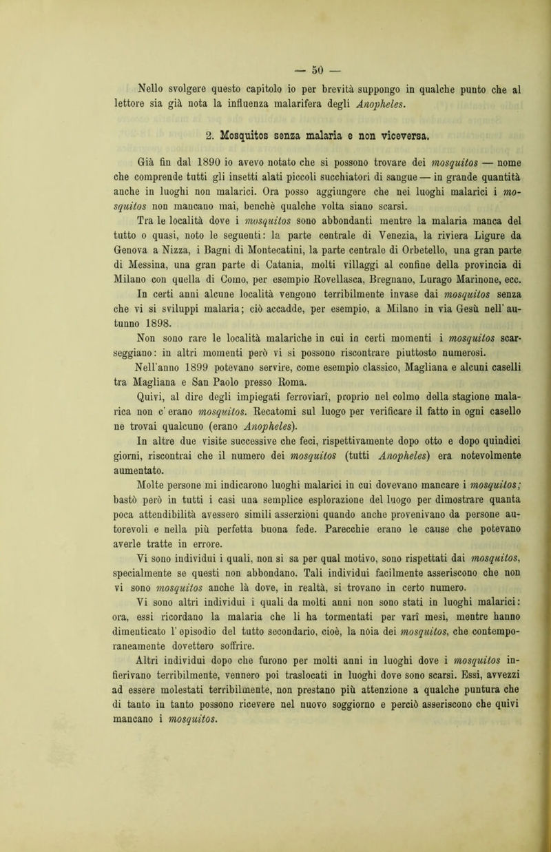 Nello svolgere questo capitolo io per brevità suppongo in qualche punto che al lettore sia già nota la influenza malarifera degli Anopheles. 2. Mosquitos senza malaria e non viceversa. Già fin dal 1890 io avevo notato che si possono trovare dei mosquitos — nome che comprende tutti gli insetti alati piccoli succhiatori di sangue — in grande quantità anche in luoghi non malarici. Ora posso aggiungere che nei luoghi malarici i mo- squitos non mancano mai, benché qualche volta siano scarsi. Tra le località dove i mosquitos sono abbondanti mentre la malaria manca del tutto o quasi, noto le seguenti: la parte centrale di Venezia, la riviera Ligure da Genova a Nizza, i Bagni di Montecatini, la parte centrale di Orbetello, una gran parte di Messina, una gran parte di Catania, molti villaggi al confiue della provincia di Milano con quella di Como, per esempio Rovellasca, Bregnano, Lurago Marinone, ecc. In certi anni alcune località vengono terribilmente invase dai mosquitos senza che vi si sviluppi malaria ; ciò accadde, per esempio, a Milano in via Gesù, nell’ au- tunno 1898. Non sono rare le località malariche in cui in certi momenti i mosquitos scar- seggiano: in altri momenti però vi si possono riscontrare piuttosto numerosi. Nell’anno 1899 potevano servire, come esempio classico, Magliana e alcuni caselli tra Magliana e San Paolo presso Roma. Quivi, al dire degli impiegati ferroviari, proprio nel colmo della stagione mala- rica non c’ erano mosquitos. Recatomi sul luogo per verificare il fatto in ogni casello ne trovai qualcuno (erano Anopheles). In altre due visite successive che feci, rispettivamente dopo otto e dopo quindici giorni, riscontrai che il numero dei mosquitos (tutti Anopheles) era notevolmente aumentato. Molte persone mi indicarono luoghi malarici in cui dovevano mancare i mosquitos; bastò però in tutti i casi una semplice esplorazione del luogo per dimostrare quanta poca attendibilità avessero simili asserzioni quando anche provenivano da persone au- torevoli e nella più perfetta buona fede. Parecchie erano le cause che potevano averle tratte in errore. Vi sono individui i quali, non si sa per qual motivo, sono rispettati dai mosquitos, specialmente se questi non abbondano. Tali individui facilmente asseriscono che non vi sono mosquitos anche là dove, in realtà, si trovano in certo numero. Vi sono altri individui i quali da molti anni non sono stati in luoghi malarici: ora, essi ricordano la malaria che li ha tormentati per vari mesi, mentre hanno dimenticato Y episodio del tutto secondario, cioè, la nòia dei mosquitos, che contempo- raneamente dovettero soffrire. Altri individui dopo che furono per molti anni in luoghi dove i mosquitos in- fierivano terribilmente, vennero poi traslocati in luoghi dove sono scarsi. Essi, avvezzi ad essere molestati terribilmente, non prestano più attenzione a qualche puntura che di tanto in tanto possono ricevere nel nuovo soggiorno e perciò asseriscono che quivi mancano i mosquitos.