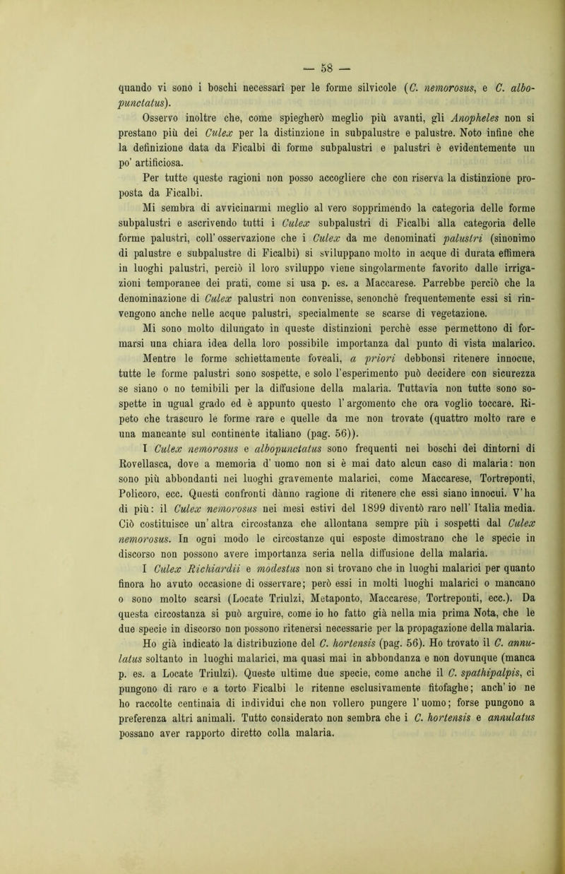 quando vi sono i boschi necessari per le forme silvicole (C. nemorosus, e C. albo- punctatus). Osservo inoltre che, come spiegherò meglio più avanti, gli Anopheles non si prestano più dei Culex per la distinzione in subpalustre e palustre. Noto infine che la definizione data da Ficalbi di forme subpalustri e palustri è evidentemente un po’ artificiosa. Per tutte queste ragioni non posso accogliere che con riserva la distinzione pro- posta da Ficalbi. Mi sembra di avvicinarmi meglio al vero sopprimendo la categoria delle forme subpalustri e ascrivendo tutti i Culex subpalustri di Ficalbi alla categoria delle forme palustri, coll’ osservazione che i Culex da me denominati palustri (sinonimo di palustre e subpalustre di Ficalbi) si sviluppano molto in acque di durata effimera in luoghi palustri, perciò il loro sviluppo viene singolarmente favorito dalle irriga- zioni temporanee dei prati, come si usa p. es. a Maccarese. Parrebbe perciò che la denominazione di Culex palustri non convenisse, senonchè frequentemente essi si rin- vengono anche nelle acque palustri, specialmente se scarse di vegetazione. Mi sono molto dilungato in queste distinzioni perchè esse permettono di for- marsi una chiara idea della loro possibile importanza dal punto di vista malarico. Mentre le forme schiettamente foveali, a priori debbonsi ritenere innocue, tutte le forme palustri sono sospette, e solo l’esperimento può decidere con sicurezza se siano o no temibili per la diffusione della malaria. Tuttavia non tutte sono so- spette in ugual grado ed è appunto questo 1’ argomento che ora voglio toccare. Ri- peto che trascuro le forme rare e quelle da me non trovate (quattro molto rare e una mancante sul continente italiano (pag. 56)). I Culex nemorosus e albopunctatus sono frequenti nei boschi dei dintorni di Rovellasca, dove a memoria d’ uomo non si è mai dato alcun caso di malaria : non sono più abbondanti nei luoghi gravemente malarici, come Maccarese, Tortreponti, Policoro, ecc. Questi confronti danno ragione di ritenere che essi siano innocui. V’ha di più: il Culex nemorosus nei mesi estivi del 1899 diventò raro nell’Italia media. Ciò costituisce un’altra circostanza che allontana sempre più i sospetti dal Culex nemorosus. In ogni modo le circostanze qui esposte dimostrano che le specie in discorso non possono avere importanza seria nella diffusione della malaria. I Culex Richiardii e modestus non si trovano che in luoghi malarici per quanto finora ho avuto occasione di osservare; però essi in molti luoghi malarici o mancano o sono molto scarsi (Locate Triulzi, Metaponto, Maccarese, Tortreponti, ecc.). Da questa circostanza si può arguire, come io ho fatto già nella mia prima Nota, che le due specie in discorso non possono ritenersi necessarie per la propagazione della malaria. Ho già indicato la distribuzione del C. hortensis (pag. 56). Ho trovato il C. annu- latus soltanto in luoghi malarici, ma quasi mai in abbondanza e non dovunque (manca p. es. a Locate Triulzi). Queste ultime due specie, come anche il C. spathipalpis, ci pungono di raro e a torto Ficalbi le ritenne esclusivamente litofaghe ; anch’ io ne ho raccolte centinaia di individui che non vollero pungere l’uomo; forse pungono a preferenza altri animali. Tutto considerato non sembra che i C. hortensis e amulatus possano aver rapporto diretto colla malaria.