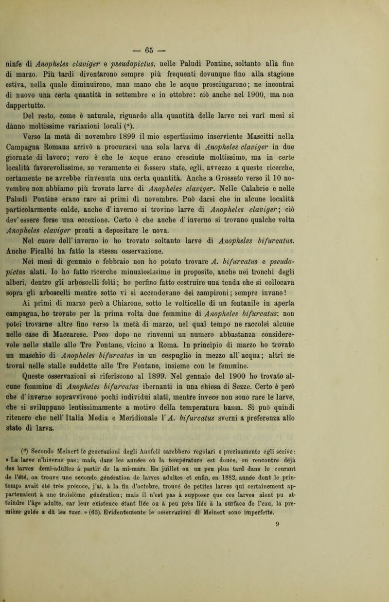 ninfe di Anopheles claviger e pseudopictus, nelle Paludi Pontine, soltanto alla fine di marzo. Più tardi diventarono sempre più frequenti dovunque fino alla stagione estiva, nella quale diminuirono, man mano che le acque prosciugarono; ne incontrai di nuovo una certa quantità in settembre e in ottobre: ciò anche nel 1900, ma non dappertutto. Del resto, come è naturale, riguardo alla quantità delle larve nei vari mesi si dànno moltissime variazioni locali (a). Verso la metà di novembre 1899 il mio espertissimo inserviente Mascitti nella Campagna Romana arrivò a procurarsi una sola larva di Anopheles claviger in due giornate di lavoro; vero è che le acque erano cresciute moltissimo, ma in certe località favorevolissime, se veramente ci fossero state, egli, avvezzo a queste ricerche, certamente ne avrebbe rinvenuta una certa quantità. Anche a Grosseto verso il 10 no- vembre non abbiamo più trovato larve di Anopheles claviger. Nelle Calabrie e nelle Paludi Pontine erano rare ai primi di novembre. Può darsi che in alcune località particolarmente calde, anche d’inverno si trovino larve di Anopheles clavigera ciò dev’ essere forse una eccezione. Certo è che anche d’inverno si trovano qualche volta Anopheles claviger pronti a depositare le uova. Nel cuore dell’inverno io ho trovato soltanto larve di Anopheles bifurcatus. Anche Picalbi ha fatto la stessa osservazione. Nei mesi di gennaio e febbraio non ho potuto trovare A. bifurcatus e pseudo- pictus alati. Io ho fatto ricerche minuziosissime in proposito, anche nei tronchi degli alberi, dentro gli arboscelli folti ; ho perfino fatto costruire una tenda che si collocava sopra gli arboscelli mentre sotto vi si accendevano dei zampironi ; sempre invano ! Ai primi di marzo però a Chiarone, sotto le volticelle di un fontanile in aperta campagna, ho trovato per la prima volta due femmine di Anopheles bifurcatus'. non potei trovarne altre fino verso la metà di marzo, nel qual tempo ne raccolsi alcune nelle case di Maccarese. Poco dopo ne rinvenni un numero abbastanza considere- vole nelle stalle alle Tre Fontane, vicino a Roma. In principio di marzo ho trovato un maschio di Anopheles bifurcatus in un cespuglio in mezzo all’acqua; altri ne trovai nelle stalle suddette alle Tre Fontane, insieme con le femmine. Queste osservazioni si riferiscono al 1899. Nel gennaio del 1900 ho trovato al- cune femmine di Anopheles bifurcatus ibernanti in una chiesa di Sezze. Certo è però che d’inverno sopravvivono pochi individui alati, mentre invece non sono rare le larve, che si sviluppano lentissimamente a motivo della temperatura bassa. Si può quindi ritenere che nell’ Italia Media e Meridionale l’A. bifurcatus sverni a preferenza allo stato di larva. (a) Secondo Meinert le generazioni degli Anofeli sarebbero regolari e precisamente egli scrive : «La larve n’hiverne pas; mais, dans les années où la température est douce, on rencontre déjà des larvea demi-adultes à partir de la mi-mars. En juillet ou un peti plus tard dans le courant de l’été, on trouve une seconde génération de larves adultes et enfin, en 1882, année dont le prin- temps avait été très precoce, j’ai, à la fin d’octobre, trouvé de petites larves qui certainement ap- partenaient à une troisième génération; mais il n’est pas à supposer que ces larves aient pu at- teindre l’àge adulte, car leur existence étant liée ou à peu près liée à la surface de l’eau, la pre- mière gelée a dù les tuer. » (63). Evidentemente le osservazioni di Meinert sono imperfette. 9