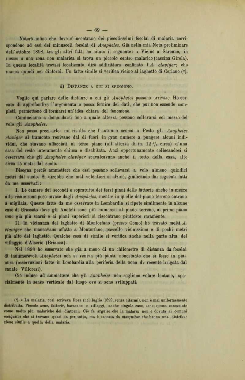 Noterò infine che dove s’incontrano dei piccolisssimi focolai di malaria corri- spondono ad essi dei minuscoli focolai di Anopheles. Già nella mia Nota preliminare dell’ottobre 1898, tra gli altri fatti ho citato il seguente: « Vicino a Saronno, in mezzo a una zona non malarica si trova un piccolo centro malarico (cascina Girola). In questa località trovasi localizzato, dirò addirittura confinato VA. claviger, che manca quindi nei dintorni. Un fatto simile si verifica vicino al laghetto di Geriano (a). h) Distanze a cui si spingono. Voglio qui parlare delle distanze a cui gli Anopheles possono arrivare. Ho cer- cato di approfondire l’argomento e posso fornire dei dati, che pur non essendo com- pleti, permettono di formarsi un’idea chiara del fenomeno. Cominciamo a domandarci fino a quale altezza possono sollevarsi col mezzo del volo gli Anopheles. Non posso precisarlo : mi risulta che l’autunno scorso a Pesto gli Anopheles claviger al tramonto venivano dal di fuori in gran numero a pungere alcuni indi- vidui, che stavano affacciati al terzo piano (all’altezza di m. 12 V2 circa) d'una casa del resto interamente chiusa e disabitata. Anzi opportunamente collocandosi si osservava che gli Anopheles claviger scavalcavano anche il tetto della casa, alto circa 15 metri dal suolo. Bisogna perciò ammettere che essi possano sollevarsi a volo almeno quindici metri dal suolo. Si direbbe che mal volentieri si alzino, giudicando dai seguenti fatti da me osservati: I. Le camere dei secondi e sopratutto dei terzi piani delle fattorie anche in mezzo alle risaie sono poco invase dagli Anopheles, mentre in quelle del piano terreno entrano a migliaia. Questo fatto da me osservato in Lombardia si ripete similmente in alcune case di Grosseto dove gli Anofeli sono più numerosi al piano terreno, al primo piano sono già più scarsi e ai piani superiori si riscontrano piuttosto raramente. II. In vicinanza del laghetto di Montorfano (presso Como) ho trovato molti A. claviger che mancavano affatto a Montorfano, paesello vicinissimo e di pochi metri più alto del laghetto; Qualche cosa di simile si verifica anche nella parte alta del villaggio d’Alserio (Brianza). Nel 1898 ho osservato che già a meno di un chilometro di distanza da focolai di innumerevoli Anopheles non si veniva più punti, nonostante che si fosse in pia- nura (osservazioni fatte in Lombardia alla periferia della zona di recente irrigata dal canale Villoresi). Ciò induce ad ammettere che gli Anopheles non sogliono volare lontano, spe- cialmente in senso verticale dal luogo ove si sono sviluppati. (°) « La malaria, così scriveva Ross (nel luglio 1899, senza citarmi), non è mai uniformemente distribuita. Piccole zone, fattorie, baracche 0 villaggi, anche singole case, sono spesso conosciute come molto più malariche dei dintorni. Ciò fa arguire che la malaria non è dovuta ai comuni mosquitos che si trovano quasi da per tutto, ma è causata da mosquitos che hanno una distribu- zione simile a quella della malaria.