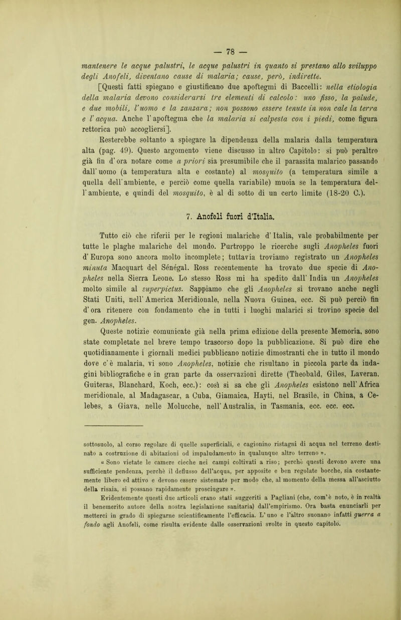 mantenere le acque palustri, le acque palustri in quanto si prestano allo sviluppo degli Anofeli, diventano cause di malaria; cause, però, indirette. [Questi fatti spiegano e giustificano due apoftegmi di Baccelli: nella etiologia della malaria devono considerarsi tre elementi di calcolo : uno fisso, la palude, e due mobili, l’uomo e la zanzara; non possono essere tenute in non cale la terra e r acqua. Anche l’apoftegma che la malaria si calpesta con i piedi, come figura rettorica può accogliersi]. Resterebbe soltanto a spiegare la dipendenza della malaria dalla temperatura alta (pag. 49). Questo argomento viene discusso in altro Capitolo: si può peraltro già fin d’ora notare come a priori sia presumibile che il parassita malarico passando dall’ uomo (a temperatura alta e costante) al mosquito (a temperatura simile a quella dell’ambiente, e perciò come quella variabile) muoia se la temperatura del- l’ambiente, e quindi del mosquito, è al di sotto di un certo limite (18-20 0.). 7. Anofeli fuori d’Italia. Tutto ciò che riferii per le regioni malariche d’Italia, vale probabilmente per tutte le plaghe malariche del mondo. Purtroppo le ricerche sugli Anopheles fuori d’Europa sono ancora molto incomplete ; tuttavia troviamo registrato un Anopheles minuta Macquart del Senegal. Ross recentemente ha trovato due specie di Ano- pheles nella Sierra Leone. Lo stesso Ross mi ha spedito dall’ India un Anopheles molto simile al superpiclus. Sappiamo che gli Anopheles si trovano anche negli Stati Uniti, nell’America Meridionale, nella Nuova Guinea, ecc. Si può perciò fin d’ora ritenere con fondamento che in tutti i luoghi malarici si trovino specie del gen. Anopheles. Queste notizie comunicate già nella prima edizione della presente Memoria, sono state completate nel breve tempo trascorso dopo la pubblicazione. Si può dire che quotidianamente i giornali medici pubblicano notizie dimostranti che in tutto il mondo dove c’è malaria, vi sono Anopheles, notizie che risultano in piccola parte da inda- gini bibliografiche e in gran parte da osservazioni dirette (Theobald, Giles, Laveran, Guiteras, Blanchard, Koch, ecc.): così si sa che gli Anopheles esistono nell’Africa meridionale, al Madagascar, a Cuba, Giamaica, Hayti, nel Brasile, in China, a Ce- lebes, a Giava, nelle Molucche, nell’ Australia, in Tasmania, ecc. ecc. ecc. sottosuolo, al corso regolare di quelle superficiali, e cagionino ristagni di acqua nel terreno desti- nato a costruzione di abitazioni od impaludamento in qualunque altro terreno». « Sono vietate le camere cieche nei campi coltivati a riso; perchè questi devono avere una sufficiente pendenza, perchè il deflusso dell’acqua, per apposite e ben regolate bocche, sia costante- mente libero ed attivo e devono essere sistemate per modo che, al momento della messa all’asciutto della risaia, si possano rapidamente prosciugare ». Evidentemente questi due articoli erano stati suggeriti a Pagliani (che, com’ è noto, è in realtà il benemerito autore della nostra legislazione sanitaria) dall’empirismo. Ora basta enunciarli per metterci in grado di spiegarne scientificamente l’efficacia. L’uno e l’altro suonano infatti guerra a fondo agli Anofeli, come risulta evidente dalle osservazioni svolte in questo capitolo.