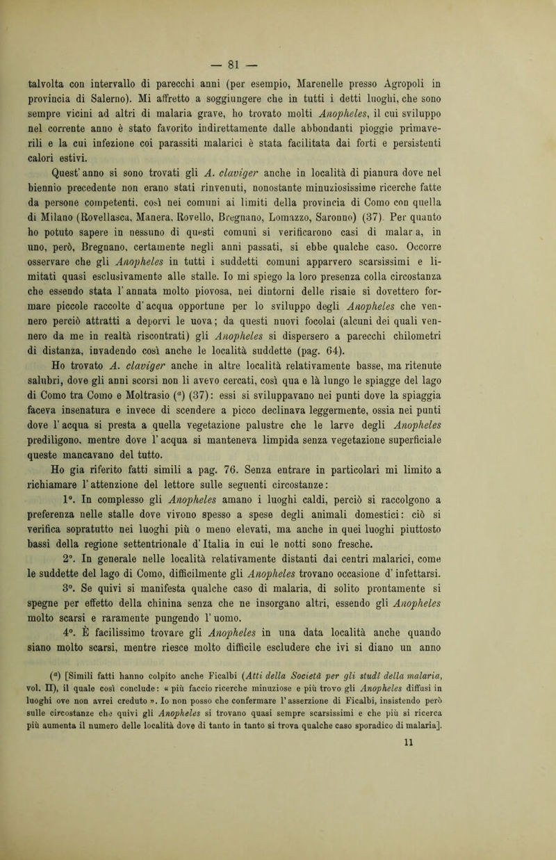 talvolta con intervallo di parecchi anni (per esempio, Marenelle presso Agropoli in provincia di Salerno). Mi affretto a soggiungere che in tutti i detti luoghi, che sono sempre vicini ad altri di malaria grave, ho trovato molti Anopheles, il cui sviluppo nel corrente anno è stato favorito indirettamente dalle abbondanti pioggie primave- rili e la cui infezione coi parassiti malarici è stata facilitata dai forti e persistenti calori estivi. Quest’anno si sono trovati gli A. claviger anche in località di pianura dove nel biennio precedente non erano stati rinvenuti, nonostante minuziosissime ricerche fatte da persone competenti, così nei comuni ai limiti della provincia di Como con quella di Milano (Rovellasca, Manera, Rovello, Bregnano, Lomazzo, Saronno) (37) Per quanto ho potuto sapere in nessuno di questi comuni si verificarono casi di malar a, in uno, però, Bregnano, certamente negli anni passati, si ebbe qualche caso. Occorre osservare che gli Anopheles in tutti i suddetti comuni apparvero scarsissimi e li- mitati quasi esclusivamente alle stalle. Io mi spiego la loro presenza colla circostanza che essendo stata 1’ annata molto piovosa, nei dintorni delle risaie si dovettero for- mare piccole raccolte d'acqua opportune per lo sviluppo degli Anopheles che ven- nero perciò attratti a deporvi le uova; da questi nuovi focolai (alcuni dei quali ven- nero da me in realtà riscontrati) gli Anopheles si dispersero a parecchi chilometri di distanza, invadendo così anche le località suddette (pag. 64). Ho trovato A. claviger anche in altre località relativamente basse, ma ritenute salubri, dove gli anni scorsi non li avevo cercati, così qua e là lungo le spiagge del lago di Como tra Como e Moltrasio (°) (37) : essi si sviluppavano nei punti dove la spiaggia faceva insenatura e invece di scendere a picco declinava leggermente, ossia nei punti dove 1’ acqua si presta a quella vegetazione palustre che le larve degli Anopheles prediligono, mentre dove 1’ acqua si manteneva limpida senza vegetazione superficiale queste mancavano del tutto. Ho già riferito fatti simili a pag. 76. Senza entrare in particolari mi limito a richiamare l’attenzione del lettore sulle seguenti circostanze : 1°. In complesso gli Anopheles amano i luoghi caldi, perciò si raccolgono a preferenza nelle stalle dove vivono spesso a spese degli animali domestici: ciò si verifica sopratutto nei luoghi più o meno elevati, ma anche in quei luoghi piuttosto bassi della regione settentrionale d'Italia in cui le notti sono fresche. 2°. In generale nelle località relativamente distanti dai centri malarici, come le suddette del lago di Como, diffìcilmente gli Anopheles trovano occasione d’infettarsi. 3°. Se quivi si manifesta qualche caso di malaria, di solito prontamente si spegne per effetto della chinina senza che ne insorgano altri, essendo gli Anopheles molto scarsi e raramente pungendo 1’ uomo. 4°. È facilissimo trovare gli Anopheles in una data località anche quando siano molto scarsi, mentre riesce molto difficile escludere che ivi si diano un anno (°) [Simili fatti hanno colpito anche Ficalbi (Atti della Società per gli studi della malaria, voi. Il), il quale così conclude : « più faccio ricerche minuziose e più trovo gli Anopheles diffusi in luoghi ove non avrei creduto ». Io non posso che confermare l’asserzione di Ficalbi, insistendo però sulle circostanze che quivi gli Anopheles si trovano quasi sempre scarsissimi e che più si ricerca più aumenta il numero delle località dove di tanto in tanto si trova qualche caso sporadico di malaria]. 11