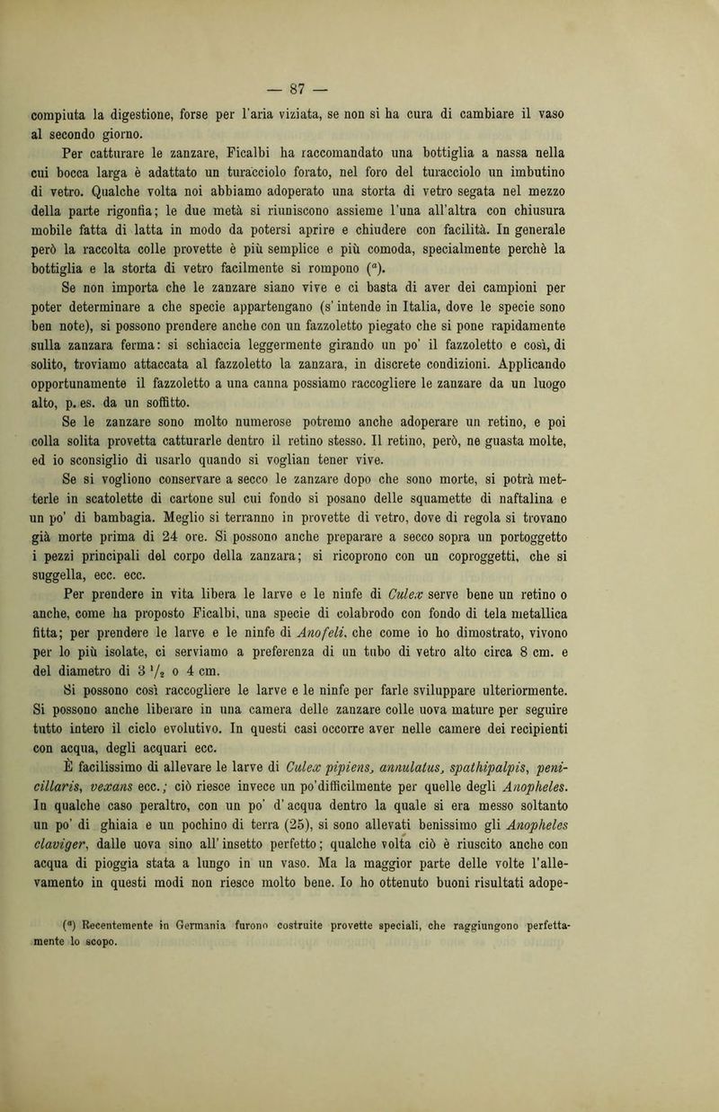 compiuta la digestione, forse per l’aria viziata, se non si ha cura di cambiare il vaso al secondo giorno. Per catturare le zanzare, Ficalbi ha raccomandato una bottiglia a nassa nella cui bocca larga è adattato un turacciolo forato, nel foro del turacciolo un imbutino di vetro. Qualche volta noi abbiamo adoperato una storta di vetro segata nel mezzo della parte rigonfia; le due metà si riuniscono assieme l’una all'altra con chiusura mobile fatta di latta in modo da potersi aprire e chiudere con facilità. In generale però la raccolta colle provette è più semplice e più comoda, specialmente perchè la bottiglia e la storta di vetro facilmente si rompono (a). Se non importa che le zanzare siano vive e ci basta di aver dei campioni per poter determinare a che specie appartengano (s’intende in Italia, dove le specie sono ben note), si possono prendere anche con un fazzoletto piegato che si pone rapidamente sulla zanzara ferma : si schiaccia leggermente girando un po’ il fazzoletto e così, di solito, troviamo attaccata al fazzoletto la zanzara, in discrete condizioni. Applicando opportunamente il fazzoletto a una canna possiamo raccogliere le zanzare da un luogo alto, p. es. da un soffitto. Se le zanzare sono molto numerose potremo anche adoperare un retino, e poi colla solita provetta catturarle dentro il retino stesso. Il retino, però, ne guasta molte, ed io sconsiglio di usarlo quando si voglian tener vive. Se si vogliono conservare a secco le zanzare dopo che sono morte, si potrà met- terle in scatolette di cartone sul cui fondo si posano delle squamette di naftalina e un po’ di bambagia. Meglio si terranno in provette di vetro, dove di regola si trovano già morte prima di 24 ore. Si possono anche preparare a secco sopra un portoggetto i pezzi principali del corpo della zanzara; si ricoprono con un coproggetti, che si suggella, ecc. ecc. Per prendere in vita libera le larve e le ninfe di Culex serve bene un retino o anche, come ha proposto Ficalbi, una specie di colabrodo con fondo di tela metallica fitta; per prendere le larve e le ninfe di Anofeli, che come io ho dimostrato, vivono per lo più isolate, ci serviamo a preferenza di un tubo di vetro alto circa 8 cm. e del diametro di 3 */2 o 4 cm. Si possono così raccogliere le larve e le ninfe per farle sviluppare ulteriormente. Si possono anche liberare in una camera delle zanzare colle uova mature per seguire tutto intero il ciclo evolutivo. In questi casi occorre aver nelle camere dei recipienti con acqua, degli acquari ecc. È facilissimo di allevare le larve di Culex pipiens, annulatus, spathipalpis, peni- cillaris, vexans ecc.; ciò riesce invece un po’diffìcilmente per quelle degli Anopheles. In qualche caso peraltro, con un po’ d’acqua dentro la quale si era messo soltanto un po’ di ghiaia e un pochino di terra (25), si sono allevati benissimo gli Anopheles claviger, dalle uova sino all’ insetto perfetto ; qualche volta ciò è riuscito anche con acqua di pioggia stata a lungo in un vaso. Ma la maggior parte delle volte l’alle- vamento in questi modi non riesce molto bene. Io ho ottenuto buoni risultati adope- (a) Recentemente in Germania furono costruite provette speciali, che raggiungono perfetta- mente lo scopo.