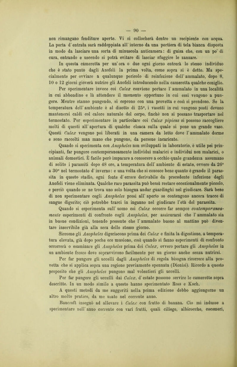 non rimangano fenditure aperte. Yi si collocherà dentro un recipiente con acqua. La porta d’entrata sarà raddoppiata all’ interno da una portiera di tela bianca disposta in modo da lasciare una sorta di minuscola anticamera : di guisa che, con un po’ di cura, entrando e uscendo si potrà evitare di lasciar sfuggire le zanzare. In questa cameretta per un’ ora o due ogni giorno entrerà lo stesso individuo che è stato punto dagli Anofeli la prima volta, come sopra si è detto. Ma spe- cialmente per ovviare a qualunque pericolo di reinfezione dell’ammalato, dopo 8, 10 o 12 giorni gioverà nutrire gli Anofeli introducendo nella cameretta qualche coniglio. Per sperimentare invece coi Culex conviene portare l’ammalato in una località in cui abbondino e là attendere il momento opportuno in cui essi vengono a pun- gere. Mentre stanno pungendo, si coprono con una provetta e così si prendono. Se la temperatura dell’ ambiente è al disotto di 25°, i vasetti in cui vengono posti devono mantenersi caldi col calore naturale del corpo, finché non si possano trasportare nel termostato. Per esperimentare in particolare coi Culex pipiens si possono raccogliere molti di questi all’ apertura di qualche cloaca sulla quale si pone un grande vaso. Questi Culex vengono poi liberati in una camera da letto dove l’ammalato dorme e sono raccolti man mano che pungono, da persone incaricate. Quando si sperimenta con Anopheles non sviluppati in laboratorio, è utile pei prin- cipianti, far pungere contemporaneamente individui malarici e individui non malarici, o animali domestici. È facile però imparare a conoscere a occhio quale grandezza assumano di solito i parassiti dopo 48 ore, a temperatura dell’ ambiente di estate, ovvero da 26° a 30° nel termostato d’inverno: e una volta che si conosce bene quanto è grande il paras- sita in questo stadio, ogni fonte d’errore derivabile da precedente infezione degli Anofeli viene eliminata. Qualche raro parassita può bensì restare eccezionalmente piccolo, e perciò quando se ne trova uno solo bisogna andar guardinghi nel giudicare. Sarà bene di non sperimentare cogli Anopheles presi all’ aperto se contengono ancora tracce di sangue digerito; ciò potrebbe trarci in inganno nel giudicare l’età del parassita. Quando si esperimenta sull’ uomo coi Culex occorre far sempre contemporanea- mente esperimenti di confronto cogli Anopheles, per assicurarsi che l’ammalato sia in buone condizioni, tenendo presente che 1’ ammalato buono al mattino può diven- tare inservibile già alla sera dello stesso giorno. Siccome gli Anopheles digeriscono prima dei Culex e finita la digestione, a tempera- tura elevata, già dopo poche ore muoiono, così quando si fanno esperimenti di confronto occorrerà o esaminare gli Anopheles prima dei Culex, ovvero portare gli Anopheles in un ambiente fresco dove sopravvivono facilmente per un giorno anche senza nutrirsi. Per far pungere gli uccelli dagli Anopheles di regola bisogna ricorrere alla pro- vetta che si applica sopra una regione previamente spennata (Dionisi). Ricordo a questo proposito che gli Anopheles pungono mal volentieri gli uccelli. Per far pungere gli uccelli dai Culex, d' estate possono servire le camerette sopra descritte. In un modo simile a questo hanno sperimentato Ross e Koch. A questi metodi da me suggeriti nella prima edizione debbo aggiungerne un altro molto pratico, da me usato nel corrente anno. Bancroft insegnò ad allevare i Culex con frutto di banana. Ciò mi indusse a sperimentare nell’ anno corrente con vari frutti, quali ciliege, albicocche, cocomeri,