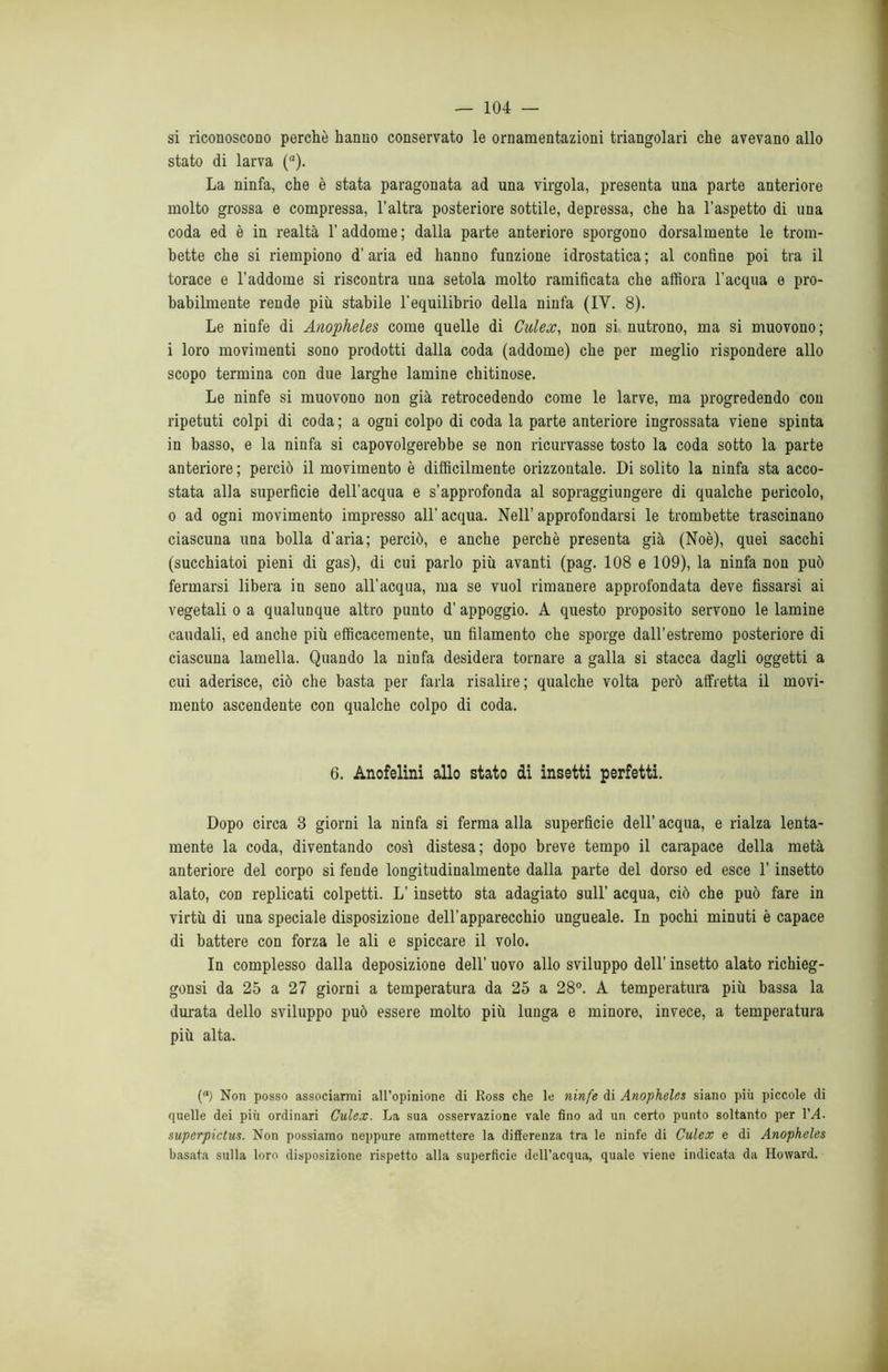 si riconoscono perchè hanno conservato le ornamentazioni triangolari che avevano allo stato di larva (a). La ninfa, che è stata paragonata ad una virgola, presenta una parte anteriore molto grossa e compressa, l’altra posteriore sottile, depressa, che ha l’aspetto di una coda ed è in realtà 1’ addome ; dalla parte anteriore sporgono dorsalmente le trom- bette che si riempiono d’aria ed hanno funzione idrostatica ; al confine poi tra il torace e l’addome si riscontra una setola molto ramificata che affiora l’acqua e pro- babilmente rende più stabile l'equilibrio della ninfa (IV. 8). Le ninfe di Anopheles come quelle di Culex, non si nutrono, ma si muovono; i loro movimenti sono prodotti dalla coda (addome) che per meglio rispondere allo scopo termina con due larghe lamine chitinose. Le ninfe si muovono non già retrocedendo come le larve, ma progredendo con ripetuti colpi di coda ; a ogni colpo di coda la parte anteriore ingrossata viene spinta in basso, e la ninfa si capovolgerebbe se non ricurvasse tosto la coda sotto la parte anteriore ; perciò il movimento è difficilmente orizzontale. Di solito la ninfa sta acco- stata alla superficie dell’acqua e s’approfonda al sopraggiungere di qualche pericolo, o ad ogni movimento impresso all’ acqua. Nell’ approfondarsi le trombette trascinano ciascuna una bolla d'aria; perciò, e anche perchè presenta già (Noè), quei sacchi (succhiatoi pieni di gas), di cui parlo più avanti (pag. 108 e 109), la ninfa non può fermarsi libera in seno all’acqua, ma se vuol rimanere approfondata deve fissarsi ai vegetali o a qualunque altro punto d’appoggio. A questo proposito servono le lamine caudali, ed anche più efficacemente, un filamento che sporge dall’estremo posteriore di ciascuna lamella. Quando la ninfa desidera tornare a galla si stacca dagli oggetti a cui aderisce, ciò che basta per farla risalire; qualche volta però affretta il movi- mento ascendente con qualche colpo di coda. 6. Anofelini allo stato di insetti perfetti. Dopo circa 3 giorni la ninfa si ferma alla superficie dell’ acqua, e rialza lenta- mente la coda, diventando così distesa; dopo breve tempo il carapace della metà anteriore del corpo si fende longitudinalmente dalla parte del dorso ed esce l’insetto alato, con replicati colpetti. L’insetto sta adagiato sull’ acqua, ciò che può fare in virtù di una speciale disposizione dell’apparecchio ungueale. In pochi minuti è capace di battere con forza le ali e spiccare il volo. In complesso dalla deposizione dell’ uovo allo sviluppo dell’ insetto alato richieg- gonsi da 25 a 27 giorni a temperatura da 25 a 28°. A temperatura più bassa la durata dello sviluppo può essere molto più lunga e minore, invece, a temperatura più alta. (a) Non posso associarmi all’opinione di Ross che le ninfe di Anopheles siano più piccole di quelle dei più ordinari Culex. La sua osservazione vale fino ad un certo punto soltanto per IVI. superpictus. Non possiamo neppure ammettere la differenza tra le ninfe di Culex e di Anopheles basata sulla loro disposizione rispetto alla superficie dell’acqua, quale viene indicata da Howard.