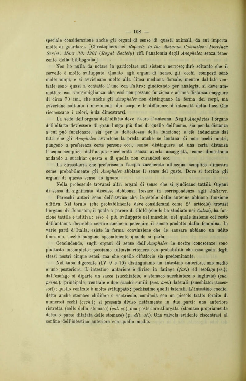 speciale considerazione anche gli organi di senso di questi animali, da cui importa molto di guardarci. [Christophers nei Reporls to thè Malaria Commitee: Fourther Series. Marz 30. 1901 (Royal Society) rifà l’anatomia degli Anopheles senza tener conto della bibliografìa]. Non ho nulla da notare in particolare sul sistema nervoso; dirò soltanto che il cervello è molto sviluppato. Quanto agli organi di senso, gli occhi composti sono molto ampi, e si avvicinano molto alla linea mediana dorsale, mentre dal lato ven- trale sono quasi a contatto 1’uno con l’altro; giudicando per analogia, si deve am- mettere con verosimiglianza che essi non possano funzionare ad una distanza maggiore di circa 70 cm., che anche gli Anopheles non distinguano la forma dei corpi, ma avvertano soltanto i movimenti dei corpi e le differenze d’intensità della luce. Che riconoscano i colori, è da dimostrarsi. La sede dell’organo dell’ olfatto deve essere 1’ antenna. Negli Anopheles l’organo dell’olfatto dev’essere di gran lunga più fino di quello dell’uomo, sia per la distanza a cui può funzionare, sia per la delicatezza della funzione; e ciò induciamo dai fatti che gli Anopheles avvertono la preda anche se lontana di non pochi metri, pungono a preferenza certe persone ecc., sanno distinguere ad una certa distanza l’acqua semplice dall’ acqua zuccherata senza averla assaggiata, come dimostrano andando a succhiar questa e di quella non curandosi ecc. La circostanza che preferiscono l'acqua zuccherata all’acqua semplice dimostra come probabilmente gli Anopheles abbiano il senso del gusto. Dove si trovino gli organi di questo senso, lo ignoro. Nella proboscide trovansi altri organi di senso che si giudicano tattili. Organi di senso di significato discusso debbonsi trovare in corrispondenza agli halteres. Parecchi autori sono dell’ avviso che le setole delle antenne abbiano funzione uditiva. Nel torulo (che probabilmente deve considerarsi come 2° articolo) trovasi l’organo di Johnston, il quale a parere di Child (che lo ha studiato nei Culex), ha fun- zione tattile e uditiva : esso è più sviluppato nel maschio, nel quale insieme col resto dell’antenna dovrebbe servire anche a percepire il suono prodotto dalla femmina. In varie parti d’Italia, esiste la ferma convinzione che le zanzare abbiano un udito finissimo, sicché pungano specialmente quando si parla. Concludendo, sugli organi di senso faM'Anopheles le nostre conoscenze sono piuttosto incomplete; possiamo tuttavia ritenere con probabilità che esso goda degli stessi nostri cinque sensi, ma che quello olfattorio sia predominante. Nel tubo digerente (IV. 9 e 10) distinguiamo un intestino anteriore, uno medio e uno posteriore. L’intestino anteriore è diviso in faringe {far.) ed esofago (es.) ; dall’esofago si diparte un sacco (succhiatoio, o stomaco succhiatore o ingluvie) (sue. princ.), principale, ventrale e due sacchi simili (sue. acc.) laterali (succhiatoi acces- sori) ; quello ventrale è molto sviluppato ; pochissimo quelli laterali. L’intestino medio, detto anche stomaco chilifero o ventricolo, comincia con un piccolo tratto fornito di numerosi cechi (cech.); si presenta diviso nettamente in due parti: una anteriore ristretta (collo dello stomaco) (col. si.), una posteriore allargata (stomaco propriamente detto o parte dilatata dello stomaco) (p. dii. st.). Una valvola evidente riscontrasi al confine dell’intestino anteriore con quello medio.