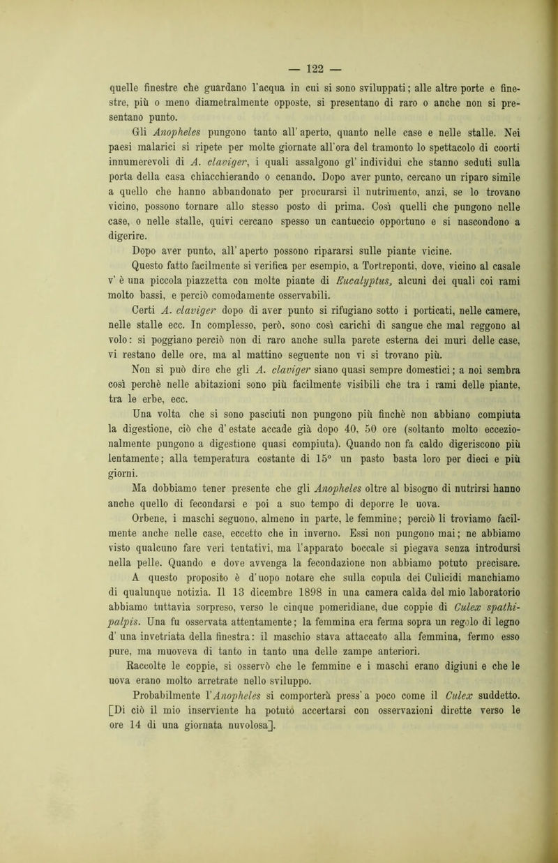 quelle finestre che guardano l’acqua in cui si sono sviluppati; alle altre porte e fine- stre, più o meno diametralmente opposte, si presentano di raro o anche non si pre- sentano punto. Gli Anopheles pungono tanto all’ aperto, quanto nelle case e nelle stalle. Nei paesi malarici si ripete per molte giornate all'ora del tramonto lo spettacolo di coorti innumerevoli di A. claviger, i quali assalgono gl’ individui che stanno seduti sulla porta della casa chiacchierando o cenando. Dopo aver punto, cercano un riparo simile a quello che hanno abbandonato per procurarsi il nutrimento, anzi, se lo trovano vicino, possono tornare allo stesso posto di prima. Cosi quelli che pungono nelle case, o nelle stalle, quivi cercano spesso un cantuccio opportuno e si nascondono a digerire. Dopo aver punto, all’ aperto possono ripararsi sulle piante vicine. Questo fatto facilmente si verifica per esempio, a Tortreponti, dove, vicino al casale v’ è una piccola piazzetta con molte piante di Eucalyptus, alcuni dei quali coi rami molto bassi, e perciò comodamente osservabili. Certi A. claviger dopo di aver punto si rifugiano sotto i porticati, nelle camere, nelle stalle ecc. In complesso, però, sono così carichi di sangue che mal reggono al volo : si poggiano perciò non di raro anche sulla parete esterna dei muri delle case, vi restano delle ore, ma al mattino seguente non vi si trovano più. Non si può dire che gli A. claviger siano quasi sempre domestici ; a noi sembra così perchè nelle abitazioni sono più facilmente visibili che tra i rami delle piante, tra le erbe, ecc. Una volta che si sono pasciuti non pungono più finché non abbiano compiuta la digestione, ciò che d’estate accade già dopo 40, 50 ore (soltanto molto eccezio- nalmente pungono a digestione quasi compiuta). Quando non fa caldo digeriscono più lentamente; alla temperatura costante di 15° un pasto basta loro per dieci e più giorni. Ma dobbiamo tener presente che gli Anopheles oltre al bisogno di nutrirsi hanno anche quello di fecondarsi e poi a suo tempo di deporre le uova. Orbene, i maschi seguono, almeno in parte, le femmine ; perciò li troviamo facil- mente anche nelle case, eccetto che in inverno. Essi non pungono mai ; ne abbiamo visto qualcuno fare veri tentativi, ma l’apparato boccale si piegava senza introdursi nella pelle. Quando e dove avvenga la fecondazione non abbiamo potuto precisare. A questo proposito è d’uopo notare che sulla copula dei Culicidi manchiamo di qualunque notizia. Il 13 dicembre 1898 in una camera calda del mio laboratorio abbiamo tuttavia sorpreso, verso le cinque pomeridiane, due coppie di Culex spathi- palpis. Una fu osservata attentamente; la femmina era ferma sopra un regolo di legno d’ una invetriata della finestra : il maschio stava attaccato alla femmina, fermo esso pure, ma muoveva di tanto in tanto una delle zampe anteriori. Raccolte le coppie, si osservò che le femmine e i maschi erano digiuni e che le uova erano molto arretrate nello sviluppo. Probabilmente l’Anopheles si comporterà press’ a poco come il Culex suddetto. [Di ciò il mio inserviente ha potuto accertarsi con osservazioni dirette verso le ore 14 di una giornata nuvolosa].