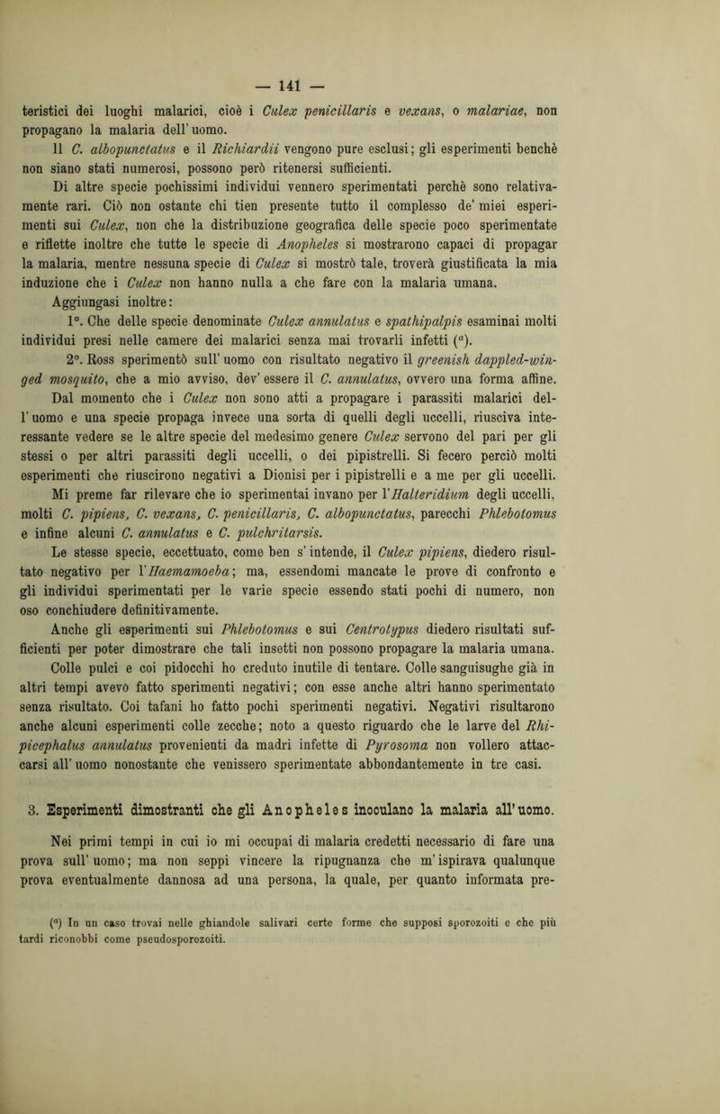 teristici dei luoghi malarici, cioè i Culex penicillaris e vexans, o malariae, non propagano la malaria dell’uomo. 11 C. albopunctatus e il Richiardii vengono pure esclusi ; gli esperimenti benché non siano stati numerosi, possono però ritenersi sufficienti. Di altre specie pochissimi individui vennero sperimentati perchè sono relativa- mente rari. Ciò non ostante chi tien presente tutto il complesso de’ miei esperi- menti sui Culex, non che la distribuzione geografica delle specie poco sperimentate e riflette inoltre che tutte le specie di Anopheles si mostrarono capaci di propagar la malaria, mentre nessuna specie di Culex si mostrò tale, troverà giustificata la mia induzione che i Culex non hanno nulla a che fare con la malaria umana. Aggiungasi inoltre: 1°. Che delle specie denominate Culex annulatus e spathipalpis esaminai molti individui presi nelle camere dei malarici senza mai trovarli infetti (a). 2°. Ross sperimentò sull’ uomo con risultato negativo il greenish dappled-win- ged mosquito, che a mio avviso, dev’ essere il C. annulatus, ovvero una forma affine. Dal momento che i Culex non sono atti a propagare i parassiti malarici del- l’uomo e una specie propaga invece una sorta di quelli degli uccelli, riusciva inte- ressante vedere se le altre specie del medesimo genere Culex servono del pari per gli stessi o per altri parassiti degli uccelli, o dei pipistrelli. Si fecero perciò molti esperimenti che riuscirono negativi a Dionisi per i pipistrelli e a me per gli uccelli. Mi preme far rilevare che io sperimentai invano per 1 'Halteridium degli uccelli, molti C. pipiens, C. vexans, C. penicillaris, C. albopunctatus, parecchi Phlebotomus e infine alcuni C. annulatus e C. pulchritarsis. Le stesse specie, eccettuato, come ben s’intende, il Culex pipiens, diedero risul- tato negativo per Y Haemamoeba; ma, essendomi mancate le prove di confronto e gli individui sperimentati per le varie specie essendo stati pochi di numero, non oso conchiudere definitivamente. Anche gli esperimenti sui Phlebotomus e sui Centrotypus diedero risultati suf- ficienti per poter dimostrare che tali insetti non possono propagare la malaria umana. Colle pulci e coi pidocchi ho creduto inutile di tentare. Colle sanguisughe già in altri tempi avevo fatto sperimenti negativi ; con esse anche altri hanno sperimentato senza risultato. Coi tafani ho fatto pochi sperimenti negativi. Negativi risultarono anche alcuni esperimenti colle zecche; noto a questo riguardo che le larve del Rhi- picephalus annulatus provenienti da madri infette di Pyrosoma non vollero attac- carsi all’ uomo nonostante che venissero sperimentate abbondantemente in tre casi. 3. Esperimenti dimostranti che gli Anopheles inoculano la malaria all’uomo. Nei primi tempi in cui io mi occupai di malaria credetti necessario di fare una prova sull’ uomo ; ma non seppi vincere la ripugnanza che m’ispirava qualunque prova eventualmente dannosa ad una persona, la quale, per quanto informata pre- (<*) In un caso trovai nelle ghiandole salivari certe forme che supposi sporozoiti e che più tardi riconobbi come pseudosporozoiti.