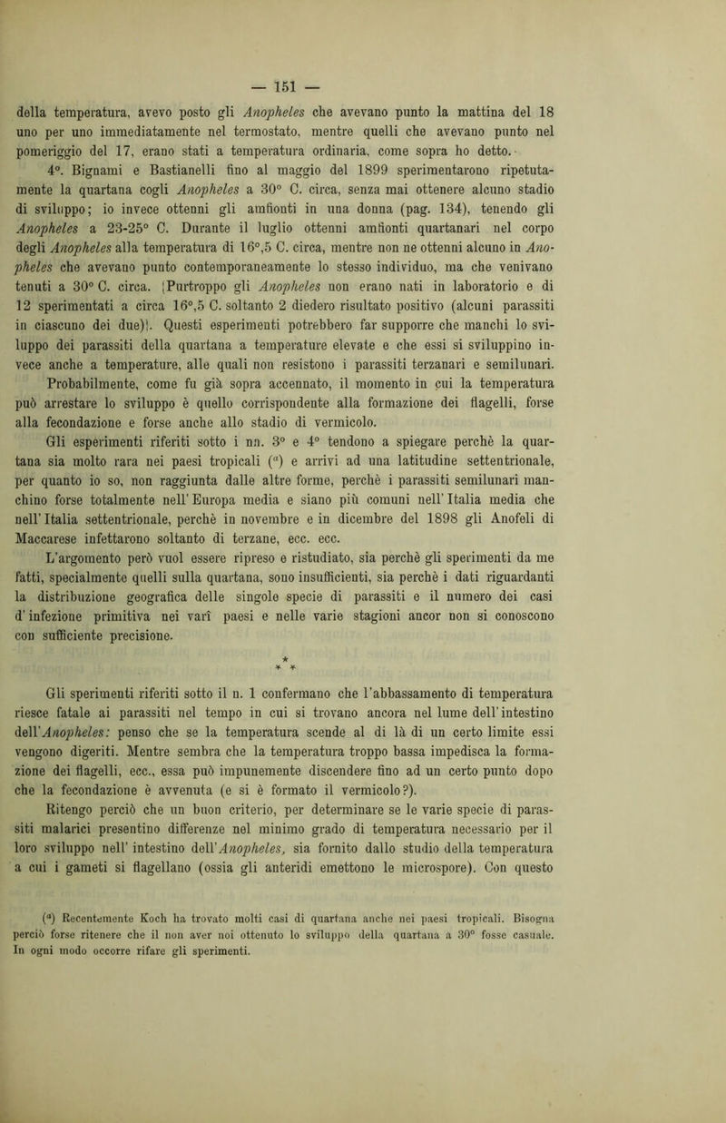 della temperatura, avevo posto gli Anopheles che avevano punto la mattina del 18 uno per uno immediatamente nel termostato, mentre quelli che avevano punto nel pomeriggio del 17, erano stati a temperatura ordinaria, come sopra ho detto. 4°. Bignami e Bastianelli fino al maggio del 1899 sperimentarono ripetuta- mente la quartana cogli Anopheles a 30° C. circa, senza mai ottenere alcuno stadio di sviluppo; io invece ottenni gli amfionti in una donna (pag. 134), tenendo gli Anopheles a 23-25° C. Durante il luglio ottenni amfionti quartanari nel corpo degli Anopheles alla temperatura di 16°,5 C. circa, mentre non ne ottenni alcuno in Ano- pheles che avevano punto contemporaneamente lo stesso individuo, ma che venivano tenuti a 30° C. circa. [Purtroppo gli Anopheles non erano nati in laboratorio e di 12 sperimentati a circa 16°,5 C. soltanto 2 diedero risultato positivo (alcuni parassiti in ciascuno dei due)). Questi esperimenti potrebbero far supporre che manchi lo svi- luppo dei parassiti della quartana a temperature elevate e che essi si sviluppino in- vece anche a temperature, alle quali non resistono i parassiti terzanari e semilunari. Probabilmente, come fu già sopra accennato, il momento in cui la temperatura può arrestare lo sviluppo è quello corrispondente alla formazione dei flagelli, forse alla fecondazione e forse anche allo stadio di vermicolo. Gli esperimenti riferiti sotto i nn. 3° e 4° tendono a spiegare perchè la quar- tana sia molto rara nei paesi tropicali (°) e arrivi ad una latitudine settentrionale, per quanto io so, non raggiunta dalle altre forme, perchè i parassiti semilunari man- chino forse totalmente nell’ Europa media e siano più comuni nell’ Italia media che nell’Italia settentrionale, perchè in novembre e in dicembre del 1898 gli Anofeli di Maccarese infettarono soltanto di terzane, ecc. ecc. L’argomento però vuol essere ripreso e ristudiato, sia perchè gli sperimenti da me fatti, specialmente quelli sulla quartana, sono insufficienti, sia perchè i dati riguardanti la distribuzione geografica delle singole specie di parassiti e il numero dei casi d'infezione primitiva nei vari paesi e nelle varie stagioni ancor non si conoscono con sufficiente precisione. ★ * * Gli sperimenti riferiti sotto il n. 1 confermano che l’abbassamento di temperatura riesce fatale ai parassiti nel tempo in cui si trovano ancora nel lume dell’ intestino de\Y Anopheles : penso che se la temperatura scende al di là di un certo limite essi vengono digeriti. Mentre sembra che la temperatura troppo bassa impedisca la forma- zione dei flagelli, ecc., essa può impunemente discendere fino ad un certo punto dopo che la fecondazione è avvenuta (e si è formato il vermicolo?). Ritengo perciò che un buon criterio, per determinare se le varie specie di paras- siti malarici presentino differenze nel minimo grado di temperatura necessario per il loro sviluppo nell’ intestino dell 'Anopheles, sia fornito dallo studio della temperatura a cui i gameti si flagellano (ossia gli anteridi emettono le microspore). Con questo (°) Recentemente Koch ha trovato molti casi di quartana anche nei paesi tropicali. Bisogna perciò forse ritenere che il non aver noi ottenuto lo sviluppo della quartana a 30° fosse casuale. In ogni modo occorre rifare gli sperimenti.