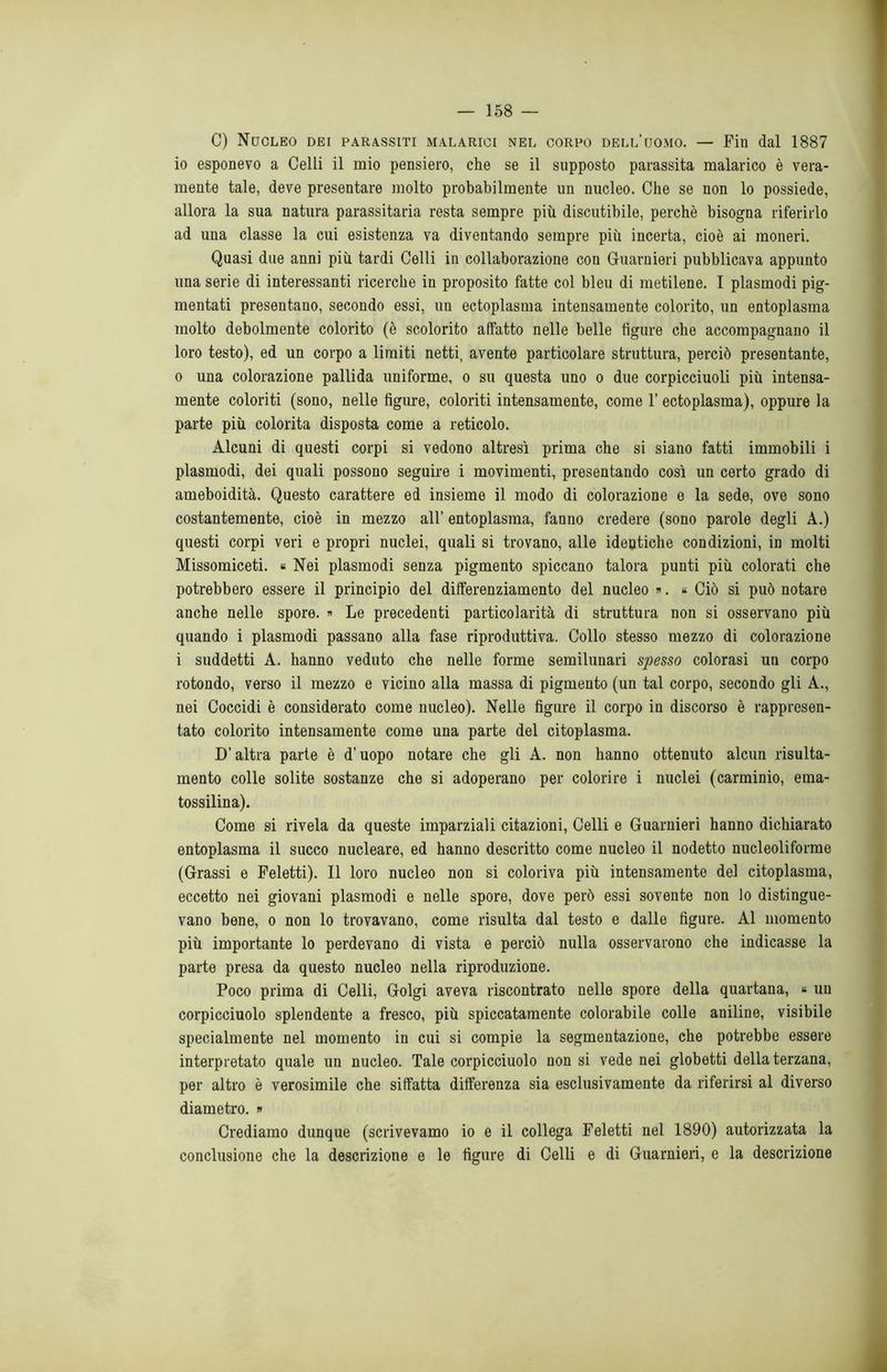 C) Nucleo dei parassiti malarici nel corpo dell’uomo. — Fin dal 1887 io esponevo a Celli il mio pensiero, che se il supposto parassita malarico è vera- mente tale, deve presentare molto probabilmente un nucleo. Che se non lo possiede, allora la sua natura parassitarla resta sempre più discutibile, perchè bisogna riferirlo ad una classe la cui esistenza va diventando sempre più incerta, cioè ai moneri. Quasi due anni più tardi Celli in collaborazione con Guarnieri pubblicava appunto una serie di interessanti ricerche in proposito fatte col bleu di metilene. I plasmodi pig- mentali presentano, secondo essi, un ectoplasma intensamente colorito, un entoplasma molto debolmente colorito (è scolorito affatto nelle belle figure che accompagnano il loro testo), ed un corpo a limiti netti, avente particolare struttura, perciò presentante, 0 una colorazione pallida uniforme, o su questa uno o due corpicciuoli più intensa- mente coloriti (sono, nelle figure, coloriti intensamente, come 1’ ectoplasma), oppure la parte più colorita disposta come a reticolo. Alcuni di questi corpi si vedono altresì prima che si siano fatti immobili i plasmodi, dei quali possono seguire i movimenti, presentando così un certo grado di ameboidità. Questo carattere ed insieme il modo di colorazione e la sede, ove sono costantemente, cioè in mezzo all’ entoplasma, fanno credere (sono parole degli A.) questi corpi veri e propri nuclei, quali si trovano, alle identiche condizioni, in molti Missomiceti. « Nei plasmodi senza pigmento spiccano talora punti più colorati che potrebbero essere il principio del differenziamento del nucleo ». « Ciò si può notare anche nelle spore. » Le precedenti particolarità di struttura non si osservano più quando i plasmodi passano alla fase riproduttiva. Collo stesso mezzo di colorazione 1 suddetti A. hanno veduto che nelle forme semilunari spesso colorasi un corpo rotondo, verso il mezzo e vicino alla massa di pigmento (un tal corpo, secondo gli A., nei Coccidi è considerato come nucleo). Nelle figure il corpo in discorso è rappresen- tato colorito intensamente come una parte del citoplasma. D’altra parte è d’uopo notare che gli A. non hanno ottenuto alcun risulta- mento colle solite sostanze che si adoperano per colorire i nuclei (carminio, ema- tossilina). Come si rivela da queste imparziali citazioni, Celli e Guarnieri hanno dichiarato entoplasma il succo nucleare, ed hanno descritto come nucleo il nodetto nucleoliforme (Grassi e Feletti). Il loro nucleo non si coloriva più intensamente del citoplasma, eccetto nei giovani plasmodi e nelle spore, dove però essi sovente non lo distingue- vano bene, o non lo trovavano, come risulta dal testo e dalle figure. Al momento più importante lo perdevano di vista e perciò nulla osservarono che indicasse la parte presa da questo nucleo nella riproduzione. Poco prima di Celli, Golgi aveva riscontrato nelle spore della quartana, « un corpicciuolo splendente a fresco, più spiccatamente colorabile colle aniline, visibile specialmente nel momento in cui si compie la segmentazione, che potrebbe essere interpretato quale un nucleo. Tale corpicciuolo non si vede nei globetti della terzana, per altro è verosimile che siffatta differenza sia esclusivamente da riferirsi al diverso diametro. » Crediamo dunque (scrivevamo io e il collega Feletti nel 1890) autorizzata la conclusione che la descrizione e le figure di Celli e di Guarnieri, e la descrizione