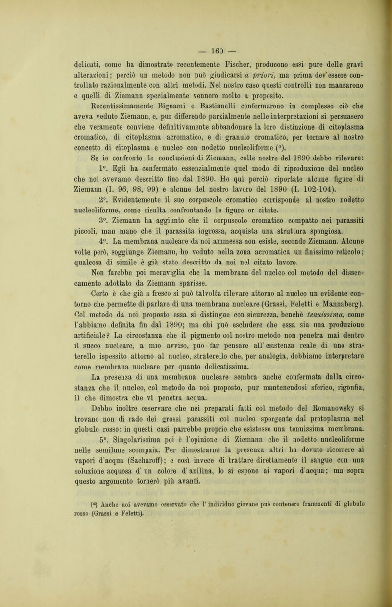 delicati, come ha dimostrato recentemente Fischer, producono essi pure delle gravi alterazioni; perciò un metodo non può giudicarsi a ‘priori, ma prima dev’essere con- trollato razionalmente con altri metodi. Nel nostro caso questi controlli non mancarono e quelli di Ziemann specialmente vennero molto a proposito. Recentissimamente Bignami e Bastianelli confermarono in complesso ciò che aveva veduto Ziemann, e, pur differendo parzialmente nelle interpretazioni si persuasero che veramente conviene definitivamente abbandonare la loro distinzione di citoplasma cromatico, di citoplasma acromatico, e di granulo cromatico, per tornare al nostro concetto di citoplasma e nucleo con nodetto nucleoliforme (a). Se io confronto le conclusioni di Ziemann, colle nostre del 1890 debbo rilevare: 1°. Egli ha confermato essenzialmente quel modo di riproduzione del nucleo che noi avevamo descritto fino dal 1890. Ho qui perciò riportate alcune figure di Ziemann (I. 96, 98, 99) e alcune del nostro lavoro del 1890 (I. 102-104). 2°. Evidentemente il suo corpuscolo cromatico corrisponde al nostro nodetto nucleoliforme, come risulta confrontando le figure or citate. 3°. Ziemann ha aggiunto che il corpuscolo cromatico compatto nei parassiti piccoli, man mano che il parassita ingrossa, acquista una struttura spongiosa. 4°. La membrana nucleare da noi ammessa non esiste, secondo Ziemann. Alcune volte però, soggiunge Ziemann, ho veduto nella zona acromatica un finissimo reticolo ; qualcosa di simile è già stato descritto da noi nel citato lavoro. Non farebbe poi meraviglia che la membrana del nucleo col metodo del dissec- camento adottato da Ziemann sparisse. Certo è che già a fresco si può talvolta rilevare attorno al nucleo un evidente con- torno che permette di parlare di una membrana nucleare (Grassi, Feletti e Mannaberg). Col metodo da noi proposto essa si distingue con sicurezza, benché tenuissima, come l'abbiamo definita fin dal 1890; ma chi può escludere che essa sia una produzione artificiale? La circostanza che il pigmento col nostro metodo non penetra mai dentro il succo nucleare, a mio avviso, può far pensare all’ esistenza reale di uno stra- terello ispessito attorno al nucleo, straterello che, per analogia, dobbiamo interpretare come membrana nucleare per quanto delicatissima. La presenza di una membrana nucleare sembra anche confermata dalla circo- stanza che il nucleo, col metodo da noi proposto, pur mantenendosi sferico, rigonfia, il che dimostra che vi penetra acqua. Debbo inoltre osservare che nei preparati fatti col metodo del Romanowsky si trovano non di rado dei grossi parassiti col nucleo sporgente dal protoplasma nel globulo rosso: in questi casi parrebbe proprio che esistesse una tenuissima membrana. 5°. Singolarissima poi è l'opinione di Ziemann che il nodetto nucleoliforme nelle semilune scompaia. Per dimostrarne la presenza altri ha dovuto ricorrere ai vapori d’acqua (Sacharoff); e così invece di trattare direttamente il sangue con una soluzione acquosa d’un colore d’anilina, lo si espone ai vapori d'acqua; ma sopra questo argomento tornerò più avanti. (a) Anche noi avevamo osservato che l’individuo giovane può contenere frammenti di globulo rosso (Grassi e Feletti).