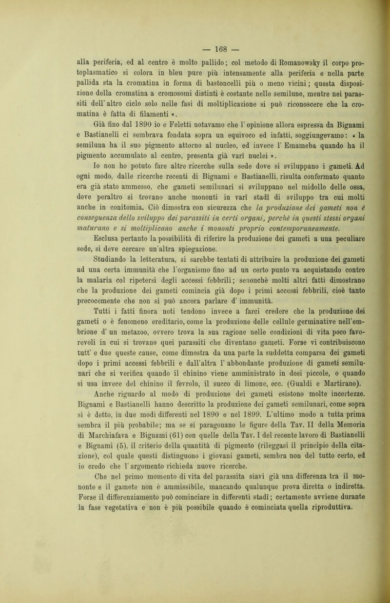 alla periferia, ed al centro è molto pallido ; col metodo di Romanowsky il corpo pro- toplasmatico si colora in bleu pure più intensamente alla periferia e nella parte pallida sta la cromatina in forma di bastoncelli più o meno vicini ; questa disposi- zione della cromatina a cromosomi distinti è costante nelle semilune, mentre nei paras- siti dell’ altro ciclo solo nelle fasi di moltiplicazione si può riconoscere che la cro- matina è fatta di filamenti *. Già fino dal 1890 io e Feletti notavamo che l'opinione allora espressa da Bignami e Bastianelli ci sembrava fondata sopra un equivoco ed infatti, soggiungevamo: « la semiluna ha il suo pigmento attorno al nucleo, ed invece 1’ Emameba quando ha il pigmento accumulato al centro, presenta già vari nuclei «. Io non ho potuto fare altre ricerche sulla sede dove si sviluppano i gameti. Ad ogni modo, dalle ricerche recenti di Bignami e Bastianelli, risulta confermato quanto era già stato ammesso, che gameti semilunari si sviluppano nel midollo delle ossa, dove peraltro si trovano anche mononti in vari stadi di sviluppo tra cui molti anche in conitomia. Ciò dimostra con sicurezza che la produzione dei gameti non è conseguenza dello sviluppo dei parassiti in certi organiperchè in questi stessi organi maturano e si moltiplicano anche i mononti proprio contemporaneamente. Esclusa pertanto la possibilità di riferire la produzione dei gameti a una peculiare sede, si deve cercare un’altra spiegazione. Studiando la letteratura, si sarebbe tentati di attribuire la produzione dei gameti ad una certa immunità che l’organismo fino ad un certo punto va acquistando contro la malaria col ripetersi degli accessi febbrili; senonchè molti altri fatti dimostrano che la produzione dei gameti comincia già dopo i primi accessi febbrili, cioè tanto precocemente che non si può ancora parlare d’ immunità. Tutti i fatti finora noti tendono invece a farci credere che la produzione dei gameti o è fenomeno ereditario, come la produzione delle cellule germinative nell'em- brione d’ un metazoo, ovvero trova la sua ragione nelle condizioni di vita poco favo- revoli in cui si trovano quei parassiti che diventano gameti. Forse vi contribuiscono tutt’ e due queste cause, come dimostra da una parte la suddetta comparsa dei gameti dopo i primi accessi febbrili e dall’altra 1’ abbondante produzione di gameti semilu- nari che si verifica quando il chinino viene amministrato in dosi piccole, o quando si usa invece del chinino il fevrolo, il succo di limone, ecc. (Gualdi e Martirano). Anche riguardo al modo di produzione dei gameti esistono molte incertezze. Bignami e Bastianelli hanno descritto la produzione dei gameti semilunari, come sopra si è detto, in due modi differenti nel 1890 e nel 1899. L’ultimo modo a tutta prima sembra il più probabile; ma se si paragonano le figure della Tav. II della Memoria di Marchiafava e Bignami (61) con quelle della Tav. I del recente lavoro di Bastianelli e Bignami (5), il criterio della quantità di pigmento (rileggasi il principio della cita- zione), col quale questi distinguono i giovani gameti, sembra non del tutto certo, ed io credo che 1’ argomento richieda nuove ricerche. Che nel primo momento di vita del parassita siavi già una differenza tra il mo- nonte e il gamete non è ammissibile, mancando qualunque prova diretta o indiretta. Forse il differenziamento può cominciare in differenti stadi ; certamente avviene durante la fase vegetativa e non è più possibile quando è cominciata quella riproduttiva.