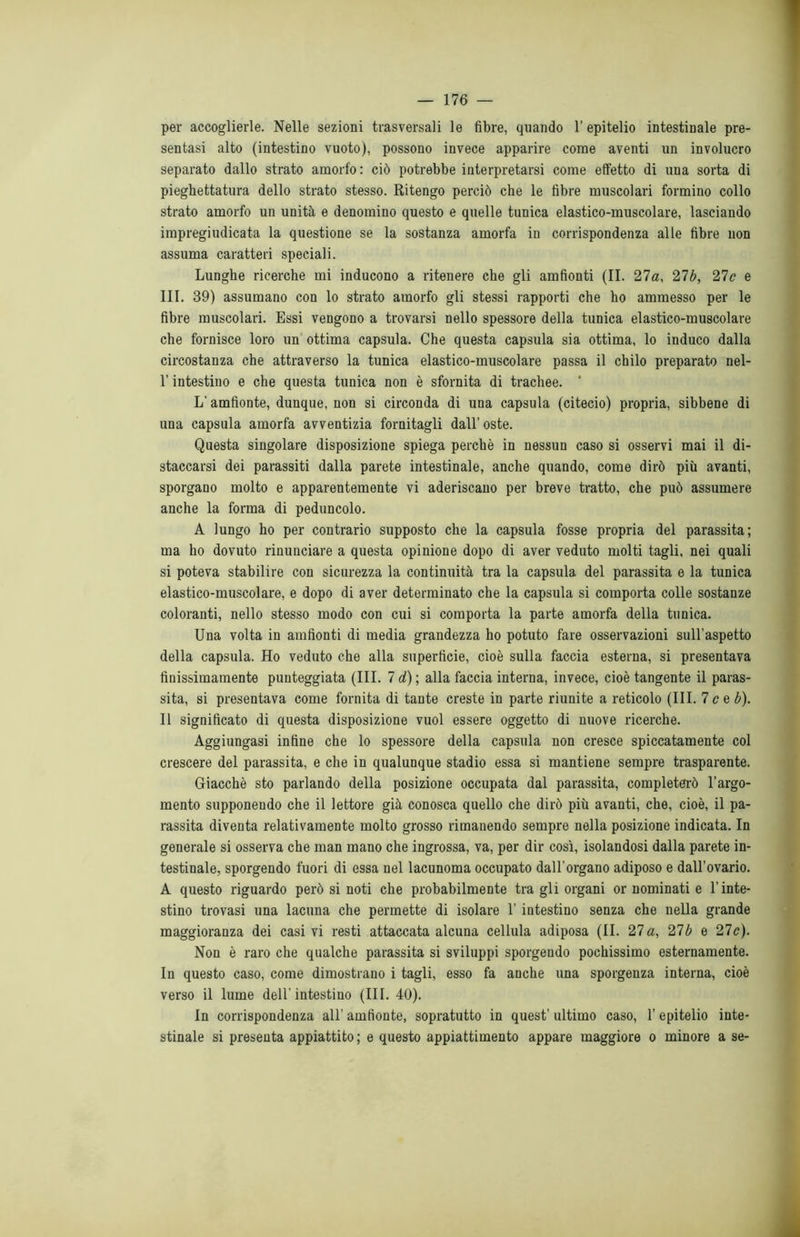 per accoglierle. Nelle sezioni trasversali le fibre, quando l’epitelio intestinale pre- sentasi alto (intestino vuoto), possono invece apparire come aventi un involucro separato dallo strato amorfo : ciò potrebbe interpretarsi come effetto di una sorta di pieghettatura dello strato stesso. Ritengo perciò che le fibre muscolari formino collo strato amorfo un unità e denomino questo e quelle tunica elastico-muscolare, lasciando impregiudicata la questione se la sostanza amorfa in corrispondenza alle fibre non assuma caratteri speciali. Lunghe ricerche mi inducono a ritenere che gli amfionti (II. 27a, 27b, 21c e III. 39) assumano con lo strato amorfo gli stessi rapporti che ho ammesso per le fibre muscolari. Essi vengono a trovarsi nello spessore della tunica elastico-muscolare che fornisce loro un ottima capsula. Che questa capsula sia ottima, lo induco dalla circostanza che attraverso la tunica elastico-muscolare passa il chilo preparato nel- l’intestino e che questa tunica non è sfornita di trachee. * L'amfionte, dunque, non si circonda di una capsula (citecio) propria, sibbene di una capsula amorfa avventizia fornitagli dall’ oste. Questa singolare disposizione spiega perchè in nessun caso si osservi mai il di- staccarsi dei parassiti dalla parete intestinale, anche quando, come dirò più avanti, sporgano molto e apparentemente vi aderiscano per breve tratto, che può assumere anche la forma di peduncolo. A lungo ho per contrario supposto che la capsula fosse propria del parassita; ma ho dovuto rinunciare a questa opinione dopo di aver veduto molti tagli, nei quali si poteva stabilire con sicurezza la continuità tra la capsula del parassita e la tunica elastico-muscolare, e dopo di aver determinato che la capsula si comporta colle sostanze coloranti, nello stesso modo con cui si comporta la parte amorfa della tunica. Una volta in amfionti di media grandezza ho potuto fare osservazioni sull’aspetto della capsula. Ho veduto che alla superficie, cioè sulla faccia esterna, si presentava finissimamente punteggiata (III. 7 d) ; alla faccia interna, invece, cioè tangente il paras- sita, si presentava come fornita di tante creste in parte riunite a reticolo (III. 7 c e b). Il significato di questa disposizione vuol essere oggetto di nuove ricerche. Aggiungasi infine che lo spessore della capsula non cresce spiccatamente col crescere del parassita, e che in qualunque stadio essa si mantiene sempre trasparente. Giacché sto parlando della posizione occupata dal parassita, completerò l’argo- mento supponendo che il lettore già conosca quello che dirò più avanti, che, cioè, il pa- rassita diventa relativamente molto grosso rimanendo sempre nella posizione indicata. In generale si osserva che man mano che ingrossa, va, per dir così, isolandosi dalla parete in- testinale, sporgendo fuori di essa nel lacunoma occupato dall’organo adiposo e dall’ovario. A questo riguardo però si noti che probabilmente tra gli organi or nominati e l’inte- stino trovasi una lacuna che permette di isolare 1’ intestino senza che nella grande maggioranza dei casi vi resti attaccata alcuna cellula adiposa (II. 27 a, 21 b e 21c). Non è raro che qualche parassita si sviluppi sporgendo pochissimo esternamente. In questo caso, come dimostrano i tagli, esso fa anche una sporgenza interna, cioè verso il lume dell'intestino (III. 40). In corrispondenza all’ amfionte, sopratutto in quest’ ultimo caso, 1’ epitelio inte- stinale si presenta appiattito ; e questo appiattimento appare maggiore o minore a se-