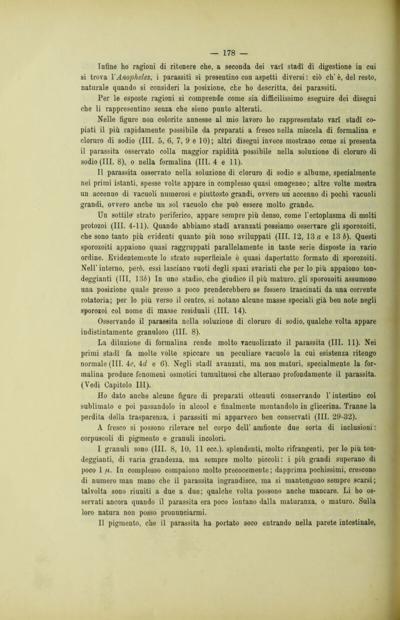 Infine ho ragioni di ritenere che, a seconda dei vari stadi di digestione in cui si trova V Anopheles, i parassiti si presentino con aspetti diversi : ciò eh’ è, del resto, naturale quando si consideri la posizione, che ho descritta, dei parassiti. Per le esposte ragioni si comprende come sia difficilissimo eseguire dei disegni che li rappresentino senza che sieno punto alterati. Nelle figure non colorite annesse al mio lavoro ho rappresentato vari stadi co- piati il più rapidamente possibile da preparati a fresco nella miscela di formalina e cloruro di sodio (III. 5, 6, 7, 9 e 10); altri disegni invece mostrano come si presenta il parassita osservato colla maggior rapidità possibile nella soluzione di cloruro di sodio (III. 8), o nella formalina (III. 4 e 11). Il parassita osservato nella soluzione di cloruro di sodio e albume, specialmente nei primi istanti, spesse volte appare in complesso quasi omogeneo ; altre volte mostra un accenno di vacuoli numerosi e piuttosto grandi, ovvero un accenno di pochi vacuoli grandi, ovvero anche un sol vacuolo che può essere molto grande. Un sottile strato periferico, appare sempre più denso, come l’ectoplasma di molti protozoi (III. 4-11). Quando abbiamo stadi avanzati possiamo osservare gli sporozoiti, che sono tanto più evidenti quanto più sono sviluppati (III. 12, 13 a e 13 b). Questi sporozoiti appaiono quasi raggruppati parallelamente in tante serie disposte in vario ordine. Evidentemente lo strato superficiale è quasi dapertutto formato di sporozoiti. Nell’ interno, però, essi lasciano vuoti degli spazi svariati che per lo più appaiono ton- deggianti (III, 13b) In uno stadio, che giudico il più maturo, gli sporozoiti assumono una posizione quale presso a poco prenderebbero se fossero trascinati da una corrente rotatoria; per lo più verso il centro, si notano alcune masse speciali già ben note negli sporozoi col nome di masse residuali (III. 14). Osservando il parassita nella soluzione di cloruro di sodio, qualche volta appare indistintamente granuloso (III. 8). La diluzione di formalina rende molto vacuolizzato il parassita (III. 11). Nei primi stadi fa molte volte spiccare un peculiare vacuolo la cui esistenza ritengo normale (III. 4c, 4d e 6). Negli stadi avanzati, ma non maturi, specialmente la for- malina produce fenomeni osmotici tumultuosi che alterano profondamente il parassita. (Vedi Capitolo III). Ho dato anche alcune figure di preparati ottenuti conservando l’intestino col sublimato e poi passandolo in alcool e finalmente montandolo in glicerina. Tranne la perdita della trasparenza, i parassiti mi apparvero ben conservati (III. 29-32). A fresco si possono rilevare nel corpo dell’ amfionte due sorta di inclusioni : corpuscoli di pigmento e granuli incolori. I granuli sono (III. 8, 10, 11 ecc.). splendenti, molto rifrangenti, per lo più ton- deggianti, di varia grandezza, ma sempre molto piccoli: i più grandi superano di poco 1 fi. In complesso compaiono molto precocemente; dapprima pochissimi, crescono di numero man mano che il parassita ingrandisce, ma si mantengono sempre scarsi; talvolta sono riuniti a due a due; qualche volta possono anche mancare. Li ho os- servati ancora quando il parassita era poco lontano dalla maturanza, o maturo. Sulla loro natura non posso pronunciarmi. II pigmento, che il parassita ha portato seco entrando nella parete intestinale,