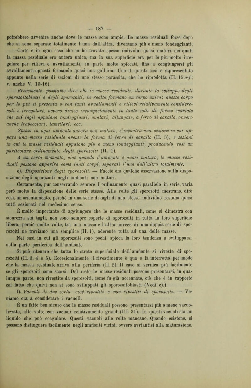 potrebbero avvenire anche dove le masse sono ampie. Le masse residuali forse dopo che si sono separate totalmente Luna dall'altra, diventano più o meno tondeggianti. Certo è in ogni caso che io ho trovato spesso individui quasi maturi, nei quali la massa residuale era ancora unica, ma la sua superficie era per lo più molto irre- golare per rilievi e avvallamenti, in parte molto spiccati, fino a congiungersi gli avvallamenti opposti formando quasi una galleria. Uno di questi casi è rappresentato appunto nella serie di sezioni di uno stesso parassita, che ho riprodotta (II. 15 a-j ; v. anche Y. 13-16). Brevemente, possiamo dire che le masse residuali, durante lo sviluppo degli sporozoitoblasli e degli sporo zoili, in realtà formano un corpo unico : questo corpo per lo più si presenta o con tanti avvallamenti e rilievi relativamente considere- voli e irregolari, ovvero diviso incompletamente in tante zolle di forme svariate che sui tagli appaiono tondeggianti, ovalari, allungate, a ferro di cavallo, ovvero anche trabecolari, lamellari, ecc. Spesso in ogni amfionte ancora non maturo, s’incontra una sezione in cui ap- pare una massa residuale avente la forma di ferro di cavallo (IL 3), e sezioni in cui le masse residuali appaiono più o meno tondeggianti, producendo così un particolare ordinamento degli sporozoiti (II. 1). A un certo momento, cioè quando V amfionte è quasi maturo, le masse resi- duali possono apparire come tanti corpi, separati l’uno dall’altro totalmente. e) . Disposizione degli sporozoiti. — Faccio ora qualche osservazione sulla dispo- sizione degli sporozoiti negli amfionti non maturi. Certamente, pur conservando sempre l’ordinamento quasi parallelo in serie, varia però molto la disposizione delle serie stesse. Alle volte gli sporozoiti mostrano, dirò così, un orientamento, perchè in una serie di tagli di uno stesso individuo restano quasi tutti sezionati nel medesimo senso. È molto importante di aggiungere che le masse residuali, come si dimostra con sicurezza sui tagli, non sono sempre coperte di sporozoiti in tutta la loro superficie libera, perciò molte volte, tra una massa e l’altra, invece di una doppia serie di spo- rozoiti ne troviamo una semplice (II. 1), aderente tutta ad una delle masse. Nei casi in cui gli sporozoiti sono pochi, spicca la loro tendenza a svilupparsi nella parte periferica dell’amfionte. Si può ritenere che tutto lo strato superficiale dell’ amfionte si riveste di spo- rozoiti (II. 3, 4 e 5). Eccezionalmente il rivestimento è qua e là interrotto per modo che la massa residuale arriva alla periferia (II. 2). Il caso si verifica più facilmente se gli sporozoiti sono scarsi. Del resto le masse residuali possono presentarsi, in qua- lunque parte, non rivestite da sporozoiti, come fu già accennato, ciò che è in rapporto col fatto che quivi non si sono sviluppati gli sporozoitoblasti (Vedi c).). f) . Vacuoli di due sorta: cioè rivestiti e non rivestiti di sporozoiti. — Ve- niamo ora a considerare i vacuoli. È un fatto ben sicuro che le masse residuali possono presentarsi più o meno vacuo- lizzate, alle volte con vacuoli relativamente grandi (III. 31). In questi vacuoli sta un liquido che può coagulare. Questi vacuoli alle volte mancano. Quando esistono, si possono distinguere facilmente negli amfionti vicini, ovvero avviantisi alla maturazione.