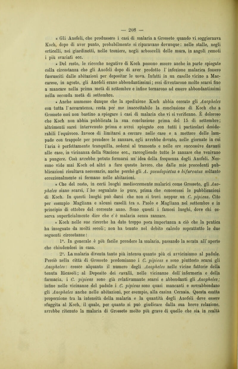 « Gli Anofeli, che produssero i casi di malaria a Grosseto quando vi soggiornava Koch, dopo di aver punto, probabilmente si riparavano dovunque : nelle stalle, negli orticelli, nei giardinetti, nelle troniere, negli arboscelli delle mura, in angoli remoti i più svariati ecc. « Del resto, le ricerche negative di Koch possono essere anche in parte spiegate colla circostanza che gli Anofeli dopo di aver prodotto l’infezione malarica fossero fuorusciti dalle abitazioni per depositar le uova. Infatti in un casello vicino a Mac- carese, in agosto, gli Anofeli erano abbondantissimi ; essi diventarono molto scarsi fino a mancare nella prima metà di settembre e infine tornarono ad essere abbondantissimi nella seconda metà di settembre. « Anche ammesso dunque che la spedizione Koch abbia cercato gli Anopheles con tutta l’accuratezza, resta per me inaccettabile la conclusione di Koch che a Grosseto essi non bastino a spiegare i casi di malaria che vi si verificano. È doloroso che Koch non abbia pubblicata la sua conclusione prima del 15 di settembre; altrimenti sarei intervenuto prima e avrei spiegato con tutti i particolari deside- rabili l'equivoco. Invece di limitarsi a cercare nelle case e a mettere delle lam- pade con trappole per prendere le zanzare, egli avrebbe dovuto, nelle giornate in cui l’aria è perfettamente tranquilla, sedersi al tramonto e nelle ore successive davanti alle case, in vicinanza della Stazione ecc., raccogliendo tutte le zanzare che venivano a pungere. Così avrebbe potuto formarsi un’ idea della frequenza degli Anofeli. Nes- suno vide mai Koch od altri a fare questo lavoro, che dalle mie precedenti pub- blicazioni risultava necessario, anche perchè gli A. pseudopiclus e bifurcatus soltanto eccezionalmente si fermano nelle abitazioni. « Che del resto, in certi luoghi mediocremente malarici come Grosseto, gli Ano- pheles siano scarsi, l’ho segnalato io pure, prima che conoscessi le pubblicazioni di Koch. In questi luoghi può darsi che non si trovi neppur un C. pipiens. Cito per esempio Magliana e alcuni caselli tra s. Paolo e Magliana nel settembre e in principio di ottobre del corrente anno. Sono questi i famosi luoghi, dove chi os- serva superficialmente dice che c’ è malaria senza zanzare. « Koch nelle sue ricerche ha dato troppo poca importanza a ciò che la pratica ha insegnato da molti secoli; non ha tenuto nel debito calcolo soprattutto le due seguenti circostanze : 1°. In generale è più facile prendere la malaria, passando la serata all’ aperto che chiudendosi in casa. 2°. La malaria diventa tanto più intensa quanto più ci avviciniamo al padule. Perciò nella città di Grosseto predominano i C. pipiens e sono piuttosto scarsi gli Anopheles: cresce alquanto il numero degli Anopheles nelle vicine fattorie della tenuta Ricasoli; al Deposito dei cavalli, nelle vicinanze dell’infermeria e della farmacia, i C. pipiens sono già relativamante scarsi e abbondanti gli Anopheles; infine nelle vicinanze del padule i C. pipiens sono quasi mancanti e sovrabbondano gli Anopheles anche nelle abitazioni, per esempio, alla casina Cernaia. Questa esatta proporzione tra la intensità della malaria e la quantità degli Anofeli deve essere sfuggita al Koch, il quale, per quanto si può giudicare dalla sua breve relazione, avrebbe ritenuto la malaria di Grosseto molto più grave di quello che sia in realtà