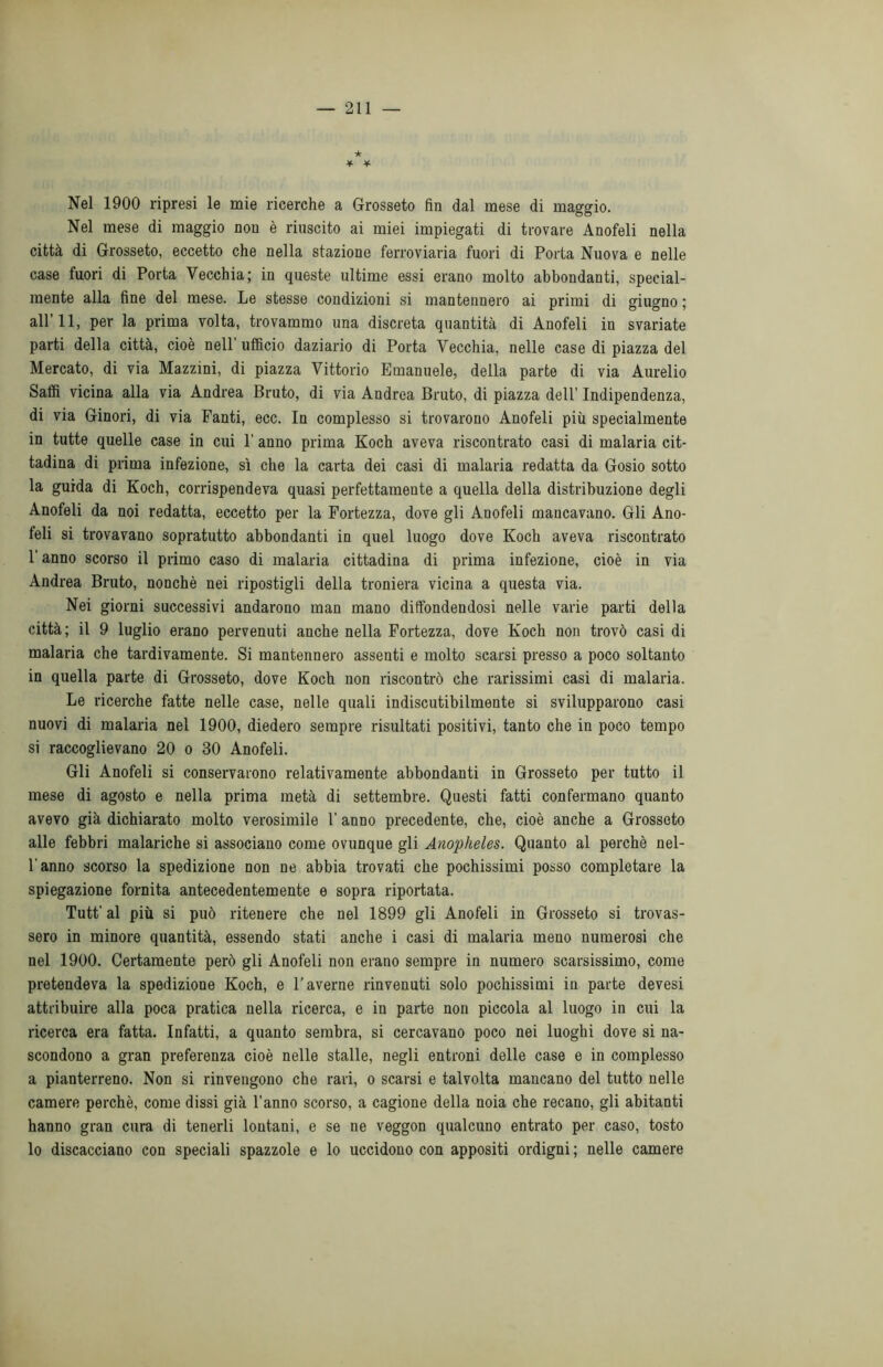 ★ * * Nel 1900 ripresi le mie ricerche a Grosseto fin dal mese di maggio. Nel mese di maggio non è riuscito ai miei impiegati di trovare Anofeli nella città di Grosseto, eccetto che nella stazione ferroviaria fuori di Porta Nuova e nelle case fuori di Porta Vecchia; in queste ultime essi erano molto abbondanti, special- mente alla fine del mese. Le stesse condizioni si mantennero ai primi di giugno ; all’11, per la prima volta, trovammo una discreta quantità di Anofeli in svariate parti della città, cioè nell'ufficio daziario di Porta Vecchia, nelle case di piazza del Mercato, di via Mazzini, di piazza Vittorio Emanuele, della parte di via Aurelio Saffi vicina alla via Andrea Bruto, di via Andrea Bruto, di piazza dell’ Indipendenza, di via Ginori, di via Fanti, ecc. In complesso si trovarono Anofeli più specialmente in tutte quelle case in cui 1’ anno prima Koch aveva riscontrato casi di malaria cit- tadina di prima infezione, sì che la carta dei casi di malaria redatta da Gosio sotto la guida di Koch, corrispendeva quasi perfettamente a quella della distribuzione degli Anofeli da noi redatta, eccetto per la Fortezza, dove gli Anofeli mancavano. Gli Ano- feli si trovavano sopratutto abbondanti in quel luogo dove Koch aveva riscontrato l'anno scorso il primo caso di malaria cittadina di prima infezione, cioè in via Andrea Bruto, nonché nei ripostigli della troniera vicina a questa via. Nei giorni successivi andarono man mano diffondendosi nelle varie parti della città; il 9 luglio erano pervenuti anche nella Fortezza, dove Koch non trovò casi di malaria che tardivamente. Si mantennero assenti e molto scarsi presso a poco soltanto in quella parte di Grosseto, dove Koch non riscontrò che rarissimi casi di malaria. Le ricerche fatte nelle case, nelle quali indiscutibilmente si svilupparono casi nuovi di malaria nel 1900, diedero sempre risultati positivi, tanto che in poco tempo si raccoglievano 20 o 30 Anofeli. Gli Anofeli si conservarono relativamente abbondanti in Grosseto per tutto il mese di agosto e nella prima metà di settembre. Questi fatti confermano quanto avevo già dichiarato molto verosimile l’anno precedente, che, cioè anche a Grosseto alle febbri malariche si associano come ovunque gli Anopheles. Quanto al perchè nel- l anno scorso la spedizione non ne abbia trovati che pochissimi posso completare la spiegazione fornita antecedentemente e sopra riportata. Tutt’ al più si può ritenere che nel 1899 gli Anofeli in Grosseto si trovas- sero in minore quantità, essendo stati anche i casi di malaria meno numerosi che nel 1900. Certamente però gli Anofeli non erano sempre in numero scarsissimo, come pretendeva la spedizione Koch, e l’averne rinvenuti solo pochissimi in parte devesi attribuire alla poca pratica nella ricerca, e in parte non piccola al luogo in cui la ricerca era fatta. Infatti, a quanto sembra, si cercavano poco nei luoghi dove si na- scondono a gran preferenza cioè nelle stalle, negli entroni delle case e in complesso a pianterreno. Non si rinvengono che rari, o scarsi e talvolta mancano del tutto nelle camere perchè, come dissi già l'anno scorso, a cagione della noia che recano, gli abitanti hanno gran cura di tenerli lontani, e se ne veggon qualcuno entrato per caso, tosto lo discacciano con speciali spazzole e lo uccidono con appositi ordigni ; nelle camere