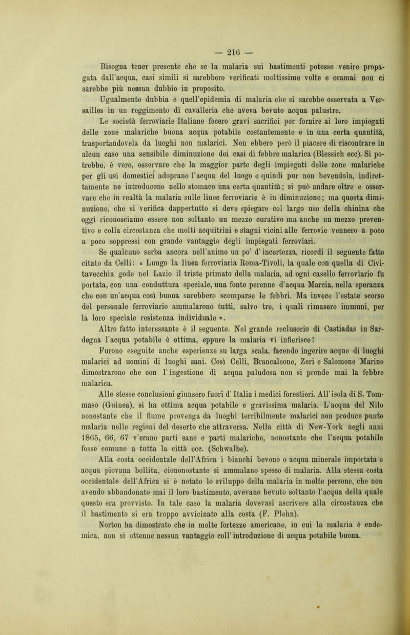 Bisogna tener presente che se la malaria sui bastimenti potesse venire propa- gata dall’acqua, casi simili si sarebbero verificati moltissime volte e oramai non ci sarebbe più nessun dubbio in proposito. Ugualmente dubbia è quell’epidemia di malaria che si sarebbe osservata a Ver- sailles in un reggimento di cavalleria che aveva bevuto acqua palustre. Le società ferroviarie Italiane fecero gravi sacrifici per fornire ai loro impiegati delle zone malariche buona acqua potabile costantemente e in una certa quantità, trasportandovela da luoghi non malarici. Non ebbero però il piacere di riscontrare in alcun caso una sensibile diminuzione dei casi di febbre malarica (Blessich ecc). Si po- trebbe, è vero, osservare che la maggior parte degli impiegati delle zone malariche per gli usi domestici adoprano l’acqua del luogo e quindi pur non bevendola, indiret- tamente ne introducono nello stomaco una certa quantità ; si può andare oltre e osser- vare che in realtà la malaria sulle linee ferroviarie è in diminuzione ; ma questa dimi- nuzione, che si verifica dappertutto si deve spiegare col largo uso della chinina che oggi riconosciamo essere non soltanto un mezzo curativo ma anche un mezzo preven- tivo e colla circostanza che molti acquitrini e stagni vicini alle ferrovie vennero a poco a poco soppressi con grande vantaggio degli impiegati ferroviari. Se qualcuno serba ancora nell’animo un po’ d’incertezza, ricordi il seguente fatto citato da Celli: « Lungo la linea ferroviaria Roma-Tivoli, la quale con quella di Civi- tavecchia gode nel Lazio il triste primato della malaria, ad ogni casello ferroviario fu portata, con una conduttura speciale, una fonte perenne d’acqua Marcia, nella speranza che con un’acqua così buona sarebbero scomparse le febbri. Ma invece l’estate scorso del personale ferroviario ammalarono tutti, salvo tre, i quali rimasero immuni, per la loro speciale resistenza individuale ». Altro fatto interessante è il seguente. Nel grande reclusorio di Castiadas in Sar- degna l’acqua potabile è ottima, eppure la malaria vi infierisce! Furono eseguite anche esperienze su larga scala, facendo ingerire acque di luoghi malarici ad uomini di luoghi sani. Così Celli, Brancaleone, Zeri e Salomone Marino dimostrarono che con l’ingestione di acqua paludosa non si prende mai la febbre malarica. Alle stesse conclusioni giunsero fuori d’Italia i medici forestieri. All’isola di S. Tom- maso (Guinea), si ha ottima acqua potabile e gravissima malaria. L’acqua del Nilo nonostante che il fiume provenga da luoghi terribilmente malarici non produce punto malaria nelle regioni del deserto che attraversa. Nella città di New-York negli anni 1865, 66, 67 v’erano parti sane e parti malariche, nonostante che l’acqua potabile fosse comune a tutta la città ecc. (Schwalbe). Alla costa occidentale dell’Africa i bianchi bevono o acqua minerale importata o acqua piovana bollita, ciononostante si ammalano spesso di malaria. Alla stessa costa occidentale dell’Africa si è notato lo sviluppo della malaria in molte persone, che non avendo abbandonato mai il loro bastimento, avevano bevuto soltanto l’acqua della quale questo era provvisto. In tale caso la malaria dovevasi ascrivere alla circostanza che il bastimento si era troppo avvicinato alla costa (F. Plehn). Norton ha dimostrato che in molte fortezze americane, in cui la malaria è ende- mica, non si ottenne nessun vantaggio coll’ introduzione di acqua potabile buona.