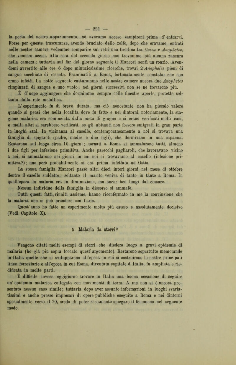 la porta del nostro appartamento, nè avevamo acceso zampironi prima d’ entrarvi. Forse per queste trascuranze, avendo bruciato dello zolfo, dopo che eravamo entrati nelle nostre camere vedemmo comparire sui vetri una trentina tra Gulex e Anopheles, che vennero uccisi. Alla sera del secondo giorno non trovammo più alcuna zanzara nella camera ; tuttavia sul far del giorno seguente il Mancori sentì un ronzìo. Aven- domi avvertito alle ore 6 dopo minuziosissime ricerche, trovai 2 Anopheles pieni di sangue succhiato di recente. Esaminatili a Roma, fortunatamente constatai che non erano infetti. La notte seguente catturammo nelle nostre camere ancora due Anopheles rimpinzati di sangue e uno vuoto; nei giorni successivi non se ne trovarono più. È d’uopo aggiungere che dormimmo sempre colle finestre aperte, protette sol- tanto dalla rete metallica. L’esperimento fu di breve durata, ma ciò nonostante non ha piccolo valore quando si pensi che nella località dove fu fatto e nei dintorni, notoriamente, la sta- gione malarica era cominciata dalla metà di giugno e si erano verificati molti casi, e molti altri si sarebbero verificati, se gli abitanti non fossero emigrati in gran parte in luoghi sani. In vicinanza al casello, contemporaneamente a noi si trovava una famiglia di spigaroli (padre, madre e due figli), che dormivano in una capanna. Restarono sul luogo circa 10 giorni; tornati a Roma si ammalarono tutti, almeno i due figli per infezione primitiva. Anche parecchi pagliaroli, che lavoravano vicino a noi, si ammalarono nei giorni in cui noi ci trovavamo al casello (infezione pri- mitiva?); uno però probabilmente si era prima infettato ad Ostia. La stessa famiglia Mancori passò altri dieci interi giorni nel mese di ottobre dentro il casello suddetto; soltanto il marito veniva di tanto in tanto a Roma. In quell’epoca la malaria era in diminuzione, ma ancor ben lungi dal cessare. Nessun individuo della famiglia in discorso si ammalò. Tutti questi fatti, riuniti assieme, hanno riconfermato in me la convinzione che la malaria non si può prendere con l’aria. Quest’ anno ho fatto un esperimento molto più esteso e assolutamente decisivo (Vedi Capitolo X). 5. Malaria da sterri? Vengono citati molti esempi di sterri che diedero luogo a gravi epidemie di malaria (ho già più sopra toccato quest’ argomento). Restarono sopratutto memorande in Italia quelle che si svilupparono all’epoca in cui si costruirono le nostre principali linee ferroviarie e all’epoca in cui Roma, diventata capitale d’Italia, fu ampliata e rie- dificata in molte parti. È difficile invece oggigiorno trovare in Italia una buona occasione di seguire un’ epidemia malarica collegata con movimenti di terra. A me non si è ancora pre- sentato nessun caso simile ; tuttavia dopo aver assunto informazioni in luoghi svaria- tissimi e anche presso impresari di opere pubbliche eseguite a Roma e nei dintorni specialmente verso il 70, credo di poter seriamente spiegare il fenomeno nel seguente modo.