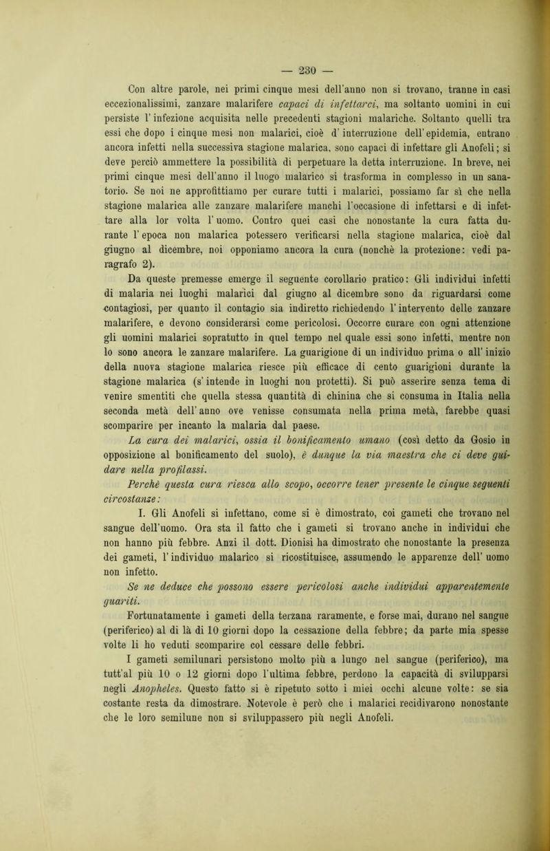 Con altre parole, nei primi cinque mesi dell’anno non si trovano, tranne in casi eccezionalissimi, zanzare malarifere capaci di infettarci, ma soltanto uomini in cui persiste l'infezione acquisita nelle precedenti stagioni malariche. Soltanto quelli tra essi che dopo i cinque mesi non malarici, cioè d’interruzione dell’epidemia, entrano ancora infetti nella successiva stagione malarica, sono capaci di infettare gli Anofeli ; si deve perciò ammettere la possibilità di perpetuare la detta interruzione. In breve, nei primi cinque mesi dell’anno il luogo malarico si trasforma in complesso in un sana- torio. Se noi ne approfittiamo per curare tutti i malarici, possiamo far sì che nella stagione malarica alle zanzare malarifere manchi l’occasione di infettarsi e di infet- tare alla lor volta l’uomo. Contro quei casi che nonostante la cura fatta du- rante l’epoca non malarica potessero verificarsi nella stagione malarica, cioè dal giugno al dicembre, noi opponiamo ancora la cura (nonché la protezione: vedi pa- ragrafo 2). Da queste premesse emerge il seguente corollario pratico: Gli individui infetti di malaria nei luoghi malarici dal giugno al dicembre sono da riguardarsi come contagiosi, per quanto il contagio sia indiretto richiedendo l’intervento delle zanzare malarifere, e devono considerarsi come pericolosi. Occorre curare con ogni attenzione gli uomini malarici sopratutto in quel tempo nel quale essi sono infetti, mentre non lo sono ancora le zanzare malarifere. La guarigione di un individuo prima o all’ inizio della nuova stagione malarica riesce più efficace di cento guarigioni durante la stagione malarica (s’intende in luoghi non protetti). Si può asserire senza tema di venire smentiti che quella stessa quantità di chinina che si consuma in Italia nella seconda metà dell’ anno ove venisse consumata nella prima metà, farebbe quasi scomparire per incanto la malaria dal paese. La cura dei malarici, ossia il bonificamento umano (così detto da Gosio in opposizione al bonificamento del suolo), è dunque la via maestra che ci deve gui- dare nella profilassi. Perchè questa cura riesca allo scopo, occorre tener presente le cinque seguenti circostanze : I. Gli Anofeli si infettano, come si è dimostrato, coi gameti che trovano nel sangue dell’uomo. Ora sta il fatto che i gameti si trovano anche in individui che non hanno più febbre. Anzi il dott. Dionisi ha dimostrato che nonostante la presenza dei gameti, l’individuo malarico si ricostituisce, assumendo le apparenze dell’ uomo non infetto. Se ne deduce che possono essere pericolosi anche individui apparentemente guariti. Fortunatamente i gameti della terzana raramente, e forse mai, durano nel sangue (periferico) al di là di 10 giorni dopo la cessazione della febbre; da parte mia spesse volte li ho veduti scomparire col cessare delle febbri. I gameti semilunari persistono molto più a lungo nel sangue (periferico), ma tutt’al più 10 o 12 giorni dopo l’ultima febbre, perdono la capacità di svilupparsi negli Anopheles. Questo fatto si è ripetuto sotto i miei occhi alcune volte: se sia costante resta da dimostrare. Notevole è però che i malarici recidivarono nonostante che le loro semilune non si sviluppassero più negli Anofeli.