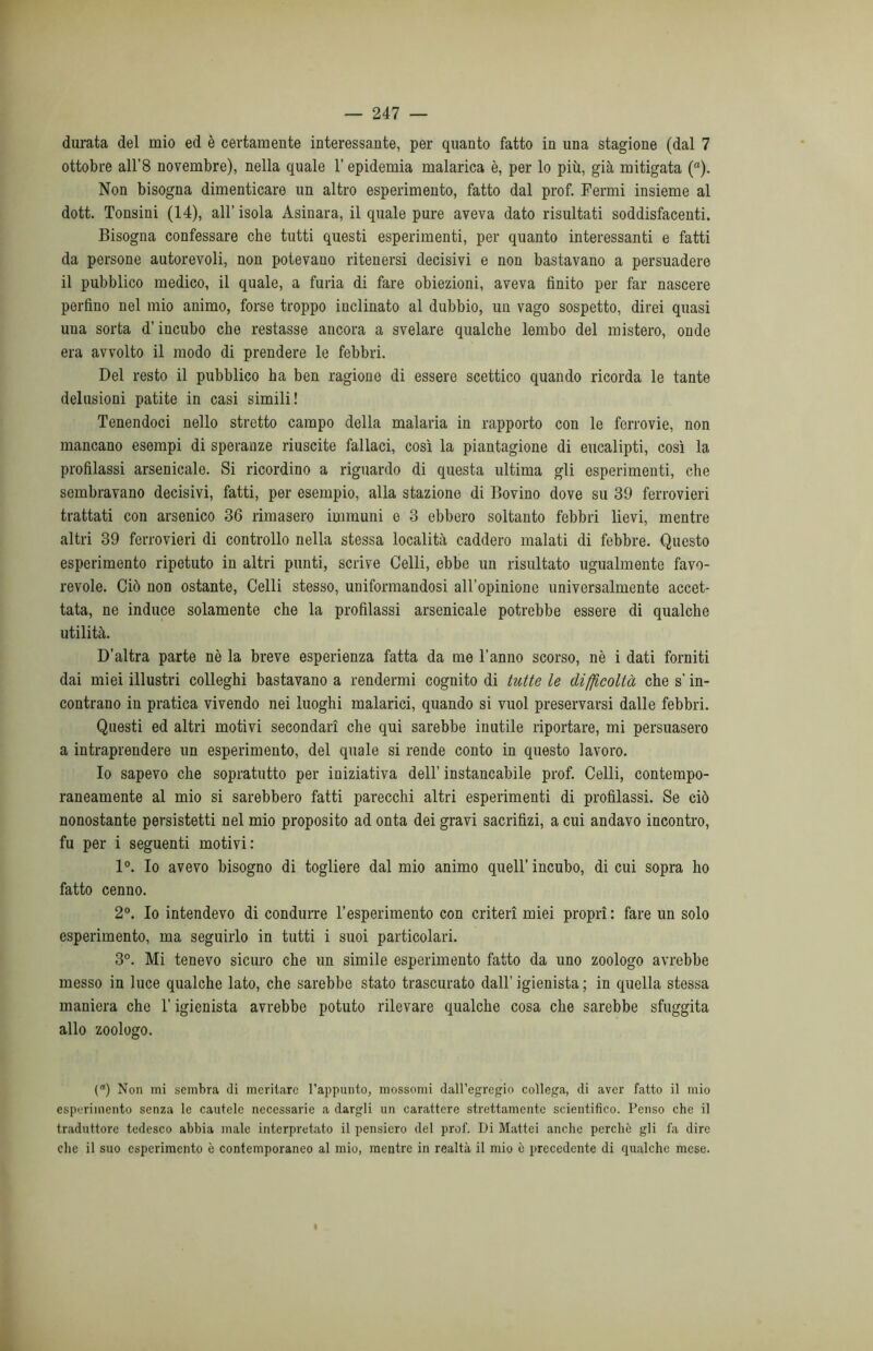 durata del mio ed è certamente interessante, per quanto fatto in una stagione (dal 7 ottobre all’8 novembre), nella quale l’epidemia malarica è, per lo più, già mitigata (ft). Non bisogna dimenticare un altro esperimento, fatto dal prof. Fermi insieme al dott. Tonsini (14), all’isola Asinara, il quale pure aveva dato risultati soddisfacenti. Bisogna confessare che tutti questi esperimenti, per quanto interessanti e fatti da persone autorevoli, non potevano ritenersi decisivi e non bastavano a persuadere il pubblico medico, il quale, a furia di fare obiezioni, aveva finito per far nascere perfino nel mio animo, forse troppo inclinato al dubbio, un vago sospetto, direi quasi una sorta d’incubo che restasse ancora a svelare qualche lembo del mistero, onde era avvolto il modo di prendere le febbri. Del resto il pubblico ha ben ragione di essere scettico quando ricorda le tante delusioni patite in casi simili! Tenendoci nello stretto campo della malaria in rapporto con le ferrovie, non mancano esempi di speranze riuscite fallaci, così la piantagione di eucalipti, così la profilassi arsenicale. Si ricordino a riguardo di questa ultima gli esperimenti, che sembravano decisivi, fatti, per esempio, alla stazione di Bovino dove su 39 ferrovieri trattati con arsenico 36 rimasero immuni e 3 ebbero soltanto febbri lievi, mentre altri 39 ferrovieri di controllo nella stessa località caddero malati di febbre. Questo esperimento ripetuto in altri punti, scrive Celli, ebbe un risultato ugualmente favo- revole. Ciò non ostante, Celli stesso, uniformandosi all’opinione universalmente accet- tata, ne induce solamente che la profilassi arsenicale potrebbe essere di qualche utilità. D’altra parte nè la breve esperienza fatta da me l'anno scorso, nè i dati forniti dai miei illustri colleghi bastavano a rendermi cognito di tutte le difficoltà che s’in- contrano in pratica vivendo nei luoghi malarici, quando si vuol preservarsi dalle febbri. Questi ed altri motivi secondari che qui sarebbe inutile riportare, mi persuasero a intraprendere un esperimento, del quale si rende conto in questo lavoro. Io sapevo che sopratutto per iniziativa dell’ instancabile prof. Celli, contempo- raneamente al mio si sarebbero fatti parecchi altri esperimenti di profilassi. Se ciò nonostante persistetti nel mio proposito ad onta dei gravi sacrifizi, a cui andavo incontro, fu per i seguenti motivi: 1°. Io avevo bisogno di togliere dal mio animo quell’ incubo, di cui sopra ho fatto cenno. 2°. Io intendevo di condurre l’esperimento con criteri miei propri: fare un solo esperimento, ma seguirlo in tutti i suoi particolari. 3°. Mi tenevo sicuro che un simile esperimento fatto da uno zoologo avrebbe messo in luce qualche lato, che sarebbe stato trascurato dall’igienista; in quella stessa maniera che l'igienista avrebbe potuto rilevare qualche cosa che sarebbe sfuggita allo zoologo. () Non mi sembra di meritare l’appunto, mossomi dall’egregio collega, di aver fatto il mio esperimento senza le cautele necessarie a dargli un carattere strettamente scientifico. Penso che il traduttore tedesco abbia male interpretato il pensiero del prof. Di Mattei anche perchè gli fa dire clic il suo esperimento è contemporaneo al mio, mentre in realtà il mio è precedente di qualche mese.