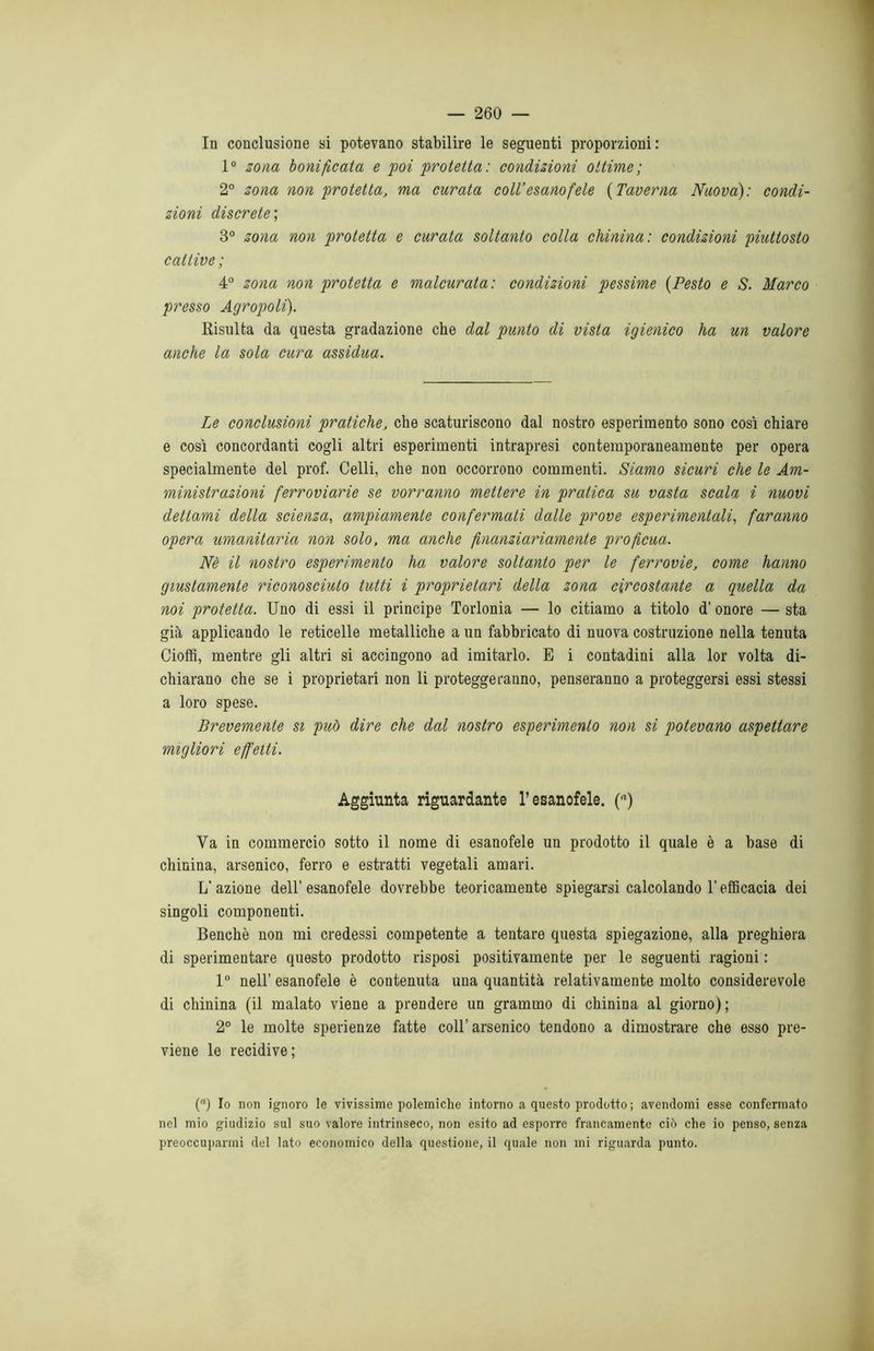 In conclusione si potevano stabilire le seguenti proporzioni: 1° zona bonificata e poi protetta: condizioni ottime; 2° zona non protetta, ma curata coll’esanofeie (Taverna Nuova): condi- zioni discrete; 3° zona non protetta e curata soltanto colla chinina : condizioni piuttosto cattive; 4° zona non protetta e malcurata: condizioni pessime (Pesto e S. Marco presso Agropoli). Risulta da questa gradazione che dal punto di vista igienico ha un valore anche la sola cura assidua. Le conclusioni pratiche, che scaturiscono dal nostro esperimento sono così chiare e così concordanti cogli altri esperimenti intrapresi contemporaneamente per opera specialmente del prof. Celli, che non occorrono commenti. Siamo sicuri che le Am- ministrazioni ferroviarie se vorranno mettere in pratica su vasta scala i nuovi dettami della scienza, ampiamente confermati dalle prove espcrimentali, faranno opera umanitaria non solo, ma anche finanziariamente proficua. Nè il nostro esperimento ha valore soltanto per le ferrovie, come hanno giustamente riconosciuto tutti i proprietari della zona circostante a quella da noi protetta. Uno di essi il principe Torlonia — lo citiamo a titolo d'onore — sta già applicando le reticelle metalliche a un fabbricato di nuova costruzione nella tenuta Cioffi, mentre gli altri si accingono ad imitarlo. E i contadini alla lor volta di- chiarano che se i proprietari non li proteggeranno, penseranno a proteggersi essi stessi a loro spese. Brevemente si può dire che dal nostro esperimento non si potevano aspettare migliori effetti. Aggiunta riguardante l’esanofele. (a) Va in commercio sotto il nome di esanofele un prodotto il quale è a base di chinina, arsenico, ferro e estratti vegetali amari. L’azione dell’esanofele dovrebbe teoricamente spiegarsi calcolando l’efficacia dei singoli componenti. Benché non mi credessi competente a tentare questa spiegazione, alla preghiera di sperimentare questo prodotto risposi positivamente per le seguenti ragioni : 1° nell’ esanofele è contenuta una quantità relativamente molto considerevole di chinina (il malato viene a prendere un grammo di chinina al giorno); 2° le molte sperienze fatte coll’arsenico tendono a dimostrare che esso pre- viene le recidive; (“) Io non ignoro le vivissime polemiche intorno a questo prodotto ; avendomi esse confermato nel mio giudizio sul suo valore intrinseco, non esito ad esporre francamente ciò che io penso, senza preoccuparmi del lato economico della questione, il quale non mi riguarda punto.