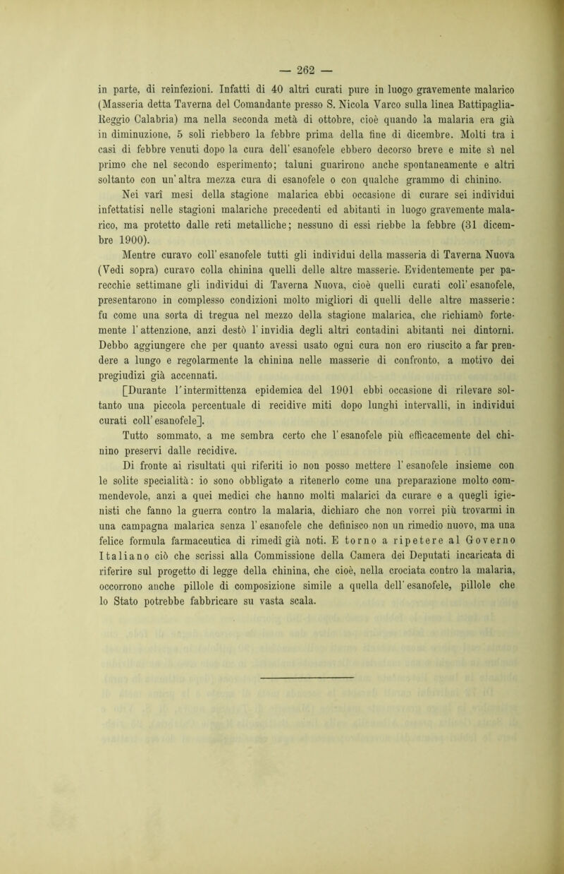 in parte, di reinfezioni. Infatti di 40 altri curati pure in luogo gravemente malarico (Masseria detta Taverna del Comandante presso S. Nicola Varco sulla linea Battipaglia- tteggio Calabria) ma nella seconda metà di ottobre, cioè quando la malaria era già in diminuzione, 5 soli riebbero la febbre prima della line di dicembre. Molti tra i casi di febbre venuti dopo la cura dell’ esanofele ebbero decorso breve e mite sì nel primo che nel secondo esperimento; taluni guarirono anche spontaneamente e altri soltanto con un’ altra mezza cura di esanofele o con qualche grammo di chinino. Nei vari mesi della stagione malarica ebbi occasione di curare sei individui infettatisi nelle stagioni malariche precedenti ed abitanti in luogo gravemente mala- rico, ma protetto dalle reti metalliche; nessuno di essi riebbe la febbre (31 dicem- bre 1900). Mentre curavo coll’ esanofele tutti gli individui della masseria di Taverna Nuova (Vedi sopra) curavo colla chinina quelli delle altre masserie. Evidentemente per pa- recchie settimane gli individui di Taverna Nuova, cioè quelli curati coli’ esanofele, presentarono in complesso condizioni molto migliori di quelli delle altre masserie: fu come una sorta di tregua nel mezzo della stagione malarica, che richiamò forte- mente T attenzione, anzi destò l’invidia degli altri contadini abitanti nei dintorni. Debbo aggiungere che per quanto avessi usato ogni cura non ero riuscito a far pren- dere a lungo e regolarmente la chinina nelle masserie di confronto, a motivo dei pregiudizi già accennati. [Durante V intermittenza epidemica del 1901 ebbi occasione di rilevare sol- tanto una piccola percentuale di recidive miti dopo lunghi intervalli, in individui curati coll’ esanofele]. Tutto sommato, a me sembra certo che l’esanofele più efficacemente del chi- nino preservi dalle recidive. Di fronte ai risultati qui riferiti io non posso mettere 1’ esanofele insieme con le solite specialità : io sono obbligato a ritenerlo come una preparazione molto com- mendevole, anzi a quei medici che hanno molti malarici da curare e a quegli igie- nisti che fanno la guerra contro la malaria, dichiaro che non vorrei più trovarmi in una campagna malarica senza 1’ esanofele che definisco non un rimedio nuovo, ma una felice formula farmaceutica di rimedi già noti. E torno a ripetere al Governo Italiano ciò che scrissi alla Commissione della Camera dei Deputati incaricata di riferire sul progetto di legge della chinina, che cioè, nella crociata contro la malaria, occorrono anche pillole di composizione simile a quella dell’ esanofele, pillole che lo Stato potrebbe fabbricare su vasta scala.