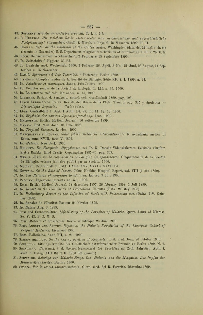 43. Guiteras Rivista de medicina tropical. T. I, n. 1-3. 44. R. Hertwig. Mit tcelchem Recht unterscheidet man geschlechtliche und ungeschlechtliche Fortpflanzung? Sitzungsber. Gesell. f. Morph. u Physiol. in Munchen 1899, H. II. 45. Howard. Notes on thè mosquitos of thè United States. Washington (data del 24 luglio: da me ricevuto in Novembre) U. S. Department of agriculture Division of Entomology. Bull. n. 25. U. S. 46. Koch. Deutsche med. Wochenschrift. 2 Februar e 15 September 1899. 47. Id. Zeitschrift f. Hygiene 32 Bd. 48. Id. Deutsche med. Wochensch. 1900. 1 Februar, 26, Aprii, 3 Mai, 21 Juni, 23 August, 14 Sep- tember u. 15 November. 49. Labbé. Sporozoa: nel Das Tierreich. 5 Lieferung. Berlin 1899. 50. Laveran. Comptes rendus de la Socie'té de Biologie. Se'rie XIe, t. I, 1899, n. 24. 51. Id. Paludisme et moutisques. Janus, Juin-Juillet. 1900. 52. Id. Comptes rendus de la Societè de Biologie. T. LII, n. 36. 1900. 53. Id. La semaine médicale. 20e anne'e, n. 14, 1900. 54. Liebberz. Bericht d. Senckenb. naturforsch. Gesellschaft 1899, pag. 105. 55. Linch Arribai.zaga Felix. Revista del Museo de la Piata. Tomo I, pag. 345 y siguientes. — Dipterologia Argentina — Culicidae. 56. Luhe. Centralblatt f. Bakt. I Abth. Bd. 27, nn. 11, 12, 13, 1900. 57. Io. Ergebniss der neueren Sporozoenforschung. Jena. 1900. 58. Macdonald. British Medicai Journal. 16 settembre 1899. 59. Manson. Brit. Med. Jour. 18 June 1898. 60. Io. Tropical Diseases. London. 1900. 61. Marchiafava e Bignami. Sulle febbri malariche estivo-autunnali. R. Accademia medica di Roma, anno XVIII, fase. V, 1892. 62. Id. Malaria. New Jork. 1900. 63. Meinert. De Eucephale Myggelarver nei D, K. Danske Videnskabernes Selskabs Skrifter. Sjette Rackke. Bind Tredje. Copenaghen 1885-86, pag. 369. 64. Mesnil. Essai sur la classification et l'origine des sporozoaires. Cinquantenaire de la Société de Biologie, volume jubilaire publié par la Société. 1900. 65. Nuttall. Centralblatt f. Bakt. I Abth. XXV, XXVI e XXVII Bd. 66. Nuttall. On thè Role of Insects. Johns Hopkins Hospital Report, voi. Vili (1 oct. 1899). 67. Id. The Relation of mosquitos to Malaria. Lancet. 7 Juli 1900. 68. Pagliani. Ingegnere igienista nn. 5-6, 1900. 69. Ross. British Medicai Journal. 18 december 1897, 26 february 1898, 1 Juli 1899. 70. Id. Report on thè Cultivation of Proteosoma. Calcutta (Data: 21 May 1898). 71. Id. Preliminary Report on thè Infection of Birds with Proteosoma ecc. (Data: llth. Octo- ber 1898). 72. Id. Annales de l’Institut Pasteur 24 Février 1899. 73. Id. Nature Aug. 3, 1899. 74. Ross and Fielding-Ould Life-IIistory of thè Parasites of Malaria. Quart. Journ of Microsc. Se. V. 43, P. 3. M. S. 75. Ross. Malaria et Moustiques. Revue scientifique 23 Jun. 1900. 76. Ross, Annett and Austen. Report of thè Malaria Expedition of thè Liverpool School of Tropical Medicine. Liverpool 1900. 77. Ross. Policlinico, Anno VII, n. 21. 1900. 78. Sambon and Low. On thè resting position of Anoplieles. Brit. med. Jour. 20 october 1900. 79. Sohaudinn- Sitzuugs-Berichte der Gesellschaft naturforschender Freunde zu Berlin 1899. N. 7. 80. Schaudinn. Untersuch. ù. d. Generationswechsel bei Coccidien nei Zool. Jahrbuch. Abth. f. Anat. u. Ontog. XIII Bd. 2 H. 1900 (22 gennaio) 81. Schwalbe. Beitràge zur Malaria-Frage. Die Malaria und die Mosquitos. Das Impfen der Malaria-Krankheiten. Berlino 1900. 82. Sforza. Per la teoria zanzare-malaria. Giorn. med. del R. Esercito. Dicembre 1899.